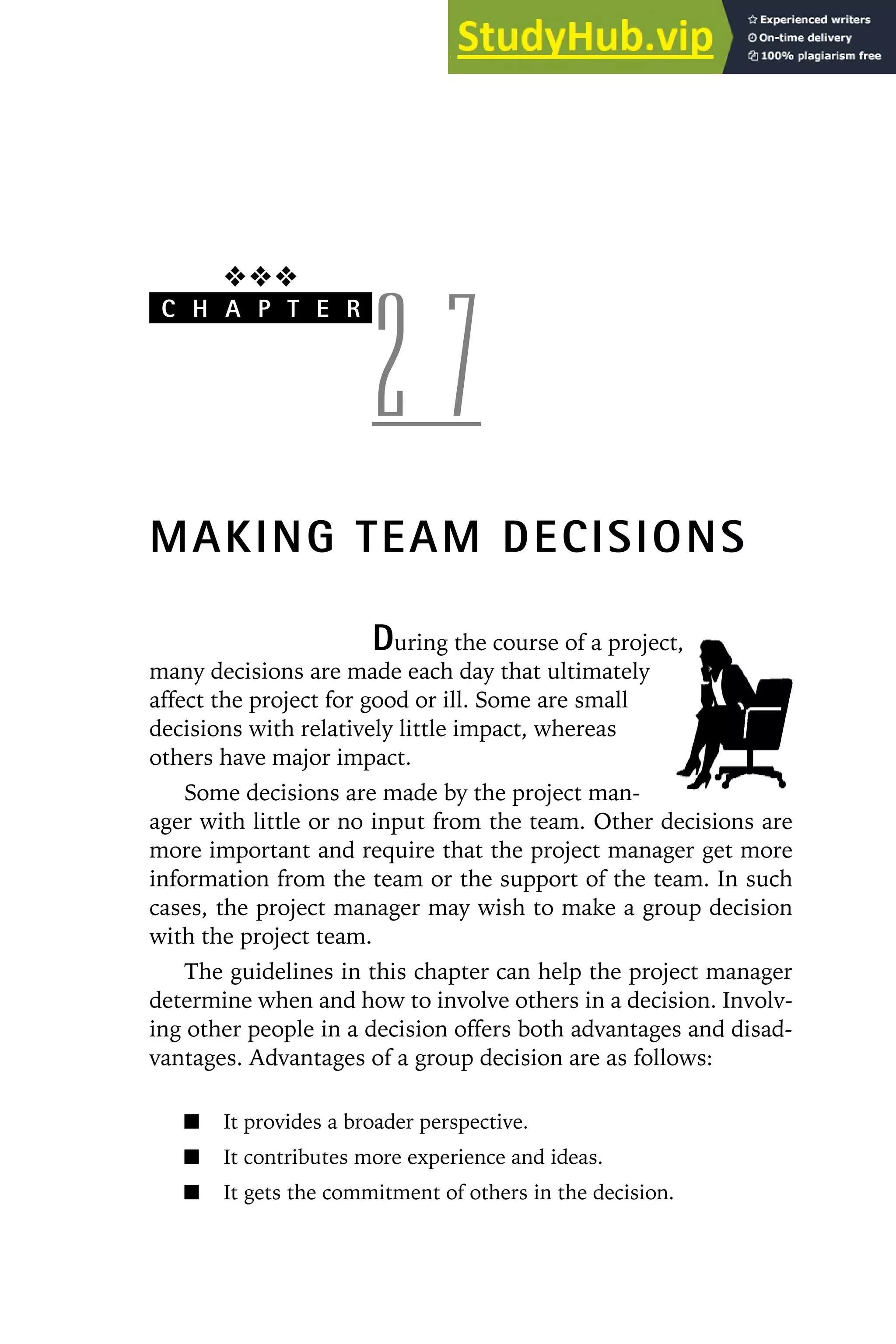 ❖❖❖
C H A P T E R
2 7
MAKING TEAM DECISIONS
During the course of a project,
many decisions are made each day that ultimately
affect the project for good or ill. Some are small
decisions with relatively little impact, whereas
others have major impact.
Some decisions are made by the project man-
ager with little or no input from the team. Other decisions are
more important and require that the project manager get more
information from the team or the support of the team. In such
cases, the project manager may wish to make a group decision
with the project team.
The guidelines in this chapter can help the project manager
determine when and how to involve others in a decision. Involv-
ing other people in a decision offers both advantages and disad-
vantages. Advantages of a group decision are as follows:
It provides a broader perspective.
It contributes more experience and ideas.
It gets the commitment of others in the decision.
 