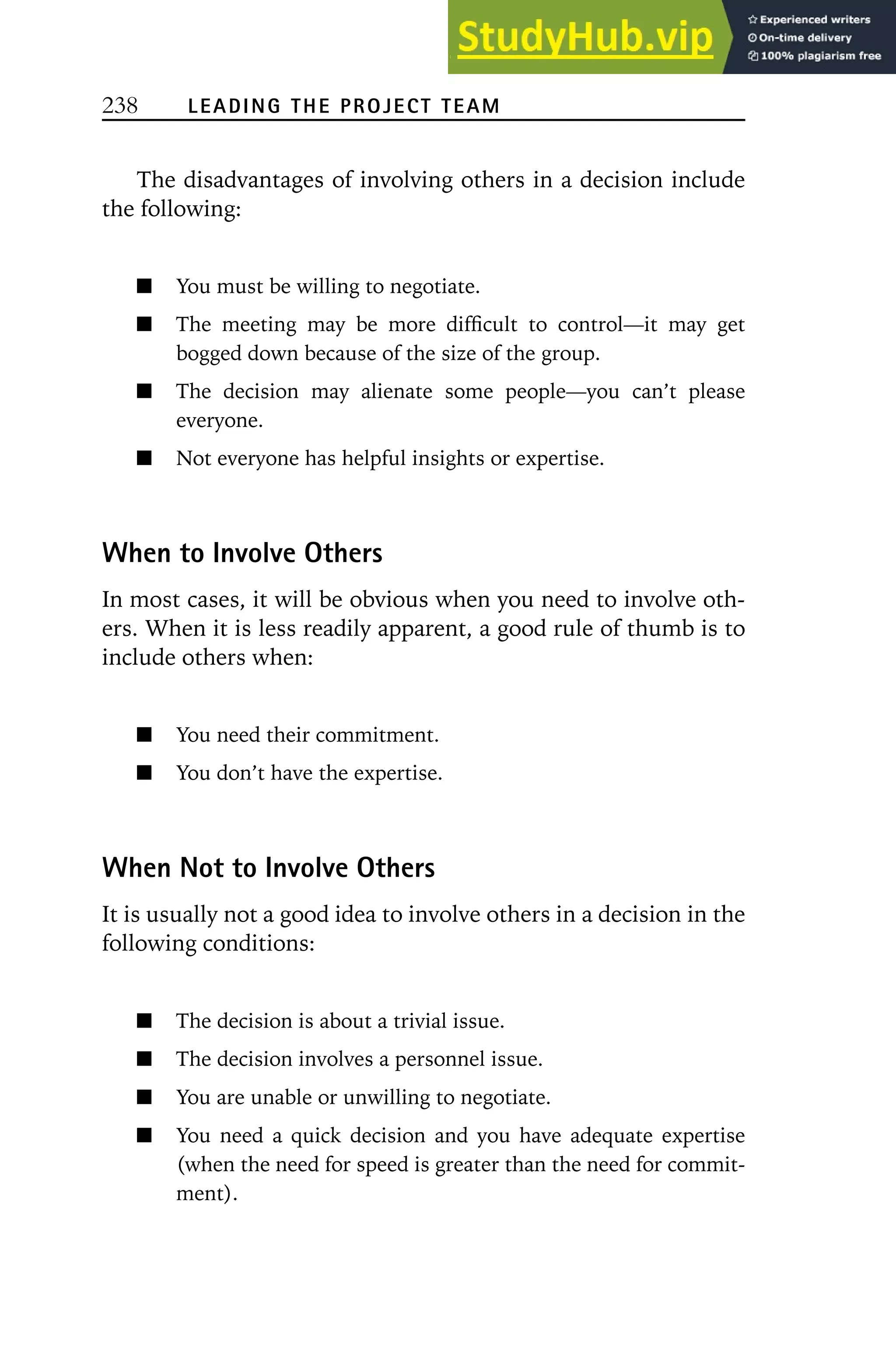 238 LEADING THE PROJECT TEAM
The disadvantages of involving others in a decision include
the following:
You must be willing to negotiate.
The meeting may be more difficult to control—it may get
bogged down because of the size of the group.
The decision may alienate some people—you can’t please
everyone.
Not everyone has helpful insights or expertise.
When to Involve Others
In most cases, it will be obvious when you need to involve oth-
ers. When it is less readily apparent, a good rule of thumb is to
include others when:
You need their commitment.
You don’t have the expertise.
When Not to Involve Others
It is usually not a good idea to involve others in a decision in the
following conditions:
The decision is about a trivial issue.
The decision involves a personnel issue.
You are unable or unwilling to negotiate.
You need a quick decision and you have adequate expertise
(when the need for speed is greater than the need for commit-
ment).
 