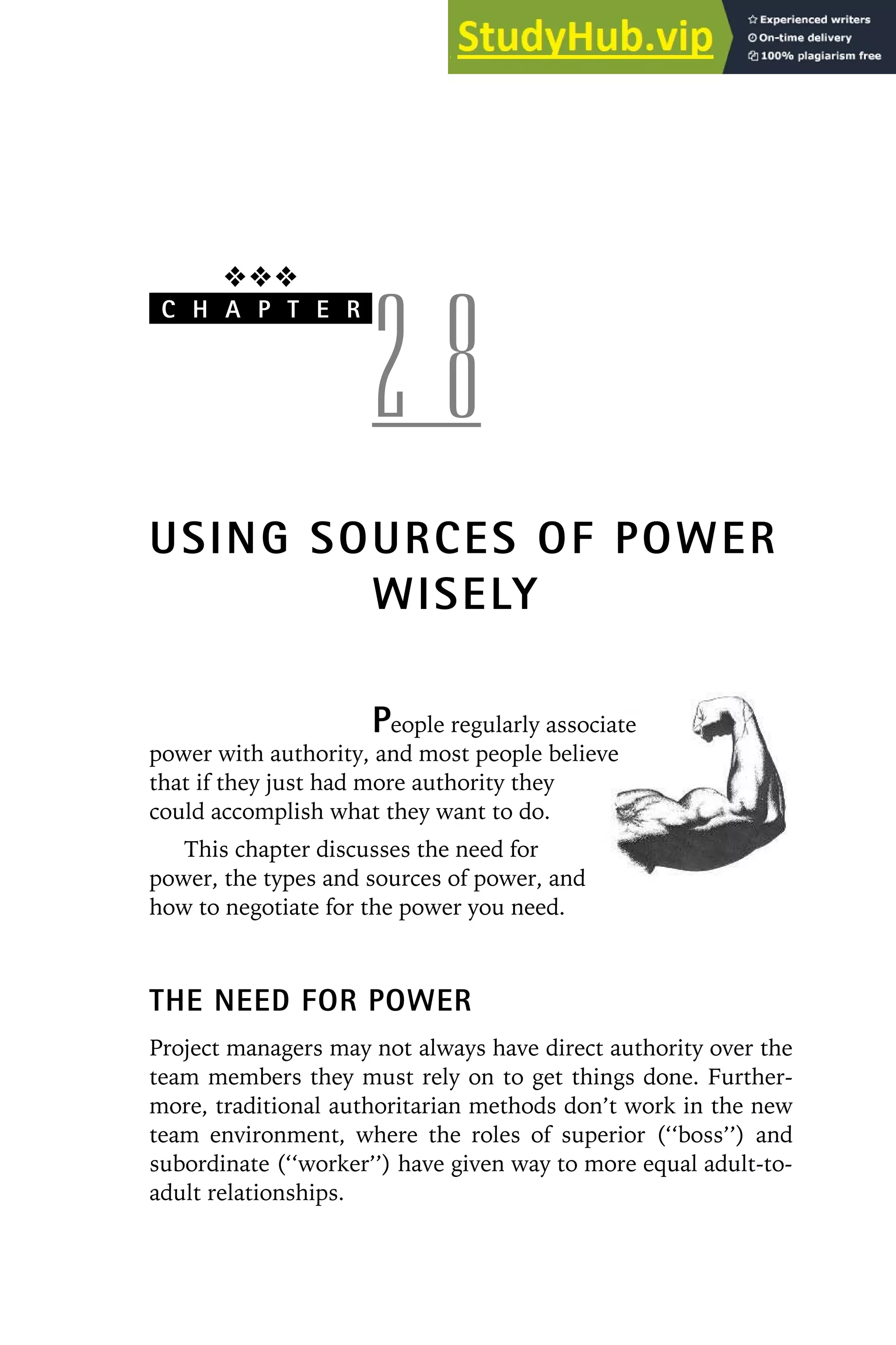 ❖❖❖
C H A P T E R
2 8
USING SOURCES OF POWER
WISELY
People regularly associate
power with authority, and most people believe
that if they just had more authority they
could accomplish what they want to do.
This chapter discusses the need for
power, the types and sources of power, and
how to negotiate for the power you need.
THE NEED FOR POWER
Project managers may not always have direct authority over the
team members they must rely on to get things done. Further-
more, traditional authoritarian methods don’t work in the new
team environment, where the roles of superior (‘‘boss’’) and
subordinate (‘‘worker’’) have given way to more equal adult-to-
adult relationships.
 