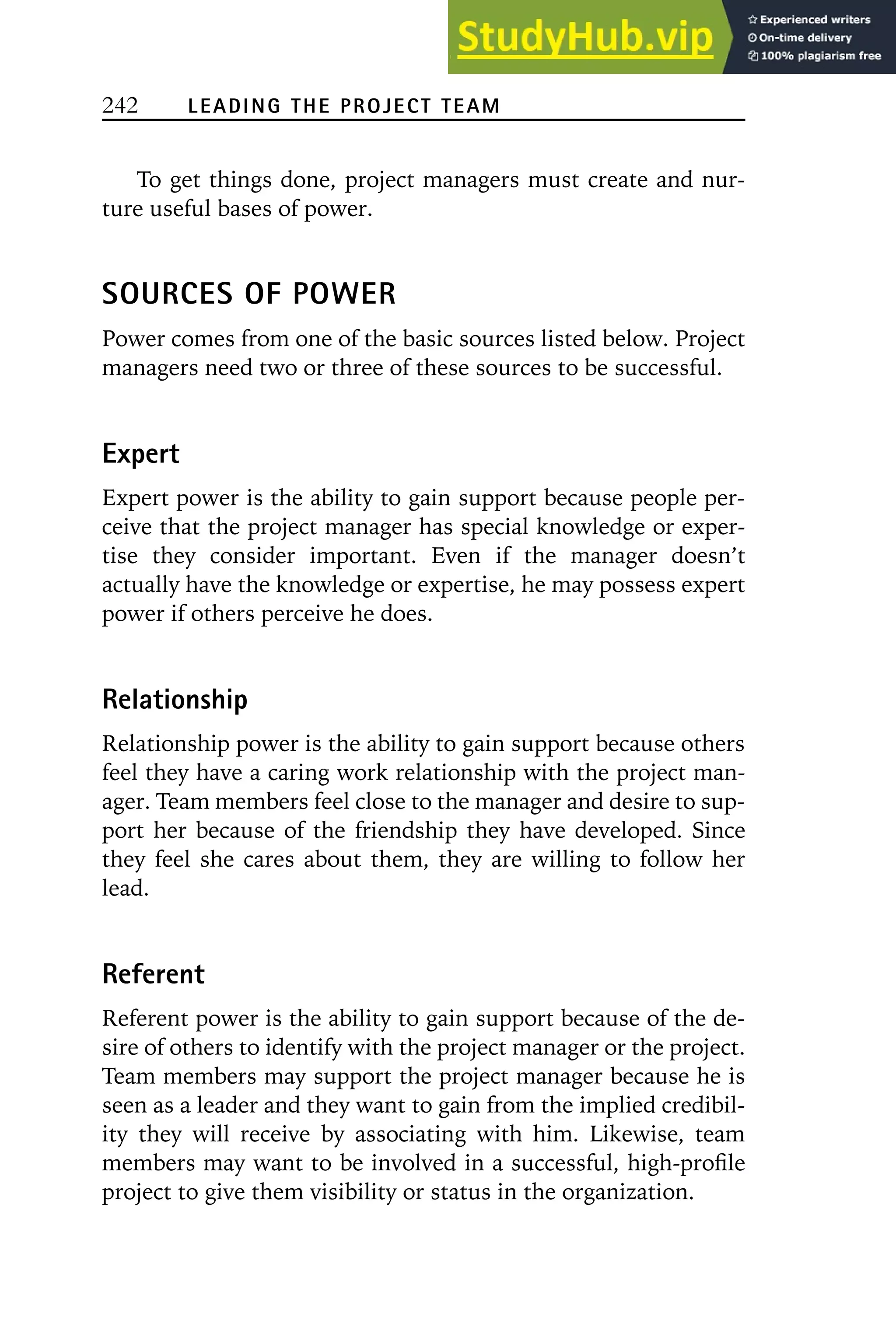 242 LEADING THE PROJECT TEAM
To get things done, project managers must create and nur-
ture useful bases of power.
SOURCES OF POWER
Power comes from one of the basic sources listed below. Project
managers need two or three of these sources to be successful.
Expert
Expert power is the ability to gain support because people per-
ceive that the project manager has special knowledge or exper-
tise they consider important. Even if the manager doesn’t
actually have the knowledge or expertise, he may possess expert
power if others perceive he does.
Relationship
Relationship power is the ability to gain support because others
feel they have a caring work relationship with the project man-
ager. Team members feel close to the manager and desire to sup-
port her because of the friendship they have developed. Since
they feel she cares about them, they are willing to follow her
lead.
Referent
Referent power is the ability to gain support because of the de-
sire of others to identify with the project manager or the project.
Team members may support the project manager because he is
seen as a leader and they want to gain from the implied credibil-
ity they will receive by associating with him. Likewise, team
members may want to be involved in a successful, high-profile
project to give them visibility or status in the organization.
 