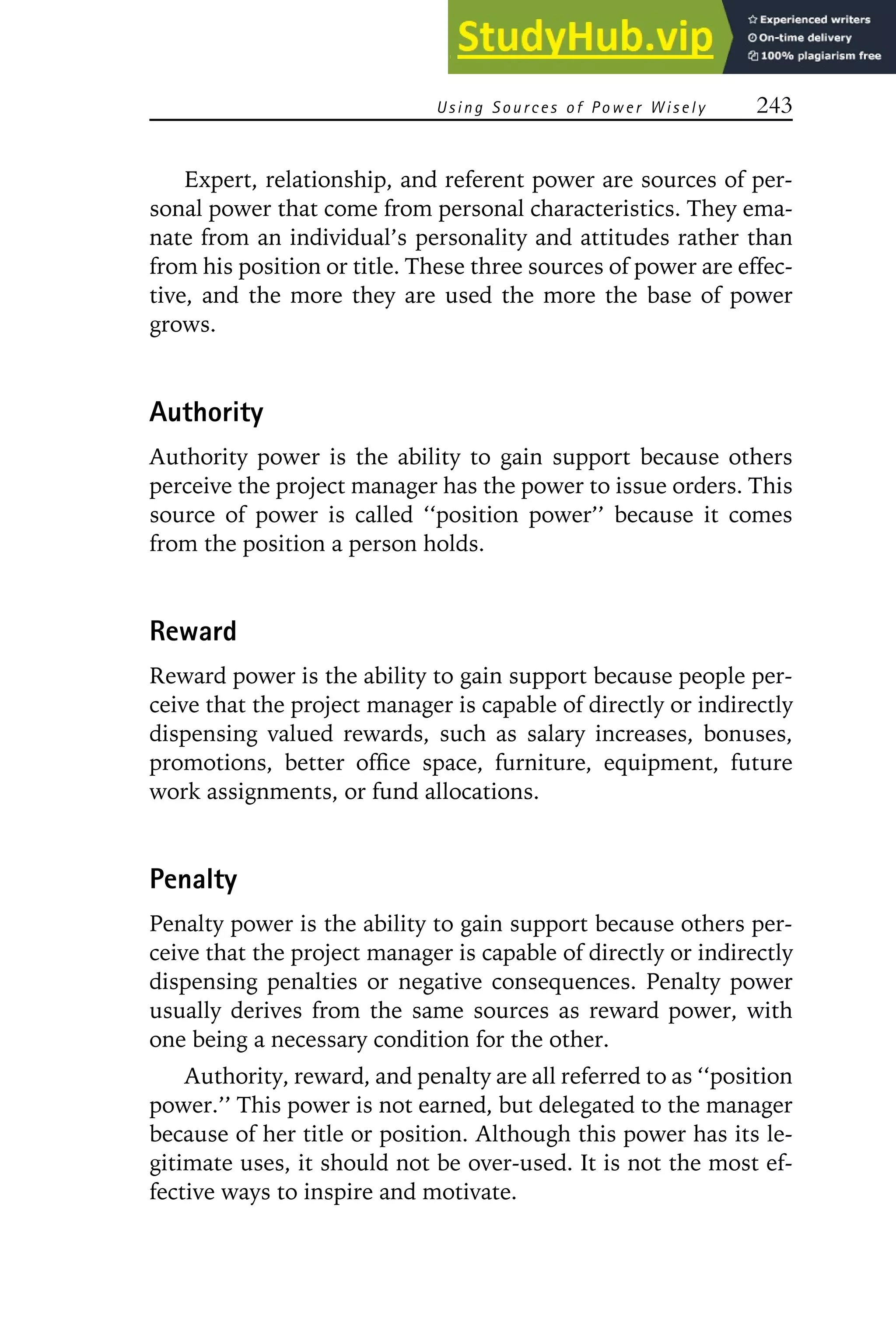 Using S ources of Power Wisely 243
Expert, relationship, and referent power are sources of per-
sonal power that come from personal characteristics. They ema-
nate from an individual’s personality and attitudes rather than
from his position or title. These three sources of power are effec-
tive, and the more they are used the more the base of power
grows.
Authority
Authority power is the ability to gain support because others
perceive the project manager has the power to issue orders. This
source of power is called ‘‘position power’’ because it comes
from the position a person holds.
Reward
Reward power is the ability to gain support because people per-
ceive that the project manager is capable of directly or indirectly
dispensing valued rewards, such as salary increases, bonuses,
promotions, better office space, furniture, equipment, future
work assignments, or fund allocations.
Penalty
Penalty power is the ability to gain support because others per-
ceive that the project manager is capable of directly or indirectly
dispensing penalties or negative consequences. Penalty power
usually derives from the same sources as reward power, with
one being a necessary condition for the other.
Authority, reward, and penalty are all referred to as ‘‘position
power.’’ This power is not earned, but delegated to the manager
because of her title or position. Although this power has its le-
gitimate uses, it should not be over-used. It is not the most ef-
fective ways to inspire and motivate.
 