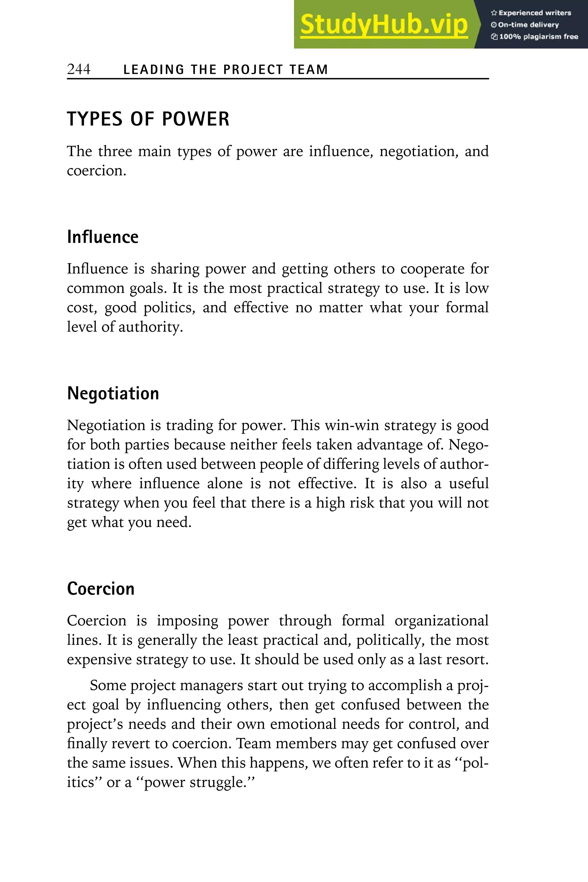 244 LEADING THE PROJECT TEAM
TYPES OF POWER
The three main types of power are influence, negotiation, and
coercion.
Influence
Influence is sharing power and getting others to cooperate for
common goals. It is the most practical strategy to use. It is low
cost, good politics, and effective no matter what your formal
level of authority.
Negotiation
Negotiation is trading for power. This win-win strategy is good
for both parties because neither feels taken advantage of. Nego-
tiation is often used between people of differing levels of author-
ity where influence alone is not effective. It is also a useful
strategy when you feel that there is a high risk that you will not
get what you need.
Coercion
Coercion is imposing power through formal organizational
lines. It is generally the least practical and, politically, the most
expensive strategy to use. It should be used only as a last resort.
Some project managers start out trying to accomplish a proj-
ect goal by influencing others, then get confused between the
project’s needs and their own emotional needs for control, and
finally revert to coercion. Team members may get confused over
the same issues. When this happens, we often refer to it as ‘‘pol-
itics’’ or a ‘‘power struggle.’’
 