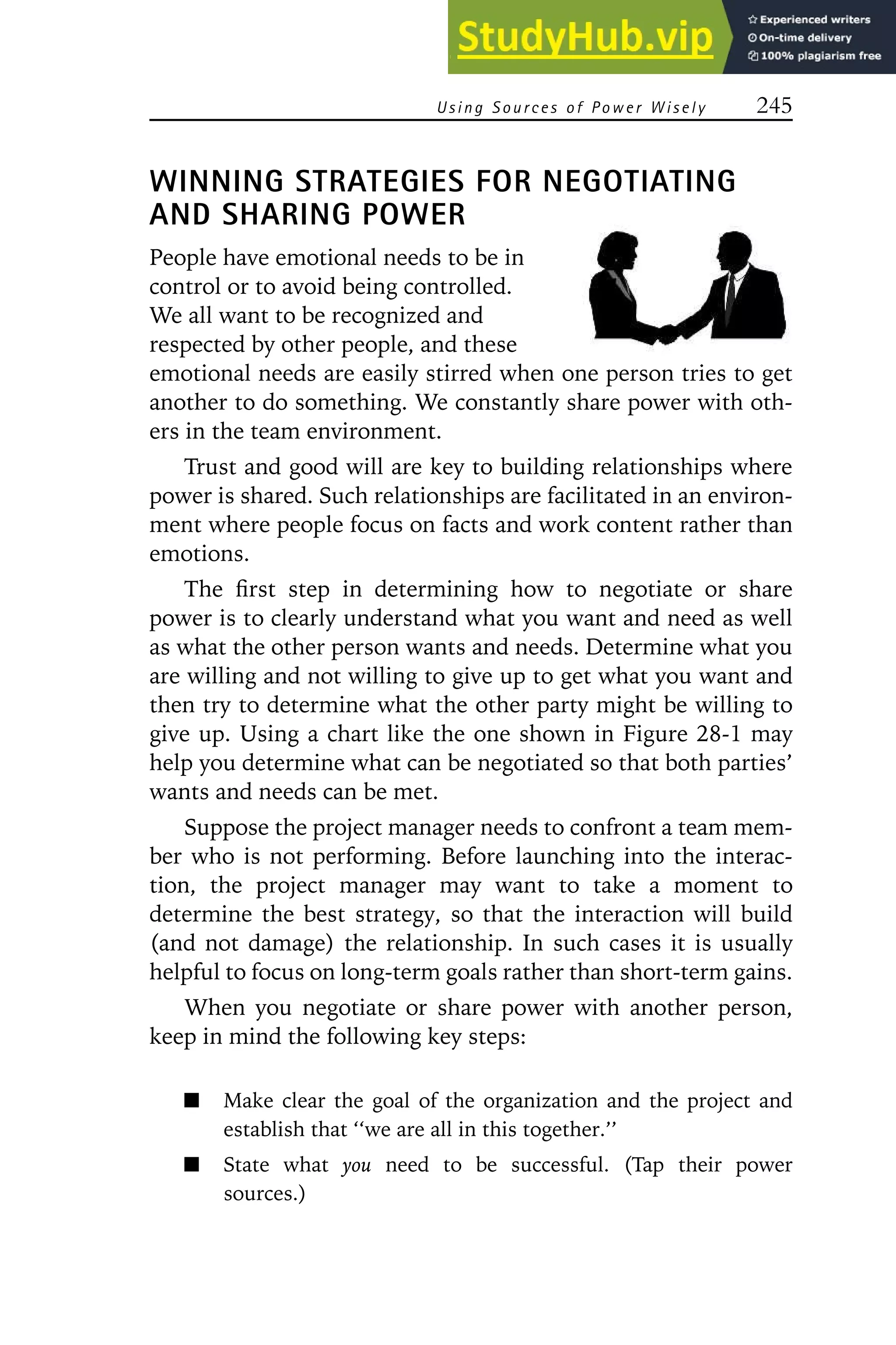 Using S ources of Power Wisely 245
WINNING STRATEGIES FOR NEGOTIATING
AND SHARING POWER
People have emotional needs to be in
control or to avoid being controlled.
We all want to be recognized and
respected by other people, and these
emotional needs are easily stirred when one person tries to get
another to do something. We constantly share power with oth-
ers in the team environment.
Trust and good will are key to building relationships where
power is shared. Such relationships are facilitated in an environ-
ment where people focus on facts and work content rather than
emotions.
The first step in determining how to negotiate or share
power is to clearly understand what you want and need as well
as what the other person wants and needs. Determine what you
are willing and not willing to give up to get what you want and
then try to determine what the other party might be willing to
give up. Using a chart like the one shown in Figure 28-1 may
help you determine what can be negotiated so that both parties’
wants and needs can be met.
Suppose the project manager needs to confront a team mem-
ber who is not performing. Before launching into the interac-
tion, the project manager may want to take a moment to
determine the best strategy, so that the interaction will build
(and not damage) the relationship. In such cases it is usually
helpful to focus on long-term goals rather than short-term gains.
When you negotiate or share power with another person,
keep in mind the following key steps:
Make clear the goal of the organization and the project and
establish that ‘‘we are all in this together.’’
State what you need to be successful. (Tap their power
sources.)
 