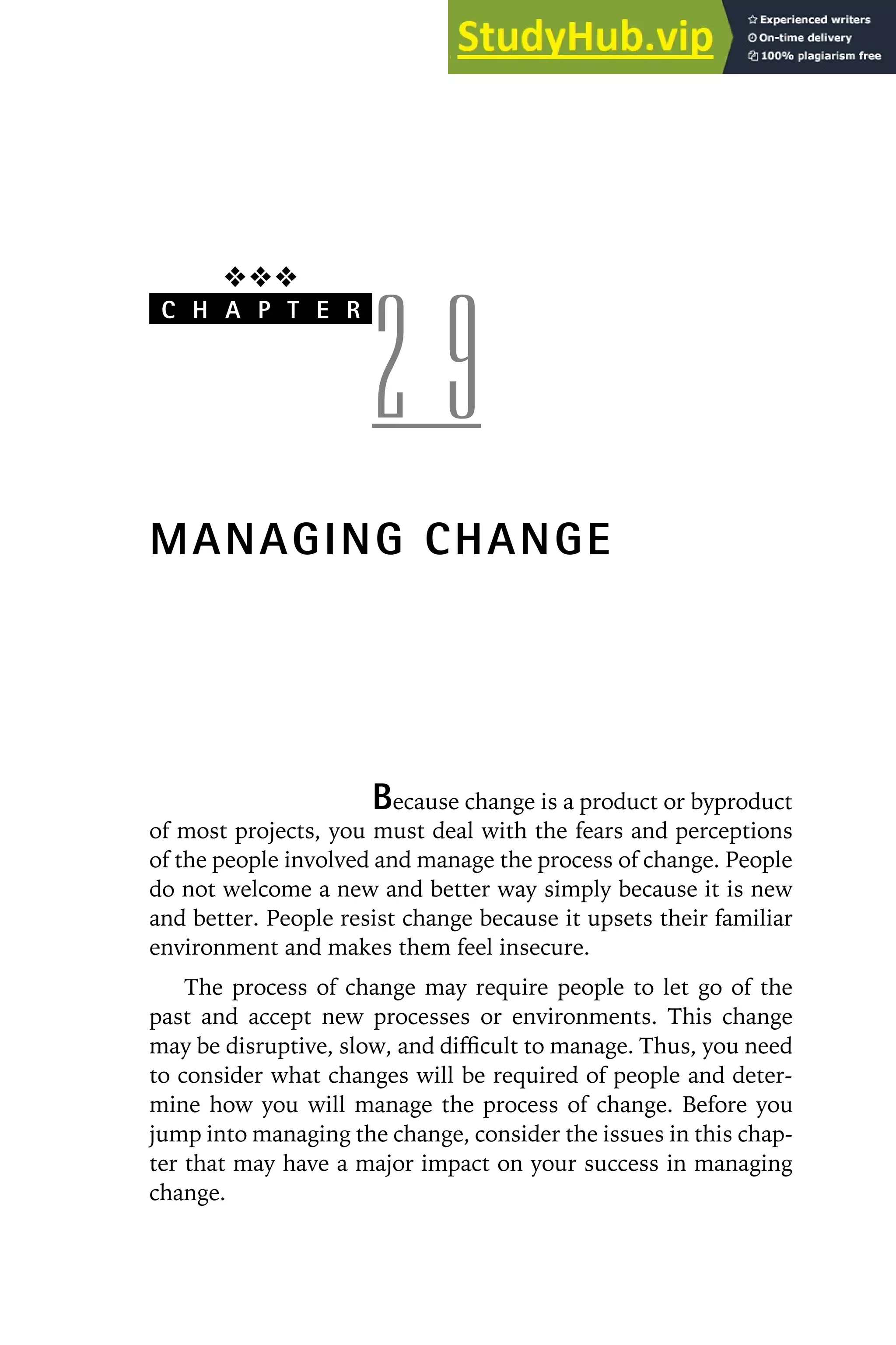 ❖❖❖
C H A P T E R
2 9
MANAGING CHANGE
Because change is a product or byproduct
of most projects, you must deal with the fears and perceptions
of the people involved and manage the process of change. People
do not welcome a new and better way simply because it is new
and better. People resist change because it upsets their familiar
environment and makes them feel insecure.
The process of change may require people to let go of the
past and accept new processes or environments. This change
may be disruptive, slow, and difficult to manage. Thus, you need
to consider what changes will be required of people and deter-
mine how you will manage the process of change. Before you
jump into managing the change, consider the issues in this chap-
ter that may have a major impact on your success in managing
change.
 