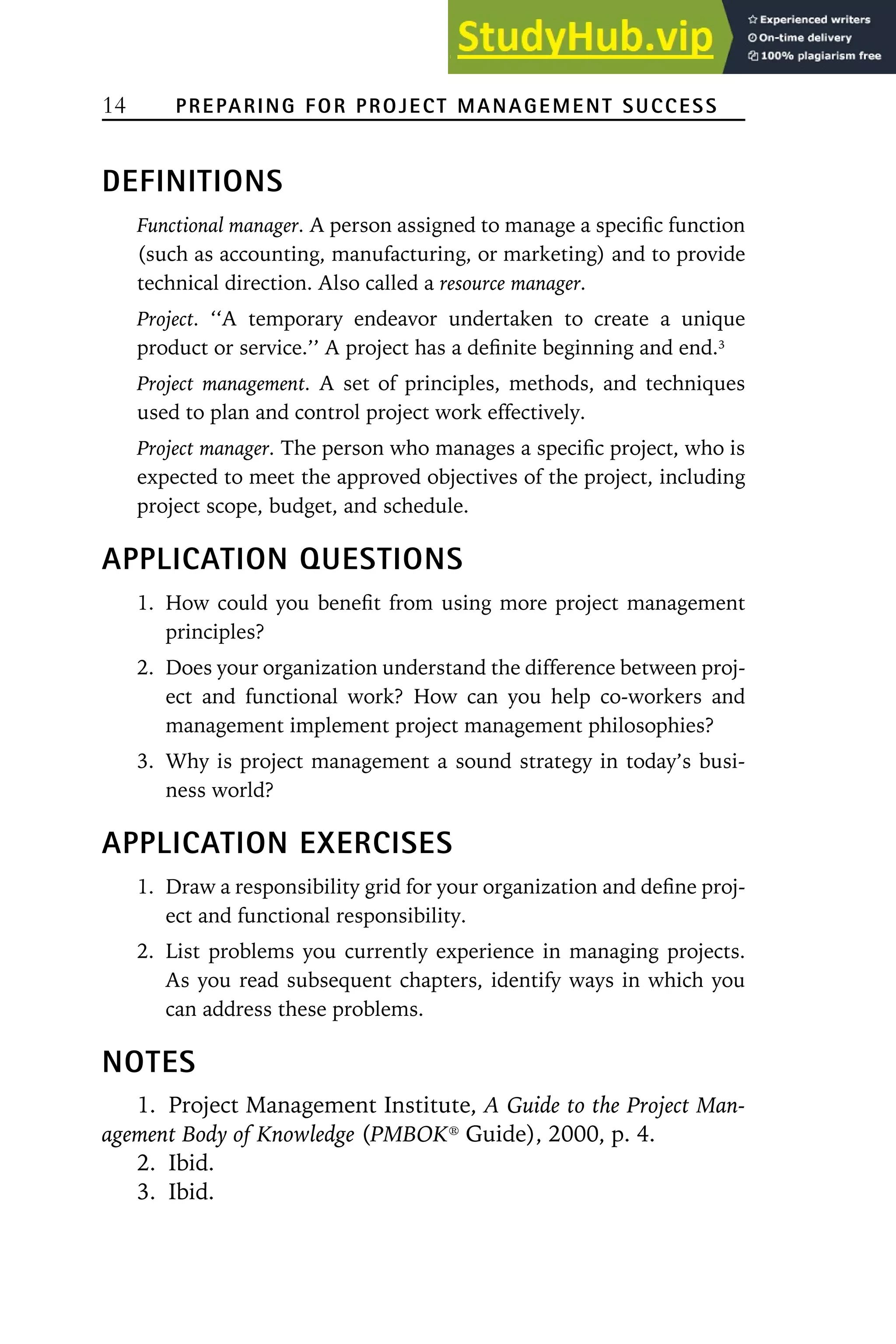 14 PREPARING FOR PROJECT MANAGEMENT SUCCESS
DEFINITIONS
Functional manager. A person assigned to manage a specific function
(such as accounting, manufacturing, or marketing) and to provide
technical direction. Also called a resource manager.
Project. ‘‘A temporary endeavor undertaken to create a unique
product or service.’’ A project has a definite beginning and end.3
Project management. A set of principles, methods, and techniques
used to plan and control project work effectively.
Project manager. The person who manages a specific project, who is
expected to meet the approved objectives of the project, including
project scope, budget, and schedule.
APPLICATION QUESTIONS
1. How could you benefit from using more project management
principles?
2. Does your organization understand the difference between proj-
ect and functional work? How can you help co-workers and
management implement project management philosophies?
3. Why is project management a sound strategy in today’s busi-
ness world?
APPLICATION EXERCISES
1. Draw a responsibility grid for your organization and define proj-
ect and functional responsibility.
2. List problems you currently experience in managing projects.
As you read subsequent chapters, identify ways in which you
can address these problems.
NOTES
1. Project Management Institute, A Guide to the Project Man-
agement Body of Knowledge (PMBOK䉸
Guide), 2000, p. 4.
2. Ibid.
3. Ibid.
 