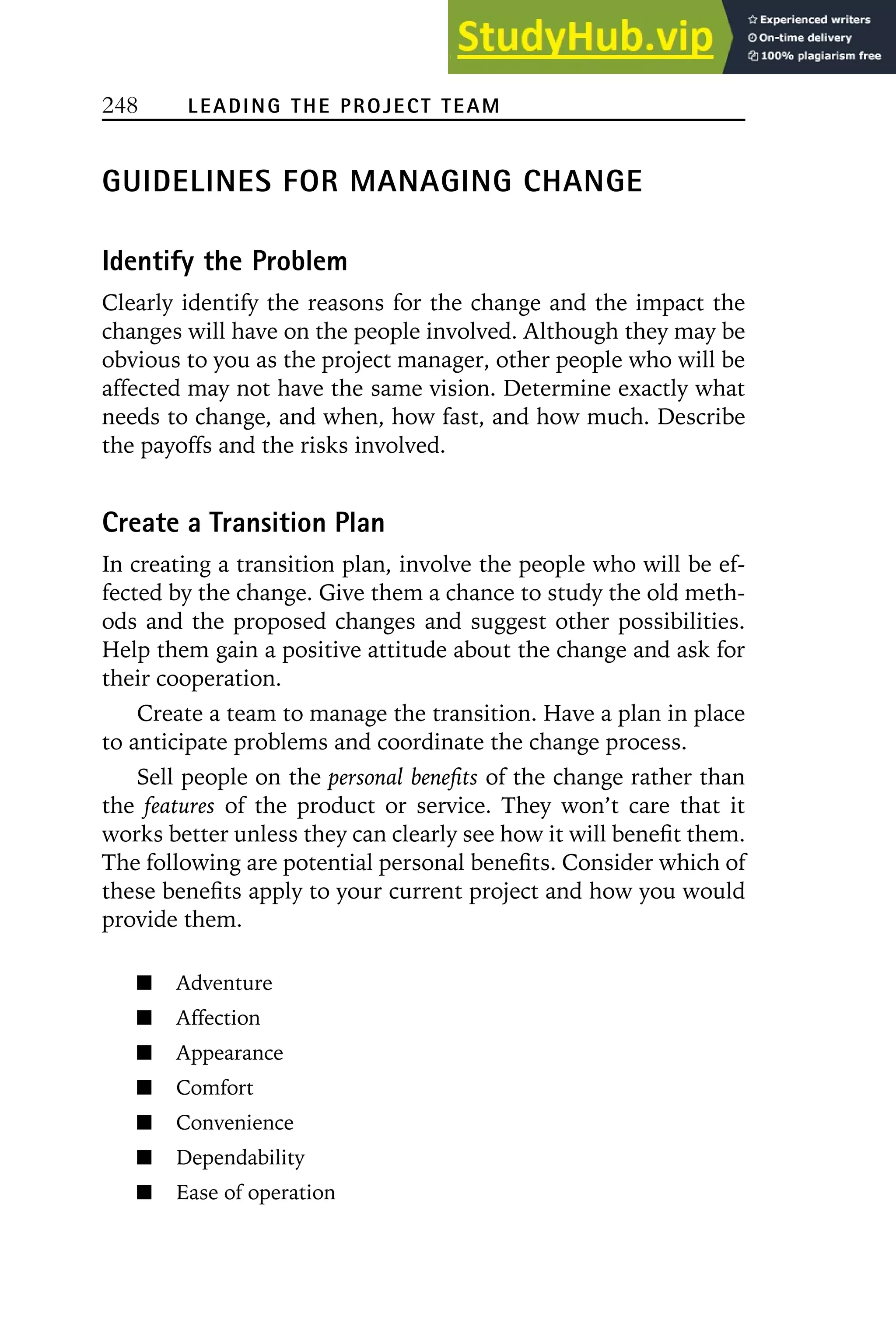 248 LEADING THE PROJECT TEAM
GUIDELINES FOR MANAGING CHANGE
Identify the Problem
Clearly identify the reasons for the change and the impact the
changes will have on the people involved. Although they may be
obvious to you as the project manager, other people who will be
affected may not have the same vision. Determine exactly what
needs to change, and when, how fast, and how much. Describe
the payoffs and the risks involved.
Create a Transition Plan
In creating a transition plan, involve the people who will be ef-
fected by the change. Give them a chance to study the old meth-
ods and the proposed changes and suggest other possibilities.
Help them gain a positive attitude about the change and ask for
their cooperation.
Create a team to manage the transition. Have a plan in place
to anticipate problems and coordinate the change process.
Sell people on the personal benefits of the change rather than
the features of the product or service. They won’t care that it
works better unless they can clearly see how it will benefit them.
The following are potential personal benefits. Consider which of
these benefits apply to your current project and how you would
provide them.
Adventure
Affection
Appearance
Comfort
Convenience
Dependability
Ease of operation
 