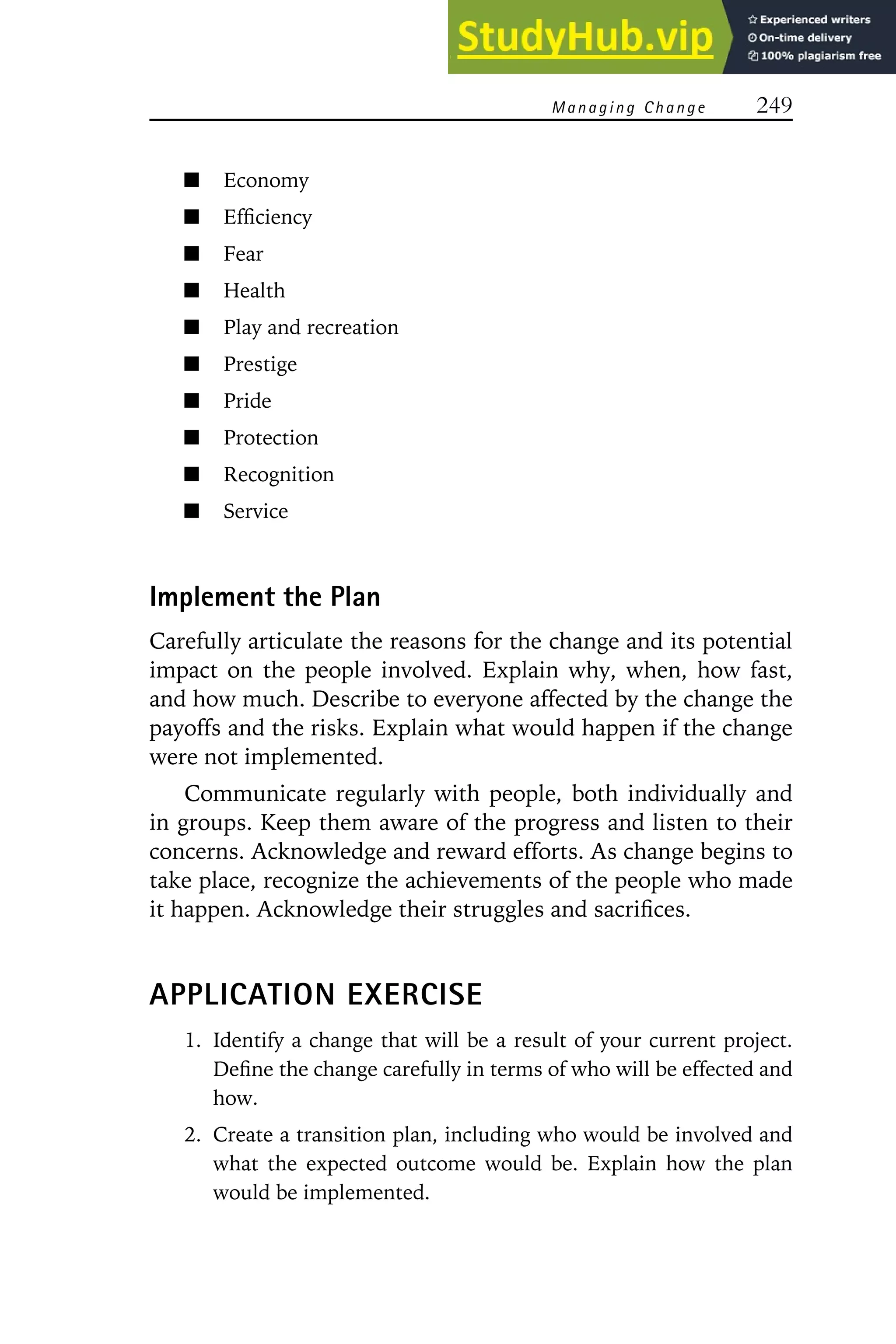Managing Change 249
Economy
Efficiency
Fear
Health
Play and recreation
Prestige
Pride
Protection
Recognition
Service
Implement the Plan
Carefully articulate the reasons for the change and its potential
impact on the people involved. Explain why, when, how fast,
and how much. Describe to everyone affected by the change the
payoffs and the risks. Explain what would happen if the change
were not implemented.
Communicate regularly with people, both individually and
in groups. Keep them aware of the progress and listen to their
concerns. Acknowledge and reward efforts. As change begins to
take place, recognize the achievements of the people who made
it happen. Acknowledge their struggles and sacrifices.
APPLICATION EXERCISE
1. Identify a change that will be a result of your current project.
Define the change carefully in terms of who will be effected and
how.
2. Create a transition plan, including who would be involved and
what the expected outcome would be. Explain how the plan
would be implemented.
 