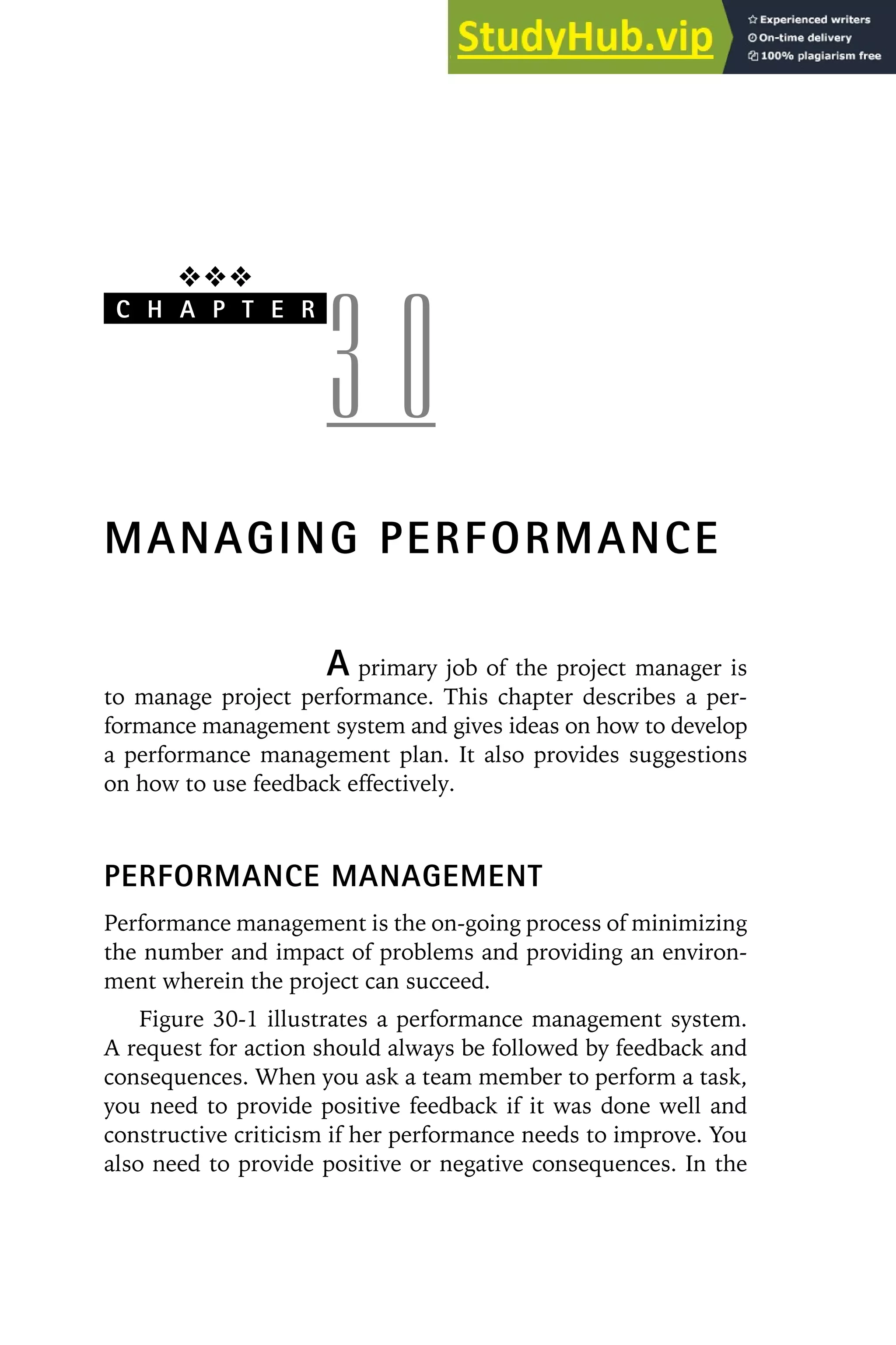 ❖❖❖
C H A P T E R
3 0
MANAGING PERFORMANCE
A primary job of the project manager is
to manage project performance. This chapter describes a per-
formance management system and gives ideas on how to develop
a performance management plan. It also provides suggestions
on how to use feedback effectively.
PERFORMANCE MANAGEMENT
Performance management is the on-going process of minimizing
the number and impact of problems and providing an environ-
ment wherein the project can succeed.
Figure 30-1 illustrates a performance management system.
A request for action should always be followed by feedback and
consequences. When you ask a team member to perform a task,
you need to provide positive feedback if it was done well and
constructive criticism if her performance needs to improve. You
also need to provide positive or negative consequences. In the
 
