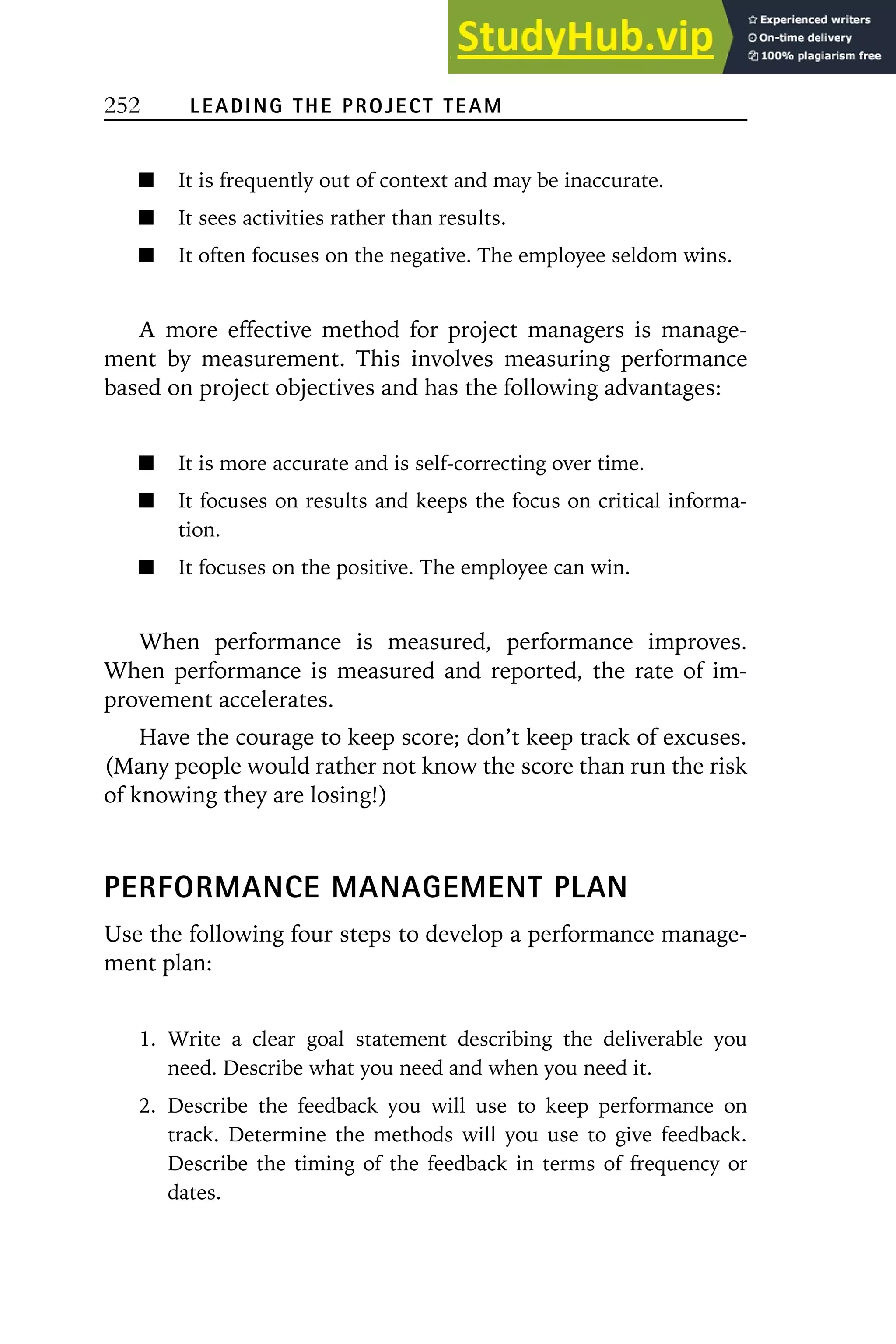 252 LEADING THE PROJECT TEAM
It is frequently out of context and may be inaccurate.
It sees activities rather than results.
It often focuses on the negative. The employee seldom wins.
A more effective method for project managers is manage-
ment by measurement. This involves measuring performance
based on project objectives and has the following advantages:
It is more accurate and is self-correcting over time.
It focuses on results and keeps the focus on critical informa-
tion.
It focuses on the positive. The employee can win.
When performance is measured, performance improves.
When performance is measured and reported, the rate of im-
provement accelerates.
Have the courage to keep score; don’t keep track of excuses.
(Many people would rather not know the score than run the risk
of knowing they are losing!)
PERFORMANCE MANAGEMENT PLAN
Use the following four steps to develop a performance manage-
ment plan:
1. Write a clear goal statement describing the deliverable you
need. Describe what you need and when you need it.
2. Describe the feedback you will use to keep performance on
track. Determine the methods will you use to give feedback.
Describe the timing of the feedback in terms of frequency or
dates.
 