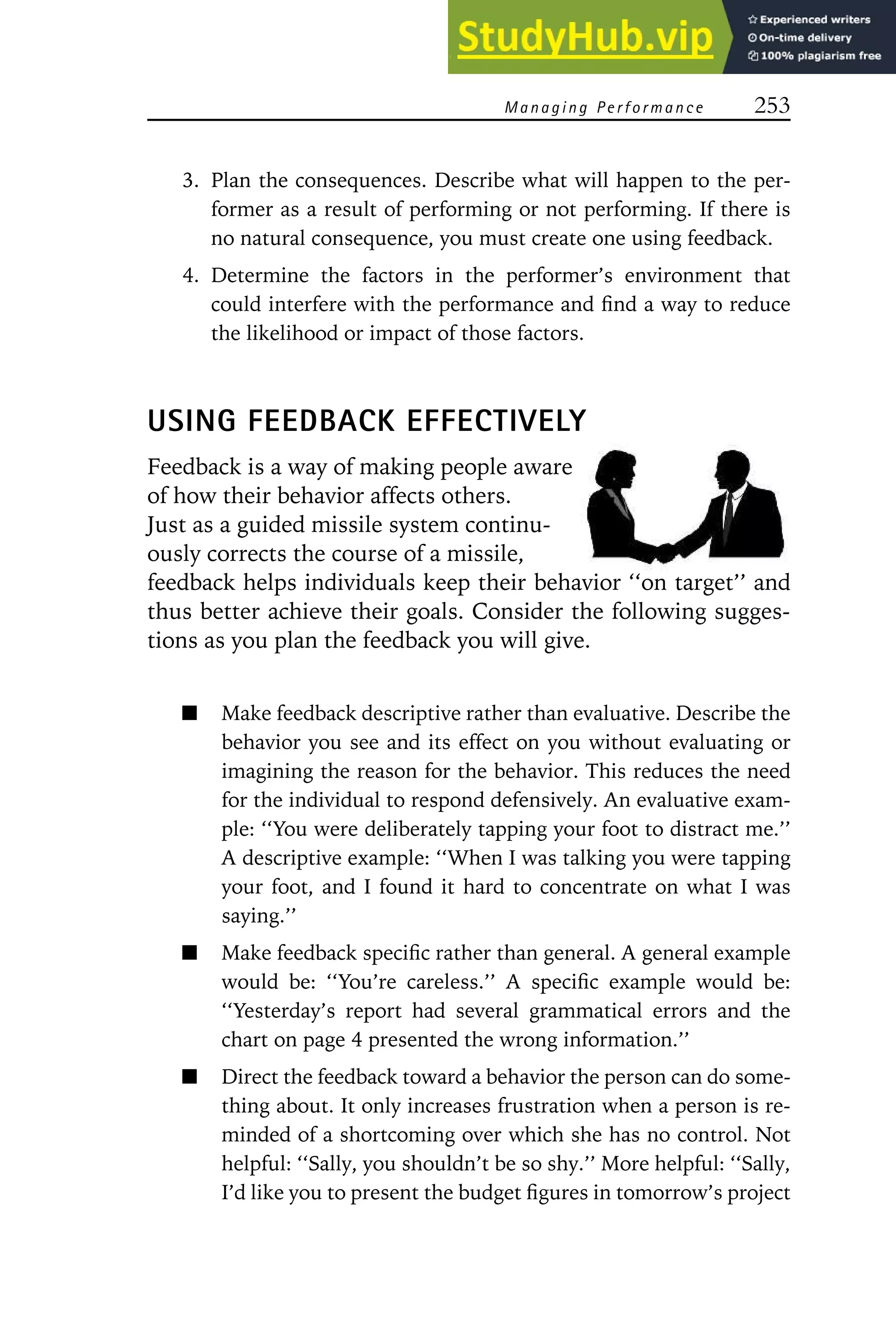 Managing Performance 253
3. Plan the consequences. Describe what will happen to the per-
former as a result of performing or not performing. If there is
no natural consequence, you must create one using feedback.
4. Determine the factors in the performer’s environment that
could interfere with the performance and find a way to reduce
the likelihood or impact of those factors.
USING FEEDBACK EFFECTIVELY
Feedback is a way of making people aware
of how their behavior affects others.
Just as a guided missile system continu-
ously corrects the course of a missile,
feedback helps individuals keep their behavior ‘‘on target’’ and
thus better achieve their goals. Consider the following sugges-
tions as you plan the feedback you will give.
Make feedback descriptive rather than evaluative. Describe the
behavior you see and its effect on you without evaluating or
imagining the reason for the behavior. This reduces the need
for the individual to respond defensively. An evaluative exam-
ple: ‘‘You were deliberately tapping your foot to distract me.’’
A descriptive example: ‘‘When I was talking you were tapping
your foot, and I found it hard to concentrate on what I was
saying.’’
Make feedback specific rather than general. A general example
would be: ‘‘You’re careless.’’ A specific example would be:
‘‘Yesterday’s report had several grammatical errors and the
chart on page 4 presented the wrong information.’’
Direct the feedback toward a behavior the person can do some-
thing about. It only increases frustration when a person is re-
minded of a shortcoming over which she has no control. Not
helpful: ‘‘Sally, you shouldn’t be so shy.’’ More helpful: ‘‘Sally,
I’d like you to present the budget figures in tomorrow’s project
 