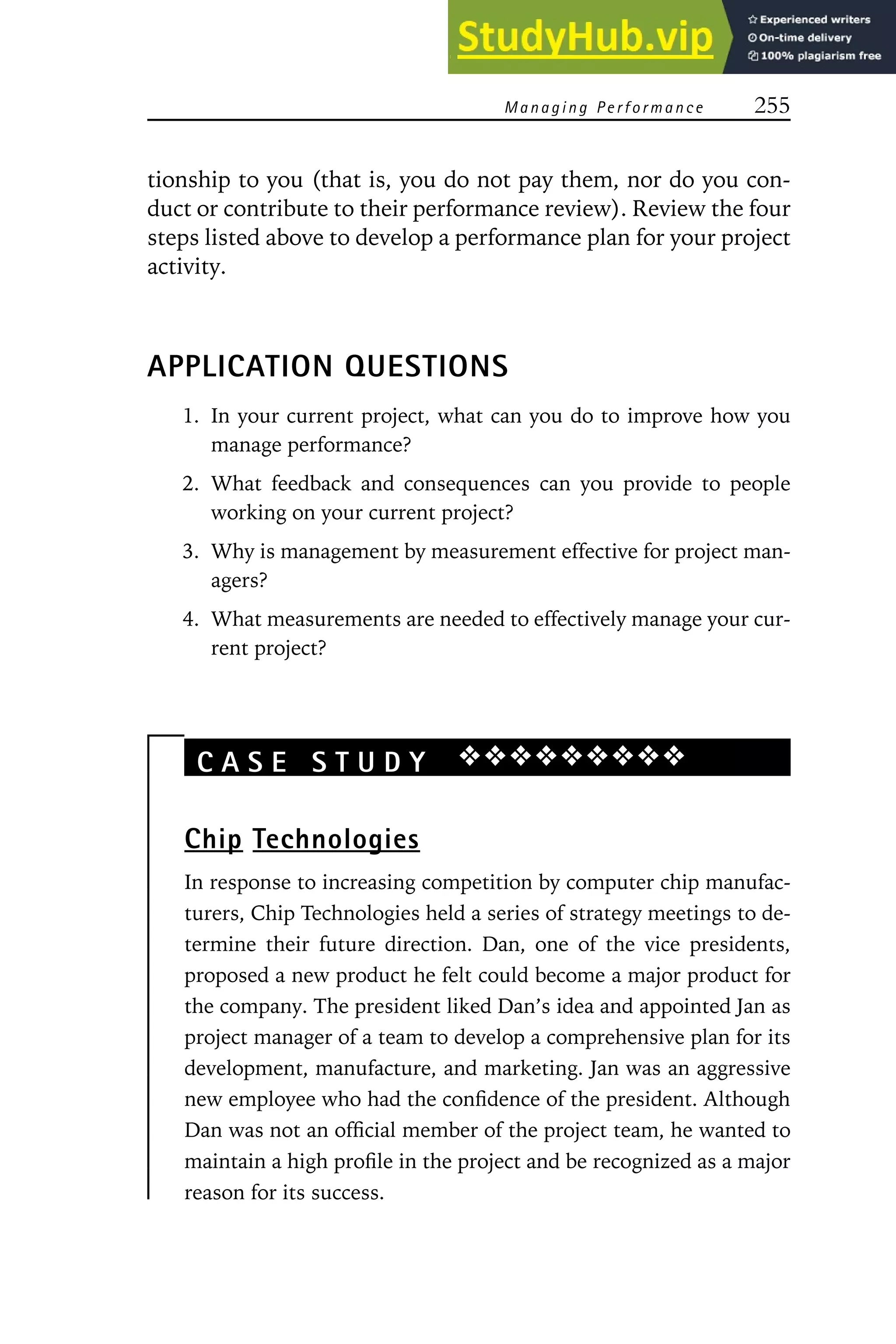 Managing Performance 255
tionship to you (that is, you do not pay them, nor do you con-
duct or contribute to their performance review). Review the four
steps listed above to develop a performance plan for your project
activity.
APPLICATION QUESTIONS
1. In your current project, what can you do to improve how you
manage performance?
2. What feedback and consequences can you provide to people
working on your current project?
3. Why is management by measurement effective for project man-
agers?
4. What measurements are needed to effectively manage your cur-
rent project?
C A S E S T U D Y ❖❖❖❖❖❖❖❖❖
Chip Technologies
In response to increasing competition by computer chip manufac-
turers, Chip Technologies held a series of strategy meetings to de-
termine their future direction. Dan, one of the vice presidents,
proposed a new product he felt could become a major product for
the company. The president liked Dan’s idea and appointed Jan as
project manager of a team to develop a comprehensive plan for its
development, manufacture, and marketing. Jan was an aggressive
new employee who had the confidence of the president. Although
Dan was not an official member of the project team, he wanted to
maintain a high profile in the project and be recognized as a major
reason for its success.
 