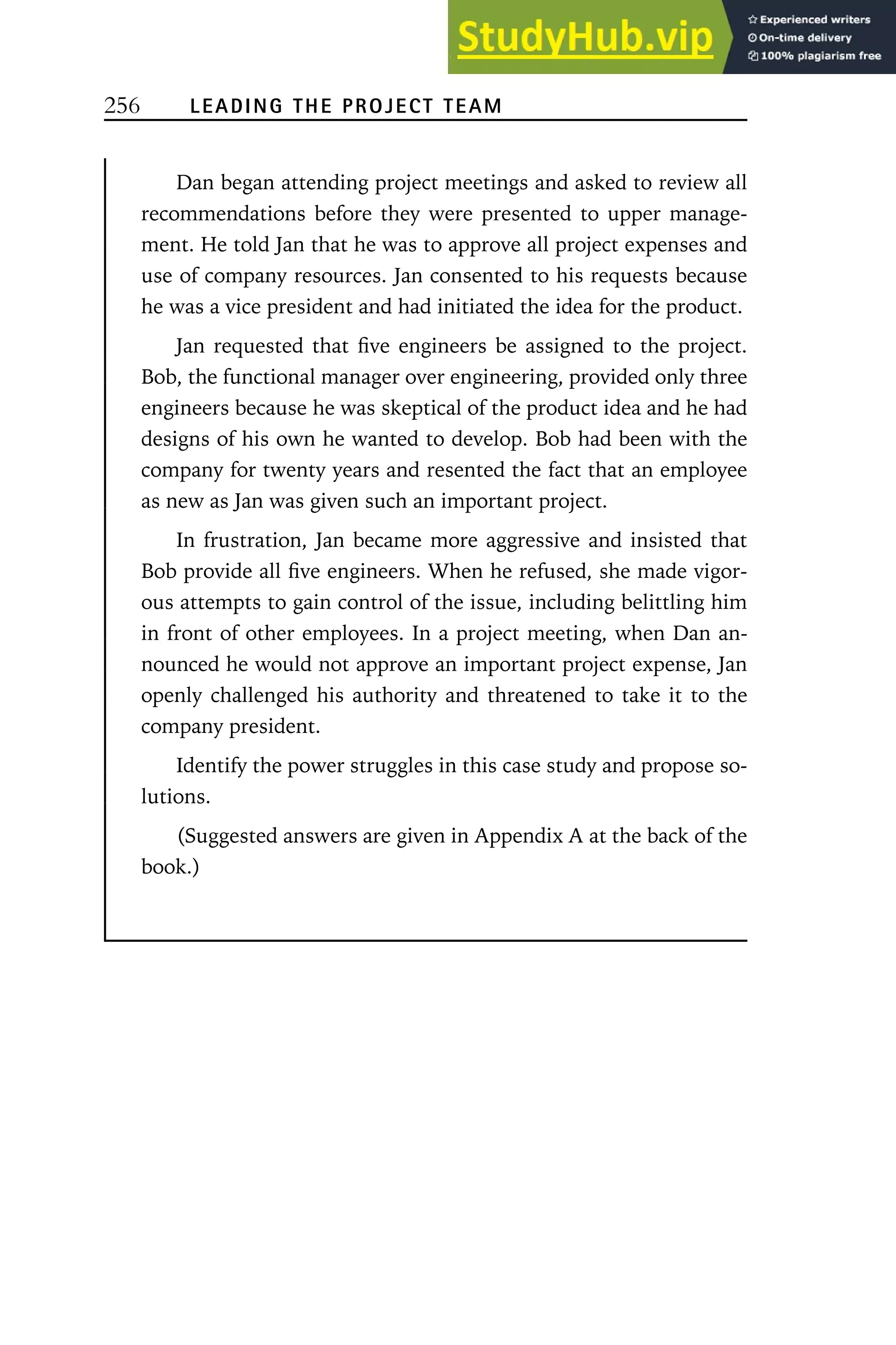 256 LEADING THE PROJECT TEAM
Dan began attending project meetings and asked to review all
recommendations before they were presented to upper manage-
ment. He told Jan that he was to approve all project expenses and
use of company resources. Jan consented to his requests because
he was a vice president and had initiated the idea for the product.
Jan requested that five engineers be assigned to the project.
Bob, the functional manager over engineering, provided only three
engineers because he was skeptical of the product idea and he had
designs of his own he wanted to develop. Bob had been with the
company for twenty years and resented the fact that an employee
as new as Jan was given such an important project.
In frustration, Jan became more aggressive and insisted that
Bob provide all five engineers. When he refused, she made vigor-
ous attempts to gain control of the issue, including belittling him
in front of other employees. In a project meeting, when Dan an-
nounced he would not approve an important project expense, Jan
openly challenged his authority and threatened to take it to the
company president.
Identify the power struggles in this case study and propose so-
lutions.
(Suggested answers are given in Appendix A at the back of the
book.)
 