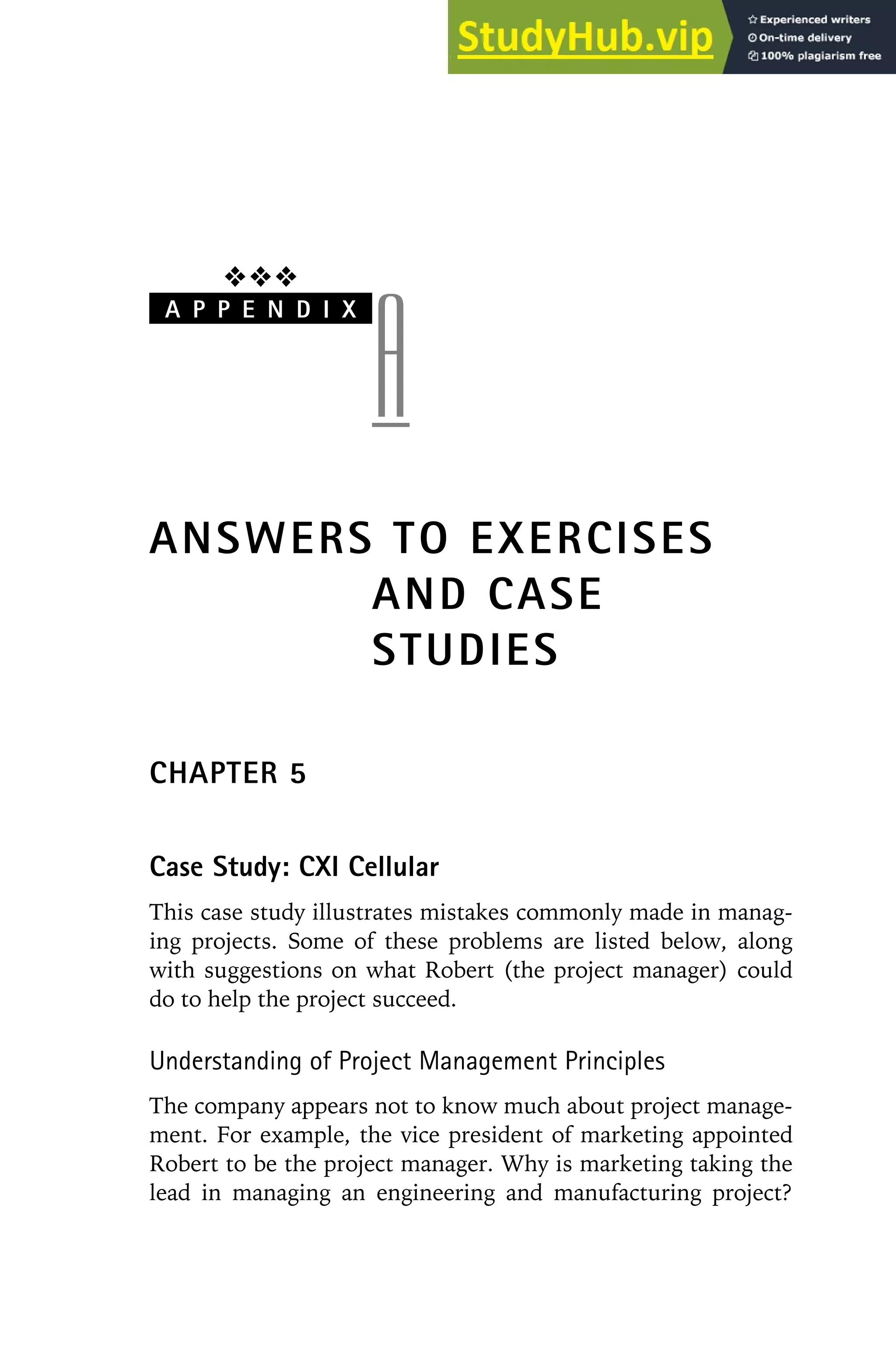 ❖❖❖
A P P E N D I X
A
ANSWERS TO EXERCISES
AND CASE
STUDIES
CHAPTER 5
Case Study: CXI Cellular
This case study illustrates mistakes commonly made in manag-
ing projects. Some of these problems are listed below, along
with suggestions on what Robert (the project manager) could
do to help the project succeed.
Understanding of Project Management Principles
The company appears not to know much about project manage-
ment. For example, the vice president of marketing appointed
Robert to be the project manager. Why is marketing taking the
lead in managing an engineering and manufacturing project?
 