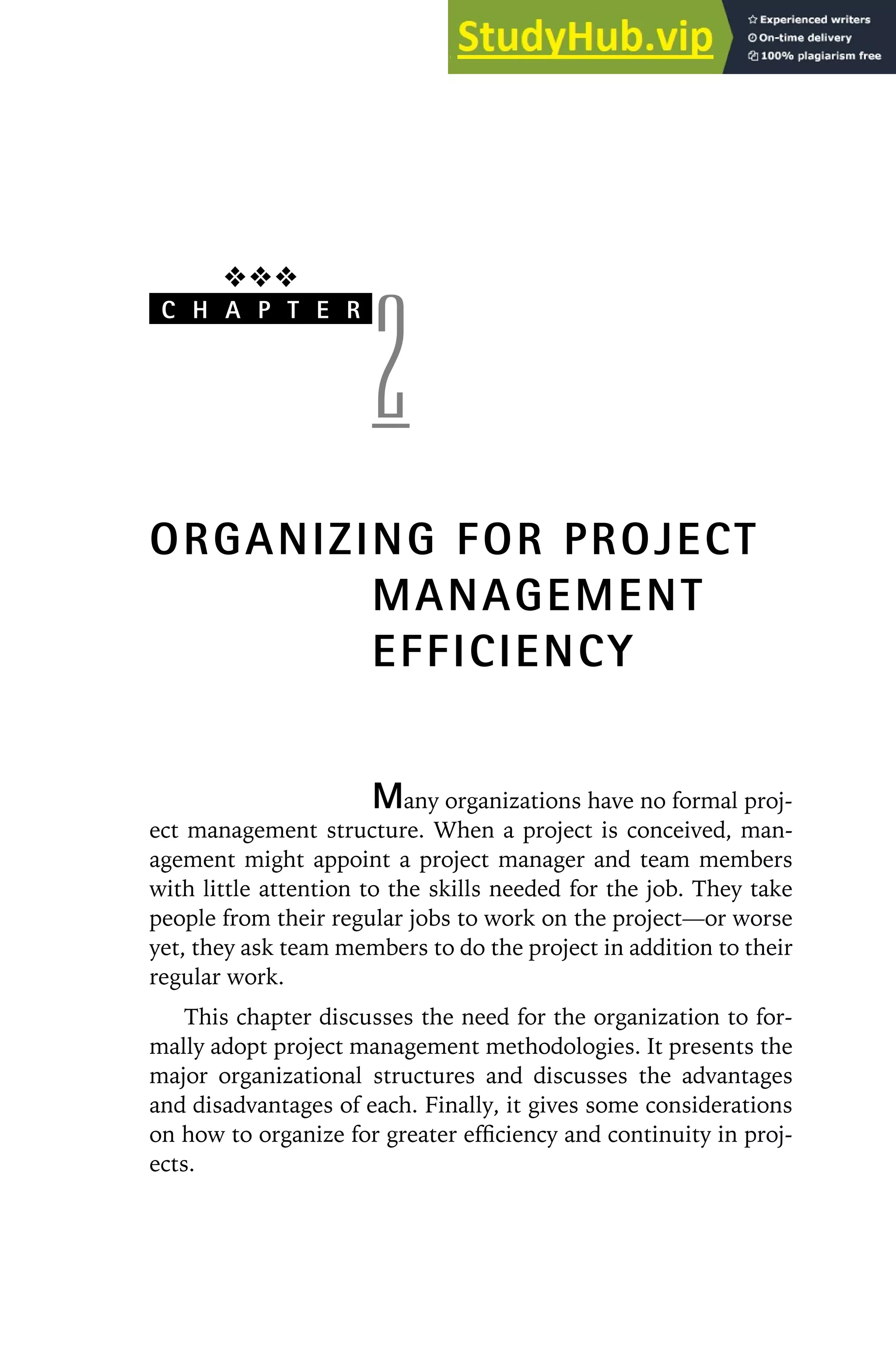 ❖❖❖
C H A P T E R
2
ORGANIZING FOR PROJECT
MANAGEMENT
EFFICIENCY
Many organizations have no formal proj-
ect management structure. When a project is conceived, man-
agement might appoint a project manager and team members
with little attention to the skills needed for the job. They take
people from their regular jobs to work on the project—or worse
yet, they ask team members to do the project in addition to their
regular work.
This chapter discusses the need for the organization to for-
mally adopt project management methodologies. It presents the
major organizational structures and discusses the advantages
and disadvantages of each. Finally, it gives some considerations
on how to organize for greater efficiency and continuity in proj-
ects.
 