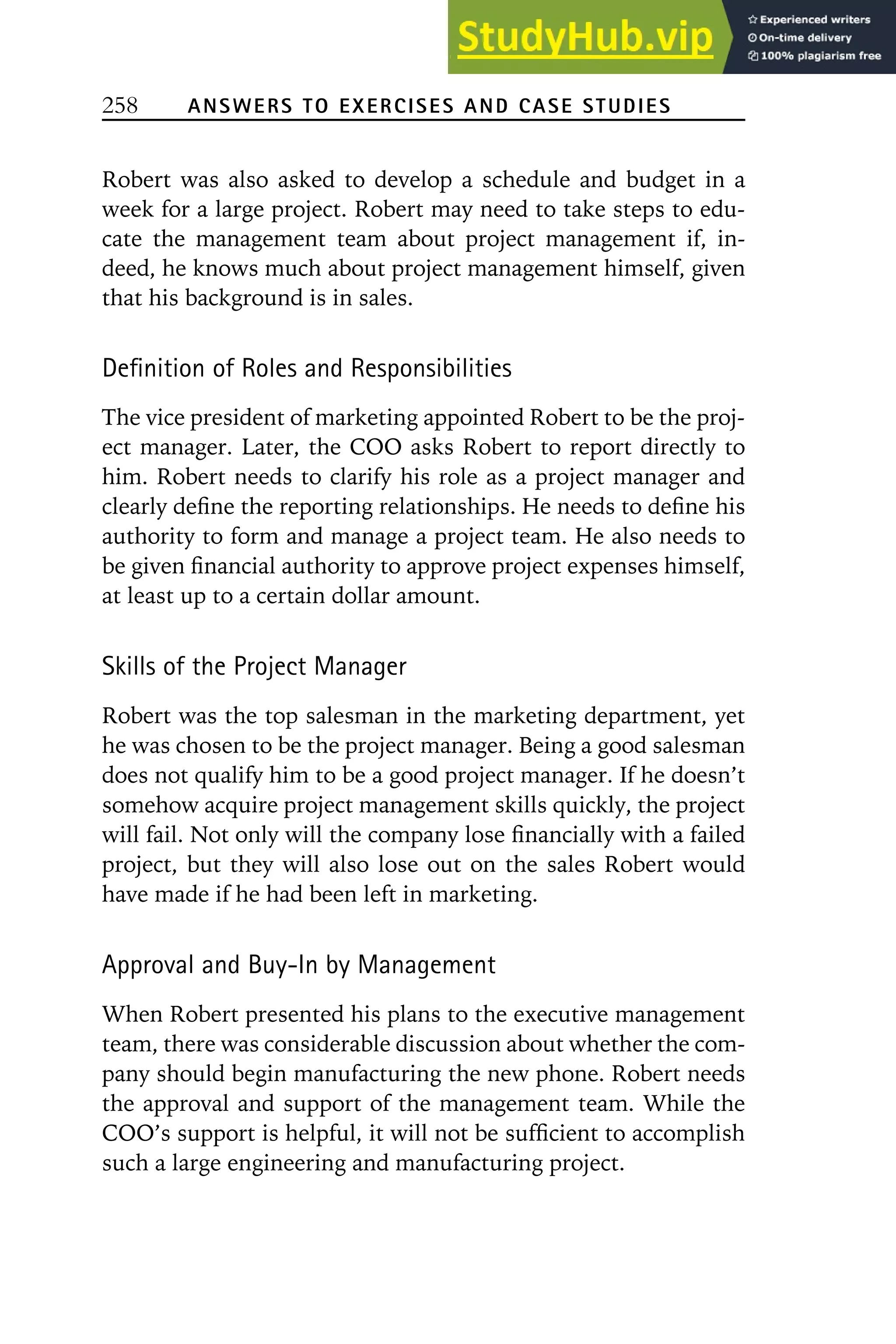 258 ANSWERS TO EXERCISES AND CASE STUDIES
Robert was also asked to develop a schedule and budget in a
week for a large project. Robert may need to take steps to edu-
cate the management team about project management if, in-
deed, he knows much about project management himself, given
that his background is in sales.
Definition of Roles and Responsibilities
The vice president of marketing appointed Robert to be the proj-
ect manager. Later, the COO asks Robert to report directly to
him. Robert needs to clarify his role as a project manager and
clearly define the reporting relationships. He needs to define his
authority to form and manage a project team. He also needs to
be given financial authority to approve project expenses himself,
at least up to a certain dollar amount.
Skills of the Project Manager
Robert was the top salesman in the marketing department, yet
he was chosen to be the project manager. Being a good salesman
does not qualify him to be a good project manager. If he doesn’t
somehow acquire project management skills quickly, the project
will fail. Not only will the company lose financially with a failed
project, but they will also lose out on the sales Robert would
have made if he had been left in marketing.
Approval and Buy-In by Management
When Robert presented his plans to the executive management
team, there was considerable discussion about whether the com-
pany should begin manufacturing the new phone. Robert needs
the approval and support of the management team. While the
COO’s support is helpful, it will not be sufficient to accomplish
such a large engineering and manufacturing project.
 