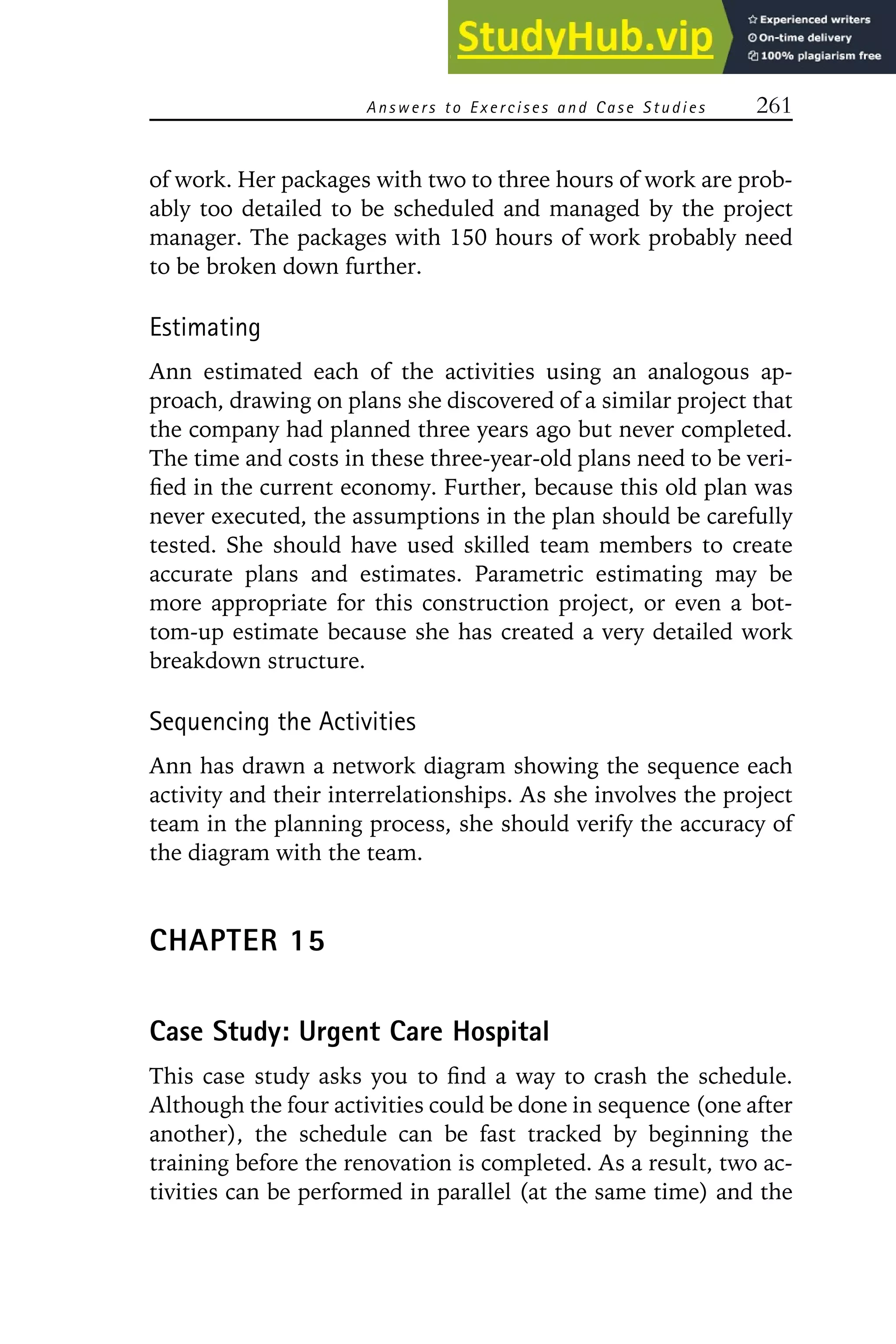 Answers to E xercises and Case Studies 261
of work. Her packages with two to three hours of work are prob-
ably too detailed to be scheduled and managed by the project
manager. The packages with 150 hours of work probably need
to be broken down further.
Estimating
Ann estimated each of the activities using an analogous ap-
proach, drawing on plans she discovered of a similar project that
the company had planned three years ago but never completed.
The time and costs in these three-year-old plans need to be veri-
fied in the current economy. Further, because this old plan was
never executed, the assumptions in the plan should be carefully
tested. She should have used skilled team members to create
accurate plans and estimates. Parametric estimating may be
more appropriate for this construction project, or even a bot-
tom-up estimate because she has created a very detailed work
breakdown structure.
Sequencing the Activities
Ann has drawn a network diagram showing the sequence each
activity and their interrelationships. As she involves the project
team in the planning process, she should verify the accuracy of
the diagram with the team.
CHAPTER 15
Case Study: Urgent Care Hospital
This case study asks you to find a way to crash the schedule.
Although the four activities could be done in sequence (one after
another), the schedule can be fast tracked by beginning the
training before the renovation is completed. As a result, two ac-
tivities can be performed in parallel (at the same time) and the
 