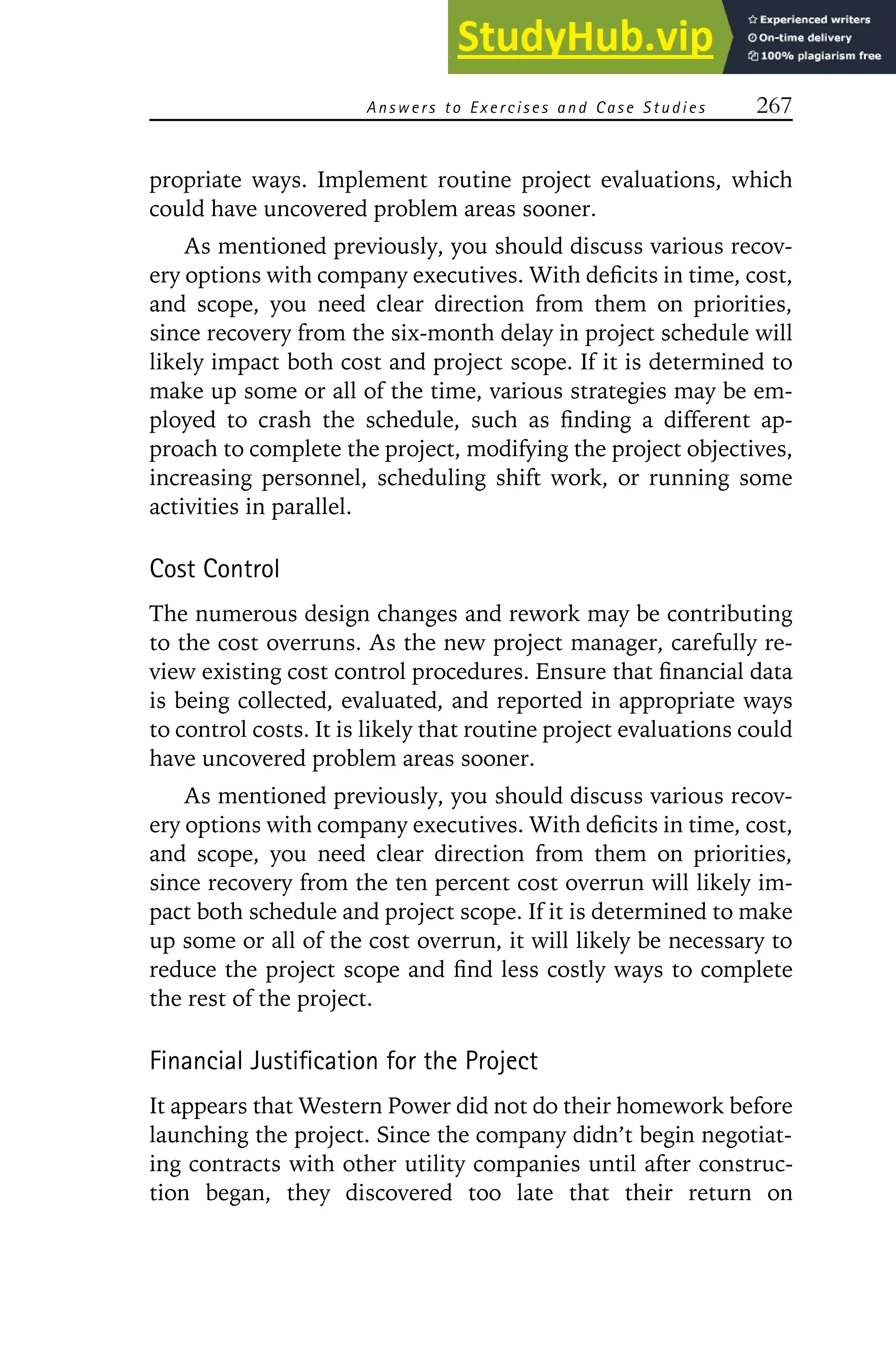 Answers to E xercises and Case Studies 267
propriate ways. Implement routine project evaluations, which
could have uncovered problem areas sooner.
As mentioned previously, you should discuss various recov-
ery options with company executives. With deficits in time, cost,
and scope, you need clear direction from them on priorities,
since recovery from the six-month delay in project schedule will
likely impact both cost and project scope. If it is determined to
make up some or all of the time, various strategies may be em-
ployed to crash the schedule, such as finding a different ap-
proach to complete the project, modifying the project objectives,
increasing personnel, scheduling shift work, or running some
activities in parallel.
Cost Control
The numerous design changes and rework may be contributing
to the cost overruns. As the new project manager, carefully re-
view existing cost control procedures. Ensure that financial data
is being collected, evaluated, and reported in appropriate ways
to control costs. It is likely that routine project evaluations could
have uncovered problem areas sooner.
As mentioned previously, you should discuss various recov-
ery options with company executives. With deficits in time, cost,
and scope, you need clear direction from them on priorities,
since recovery from the ten percent cost overrun will likely im-
pact both schedule and project scope. If it is determined to make
up some or all of the cost overrun, it will likely be necessary to
reduce the project scope and find less costly ways to complete
the rest of the project.
Financial Justification for the Project
It appears that Western Power did not do their homework before
launching the project. Since the company didn’t begin negotiat-
ing contracts with other utility companies until after construc-
tion began, they discovered too late that their return on
 