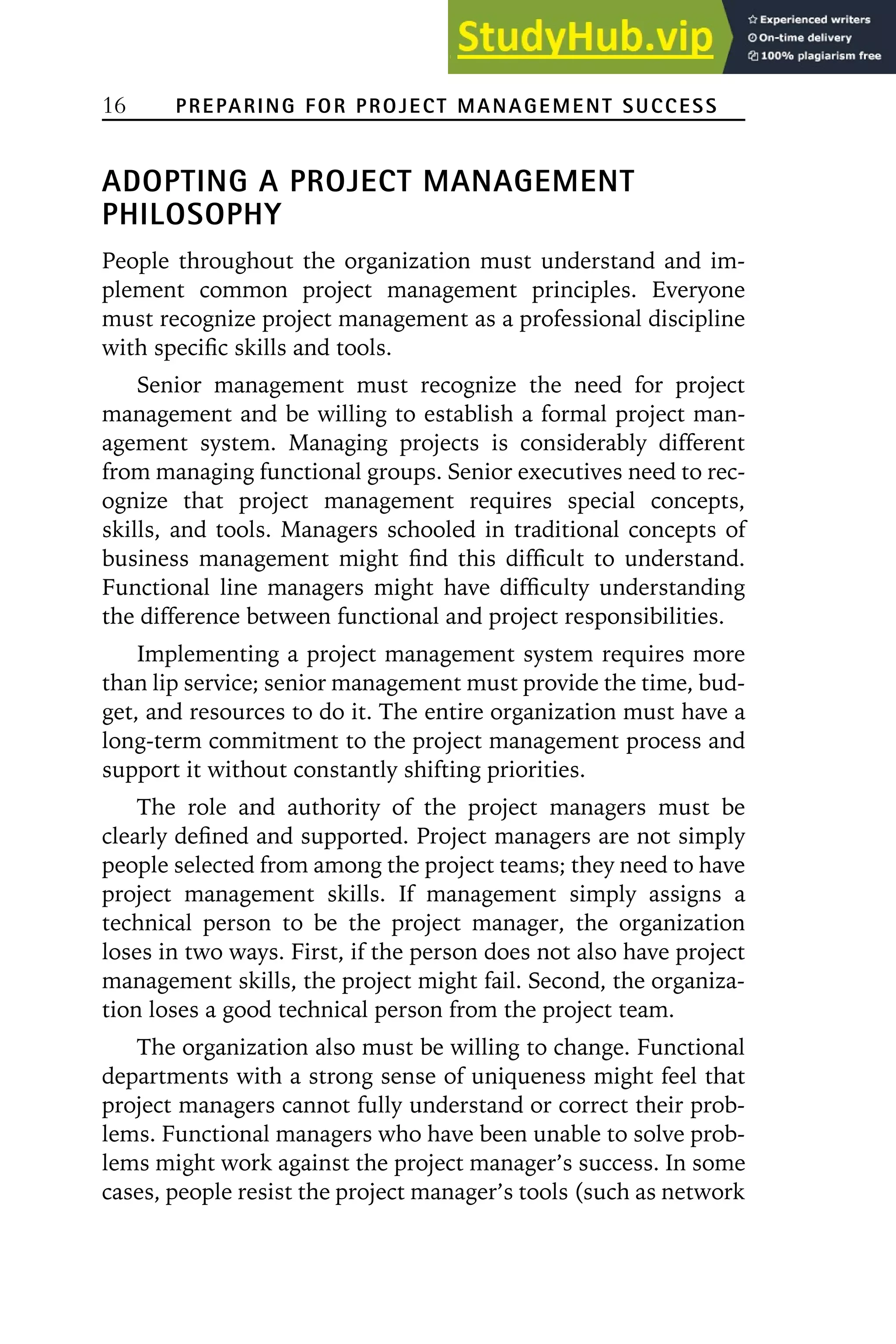 16 PREPARING FOR PROJECT MANAGEMENT SUCCESS
ADOPTING A PROJECT MANAGEMENT
PHILOSOPHY
People throughout the organization must understand and im-
plement common project management principles. Everyone
must recognize project management as a professional discipline
with specific skills and tools.
Senior management must recognize the need for project
management and be willing to establish a formal project man-
agement system. Managing projects is considerably different
from managing functional groups. Senior executives need to rec-
ognize that project management requires special concepts,
skills, and tools. Managers schooled in traditional concepts of
business management might find this difficult to understand.
Functional line managers might have difficulty understanding
the difference between functional and project responsibilities.
Implementing a project management system requires more
than lip service; senior management must provide the time, bud-
get, and resources to do it. The entire organization must have a
long-term commitment to the project management process and
support it without constantly shifting priorities.
The role and authority of the project managers must be
clearly defined and supported. Project managers are not simply
people selected from among the project teams; they need to have
project management skills. If management simply assigns a
technical person to be the project manager, the organization
loses in two ways. First, if the person does not also have project
management skills, the project might fail. Second, the organiza-
tion loses a good technical person from the project team.
The organization also must be willing to change. Functional
departments with a strong sense of uniqueness might feel that
project managers cannot fully understand or correct their prob-
lems. Functional managers who have been unable to solve prob-
lems might work against the project manager’s success. In some
cases, people resist the project manager’s tools (such as network
 