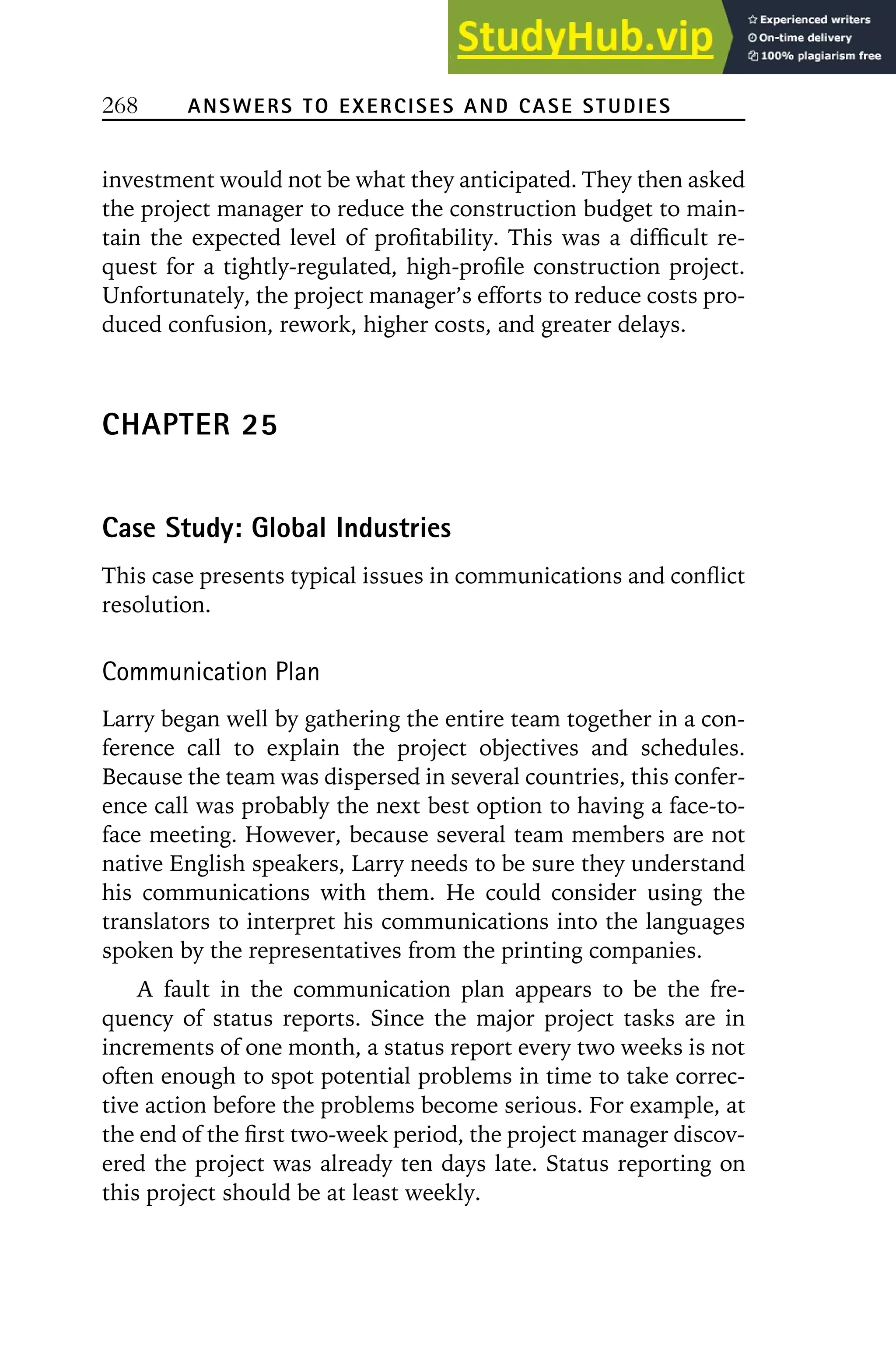 268 ANSWERS TO EXERCISES AND CASE STUDIES
investment would not be what they anticipated. They then asked
the project manager to reduce the construction budget to main-
tain the expected level of profitability. This was a difficult re-
quest for a tightly-regulated, high-profile construction project.
Unfortunately, the project manager’s efforts to reduce costs pro-
duced confusion, rework, higher costs, and greater delays.
CHAPTER 25
Case Study: Global Industries
This case presents typical issues in communications and conflict
resolution.
Communication Plan
Larry began well by gathering the entire team together in a con-
ference call to explain the project objectives and schedules.
Because the team was dispersed in several countries, this confer-
ence call was probably the next best option to having a face-to-
face meeting. However, because several team members are not
native English speakers, Larry needs to be sure they understand
his communications with them. He could consider using the
translators to interpret his communications into the languages
spoken by the representatives from the printing companies.
A fault in the communication plan appears to be the fre-
quency of status reports. Since the major project tasks are in
increments of one month, a status report every two weeks is not
often enough to spot potential problems in time to take correc-
tive action before the problems become serious. For example, at
the end of the first two-week period, the project manager discov-
ered the project was already ten days late. Status reporting on
this project should be at least weekly.
 