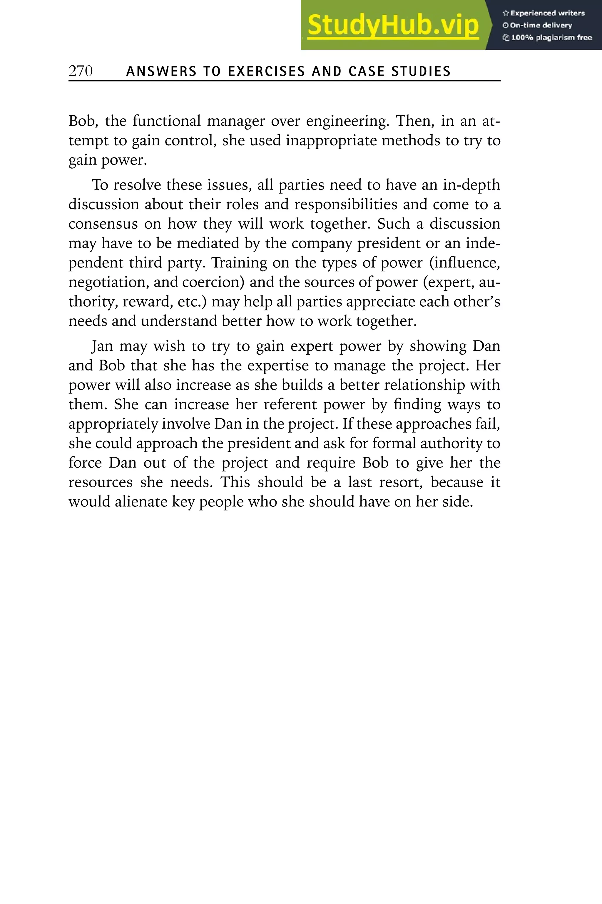 270 ANSWERS TO EXERCISES AND CASE STUDIES
Bob, the functional manager over engineering. Then, in an at-
tempt to gain control, she used inappropriate methods to try to
gain power.
To resolve these issues, all parties need to have an in-depth
discussion about their roles and responsibilities and come to a
consensus on how they will work together. Such a discussion
may have to be mediated by the company president or an inde-
pendent third party. Training on the types of power (influence,
negotiation, and coercion) and the sources of power (expert, au-
thority, reward, etc.) may help all parties appreciate each other’s
needs and understand better how to work together.
Jan may wish to try to gain expert power by showing Dan
and Bob that she has the expertise to manage the project. Her
power will also increase as she builds a better relationship with
them. She can increase her referent power by finding ways to
appropriately involve Dan in the project. If these approaches fail,
she could approach the president and ask for formal authority to
force Dan out of the project and require Bob to give her the
resources she needs. This should be a last resort, because it
would alienate key people who she should have on her side.
 