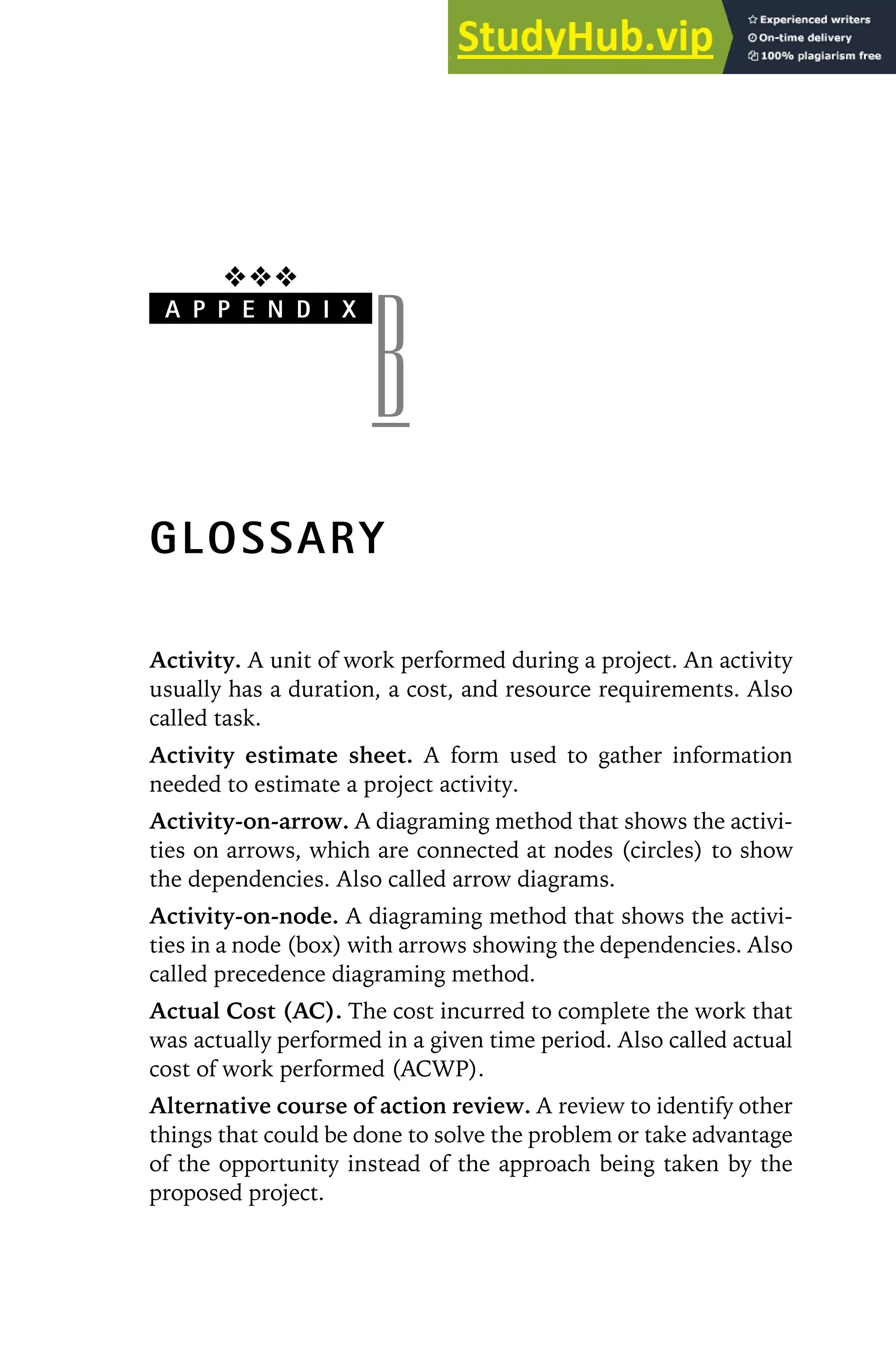 ❖❖❖
A P P E N D I X
B
GLOSSARY
Activity. A unit of work performed during a project. An activity
usually has a duration, a cost, and resource requirements. Also
called task.
Activity estimate sheet. A form used to gather information
needed to estimate a project activity.
Activity-on-arrow. A diagraming method that shows the activi-
ties on arrows, which are connected at nodes (circles) to show
the dependencies. Also called arrow diagrams.
Activity-on-node. A diagraming method that shows the activi-
ties in a node (box) with arrows showing the dependencies. Also
called precedence diagraming method.
Actual Cost (AC). The cost incurred to complete the work that
was actually performed in a given time period. Also called actual
cost of work performed (ACWP).
Alternative course of action review. A review to identify other
things that could be done to solve the problem or take advantage
of the opportunity instead of the approach being taken by the
proposed project.
 