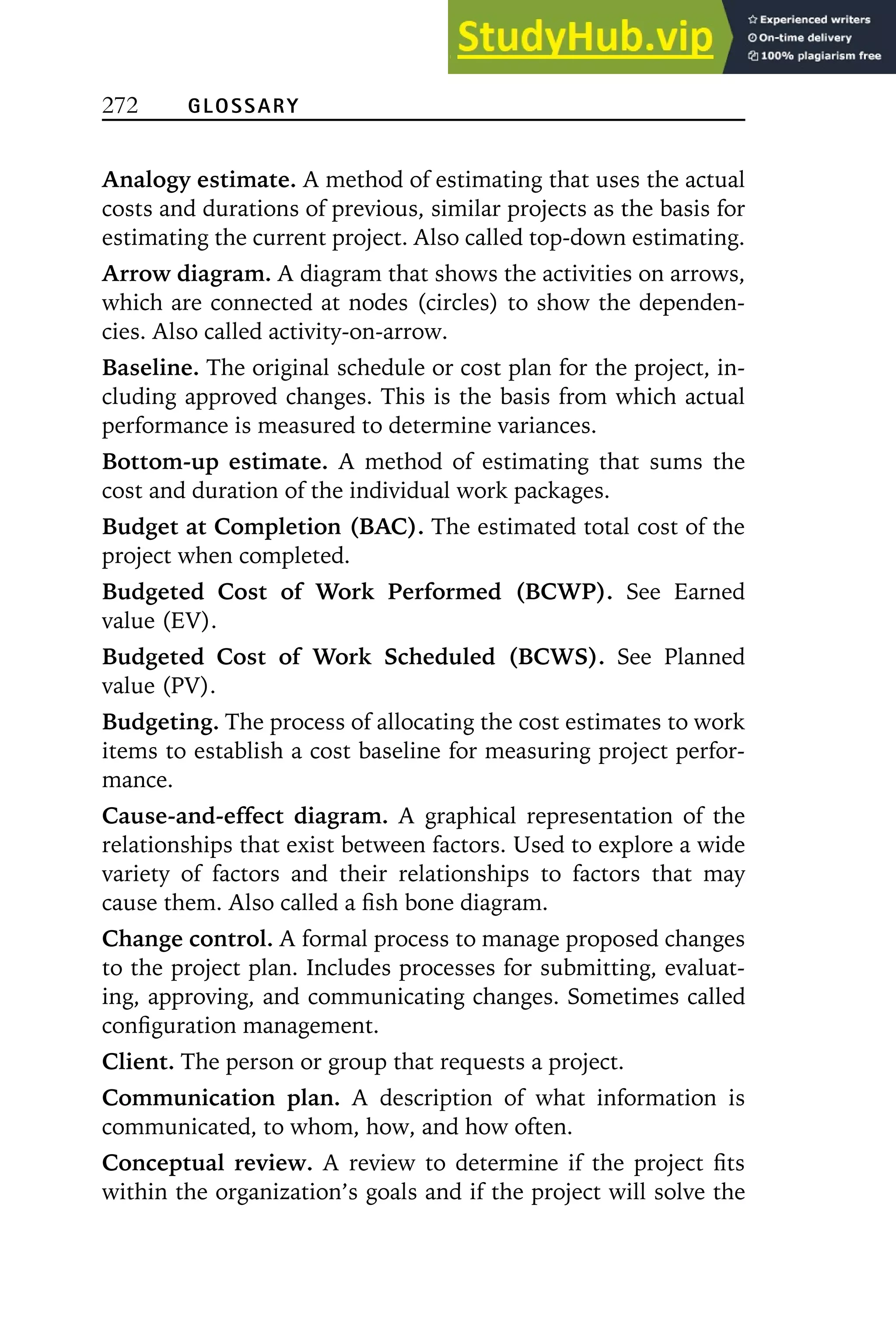 272 GLOSSARY
Analogy estimate. A method of estimating that uses the actual
costs and durations of previous, similar projects as the basis for
estimating the current project. Also called top-down estimating.
Arrow diagram. A diagram that shows the activities on arrows,
which are connected at nodes (circles) to show the dependen-
cies. Also called activity-on-arrow.
Baseline. The original schedule or cost plan for the project, in-
cluding approved changes. This is the basis from which actual
performance is measured to determine variances.
Bottom-up estimate. A method of estimating that sums the
cost and duration of the individual work packages.
Budget at Completion (BAC). The estimated total cost of the
project when completed.
Budgeted Cost of Work Performed (BCWP). See Earned
value (EV).
Budgeted Cost of Work Scheduled (BCWS). See Planned
value (PV).
Budgeting. The process of allocating the cost estimates to work
items to establish a cost baseline for measuring project perfor-
mance.
Cause-and-effect diagram. A graphical representation of the
relationships that exist between factors. Used to explore a wide
variety of factors and their relationships to factors that may
cause them. Also called a fish bone diagram.
Change control. A formal process to manage proposed changes
to the project plan. Includes processes for submitting, evaluat-
ing, approving, and communicating changes. Sometimes called
configuration management.
Client. The person or group that requests a project.
Communication plan. A description of what information is
communicated, to whom, how, and how often.
Conceptual review. A review to determine if the project fits
within the organization’s goals and if the project will solve the
 