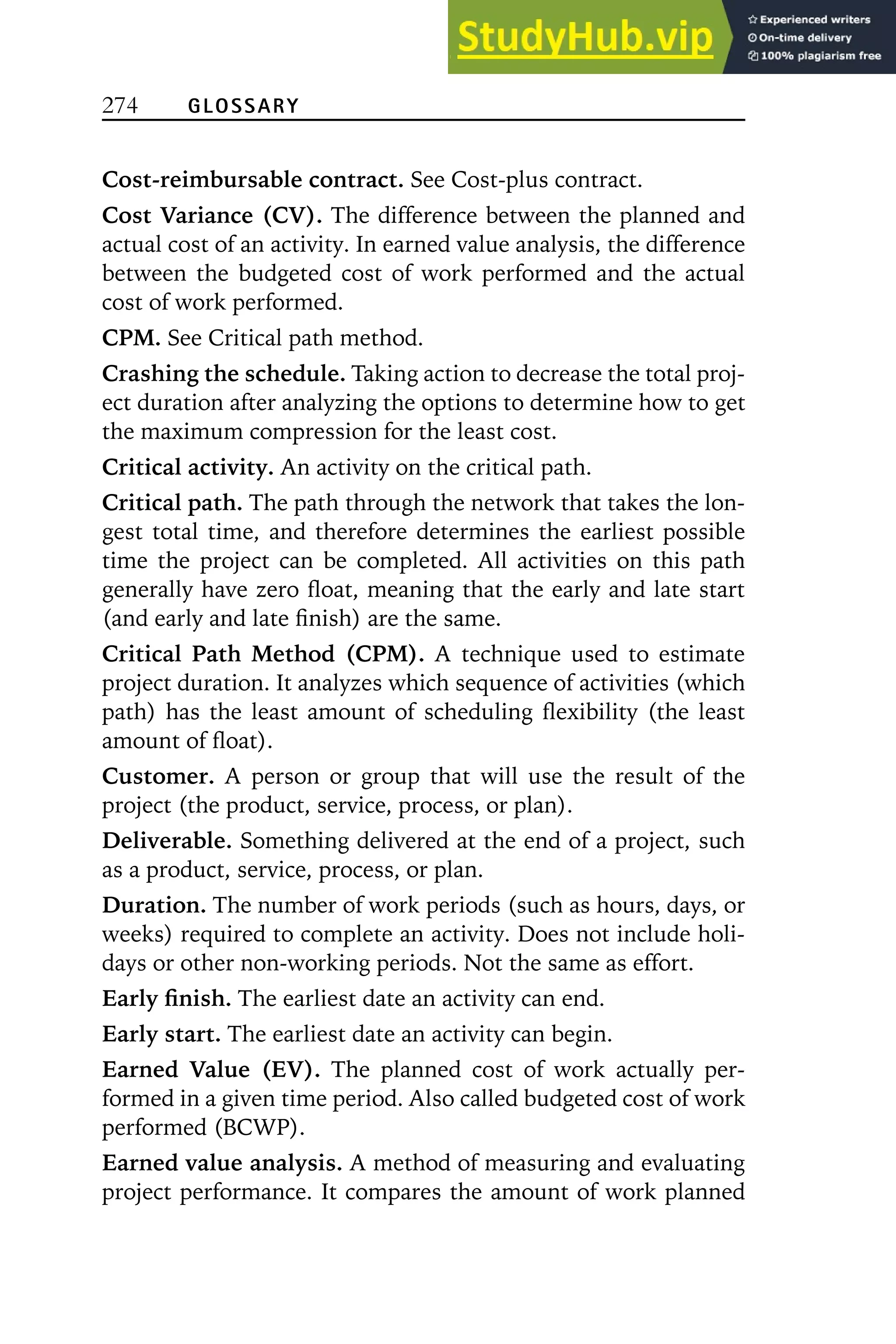 274 GLOSSARY
Cost-reimbursable contract. See Cost-plus contract.
Cost Variance (CV). The difference between the planned and
actual cost of an activity. In earned value analysis, the difference
between the budgeted cost of work performed and the actual
cost of work performed.
CPM. See Critical path method.
Crashing the schedule. Taking action to decrease the total proj-
ect duration after analyzing the options to determine how to get
the maximum compression for the least cost.
Critical activity. An activity on the critical path.
Critical path. The path through the network that takes the lon-
gest total time, and therefore determines the earliest possible
time the project can be completed. All activities on this path
generally have zero float, meaning that the early and late start
(and early and late finish) are the same.
Critical Path Method (CPM). A technique used to estimate
project duration. It analyzes which sequence of activities (which
path) has the least amount of scheduling flexibility (the least
amount of float).
Customer. A person or group that will use the result of the
project (the product, service, process, or plan).
Deliverable. Something delivered at the end of a project, such
as a product, service, process, or plan.
Duration. The number of work periods (such as hours, days, or
weeks) required to complete an activity. Does not include holi-
days or other non-working periods. Not the same as effort.
Early finish. The earliest date an activity can end.
Early start. The earliest date an activity can begin.
Earned Value (EV). The planned cost of work actually per-
formed in a given time period. Also called budgeted cost of work
performed (BCWP).
Earned value analysis. A method of measuring and evaluating
project performance. It compares the amount of work planned
 