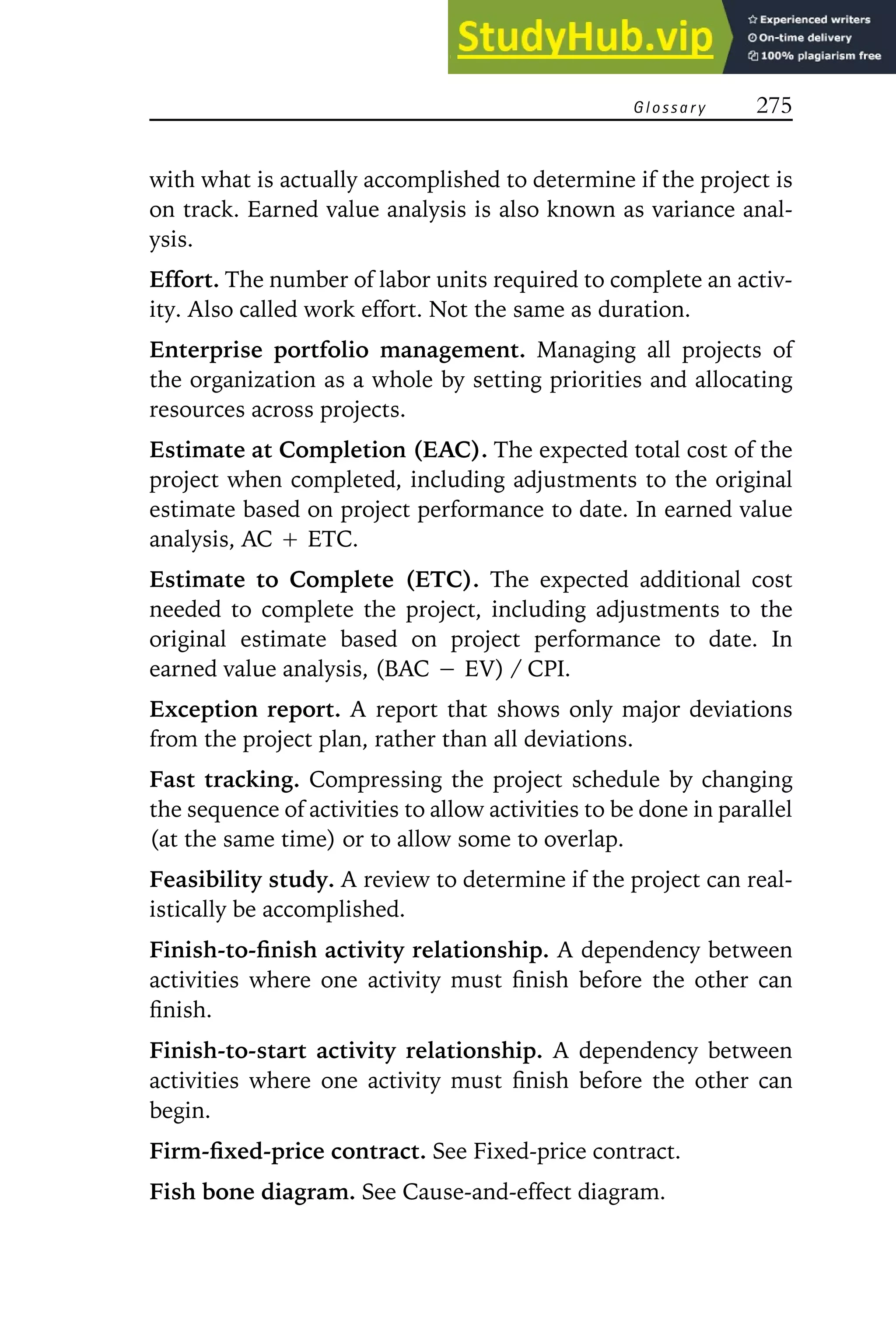 G l o s s a r y 275
with what is actually accomplished to determine if the project is
on track. Earned value analysis is also known as variance anal-
ysis.
Effort. The number of labor units required to complete an activ-
ity. Also called work effort. Not the same as duration.
Enterprise portfolio management. Managing all projects of
the organization as a whole by setting priorities and allocating
resources across projects.
Estimate at Completion (EAC). The expected total cost of the
project when completed, including adjustments to the original
estimate based on project performance to date. In earned value
analysis, AC Ⳮ ETC.
Estimate to Complete (ETC). The expected additional cost
needed to complete the project, including adjustments to the
original estimate based on project performance to date. In
earned value analysis, (BAC ⳮ EV) / CPI.
Exception report. A report that shows only major deviations
from the project plan, rather than all deviations.
Fast tracking. Compressing the project schedule by changing
the sequence of activities to allow activities to be done in parallel
(at the same time) or to allow some to overlap.
Feasibility study. A review to determine if the project can real-
istically be accomplished.
Finish-to-finish activity relationship. A dependency between
activities where one activity must finish before the other can
finish.
Finish-to-start activity relationship. A dependency between
activities where one activity must finish before the other can
begin.
Firm-fixed-price contract. See Fixed-price contract.
Fish bone diagram. See Cause-and-effect diagram.
 
