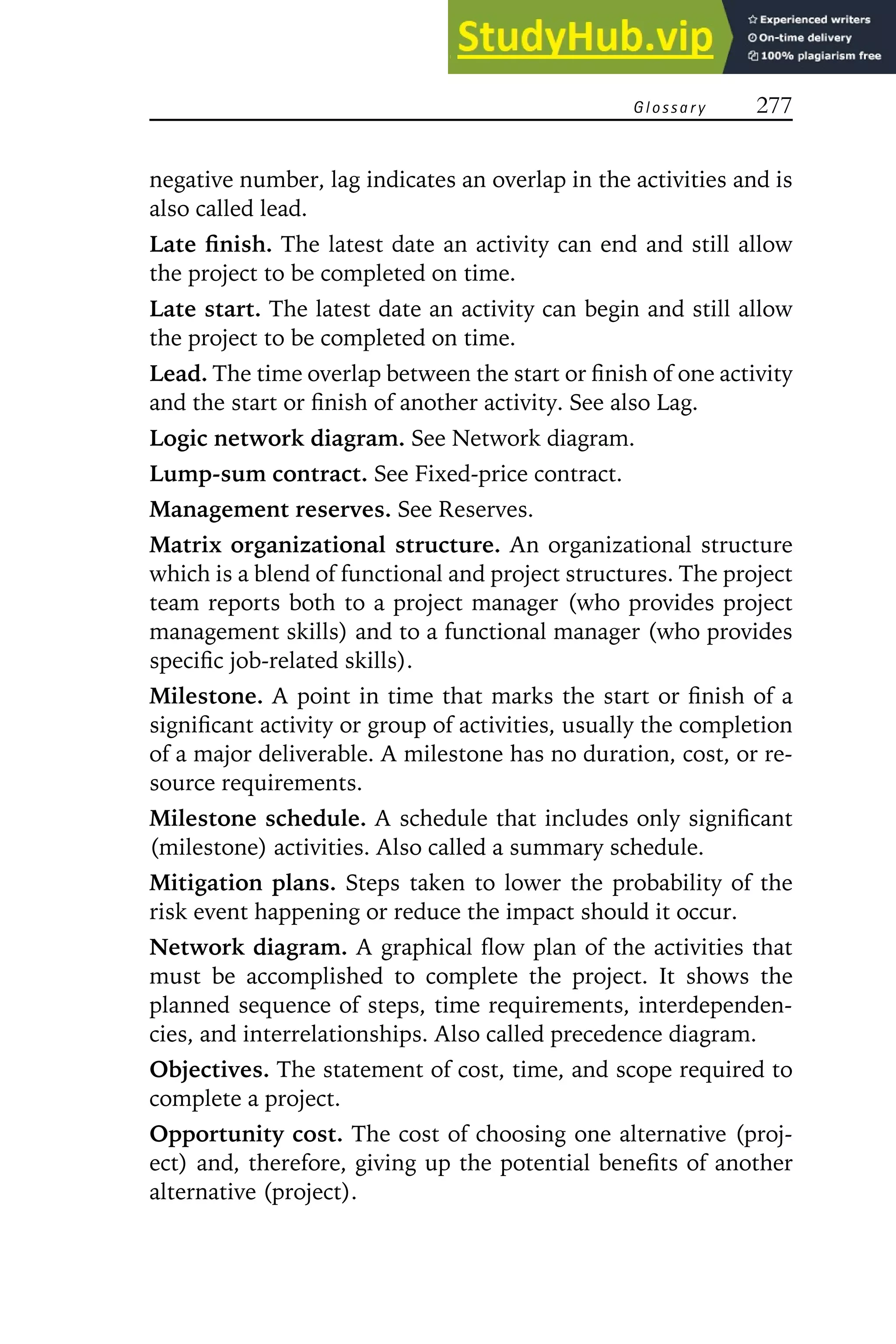 G l o s s a r y 277
negative number, lag indicates an overlap in the activities and is
also called lead.
Late finish. The latest date an activity can end and still allow
the project to be completed on time.
Late start. The latest date an activity can begin and still allow
the project to be completed on time.
Lead. The time overlap between the start or finish of one activity
and the start or finish of another activity. See also Lag.
Logic network diagram. See Network diagram.
Lump-sum contract. See Fixed-price contract.
Management reserves. See Reserves.
Matrix organizational structure. An organizational structure
which is a blend of functional and project structures. The project
team reports both to a project manager (who provides project
management skills) and to a functional manager (who provides
specific job-related skills).
Milestone. A point in time that marks the start or finish of a
significant activity or group of activities, usually the completion
of a major deliverable. A milestone has no duration, cost, or re-
source requirements.
Milestone schedule. A schedule that includes only significant
(milestone) activities. Also called a summary schedule.
Mitigation plans. Steps taken to lower the probability of the
risk event happening or reduce the impact should it occur.
Network diagram. A graphical flow plan of the activities that
must be accomplished to complete the project. It shows the
planned sequence of steps, time requirements, interdependen-
cies, and interrelationships. Also called precedence diagram.
Objectives. The statement of cost, time, and scope required to
complete a project.
Opportunity cost. The cost of choosing one alternative (proj-
ect) and, therefore, giving up the potential benefits of another
alternative (project).
 