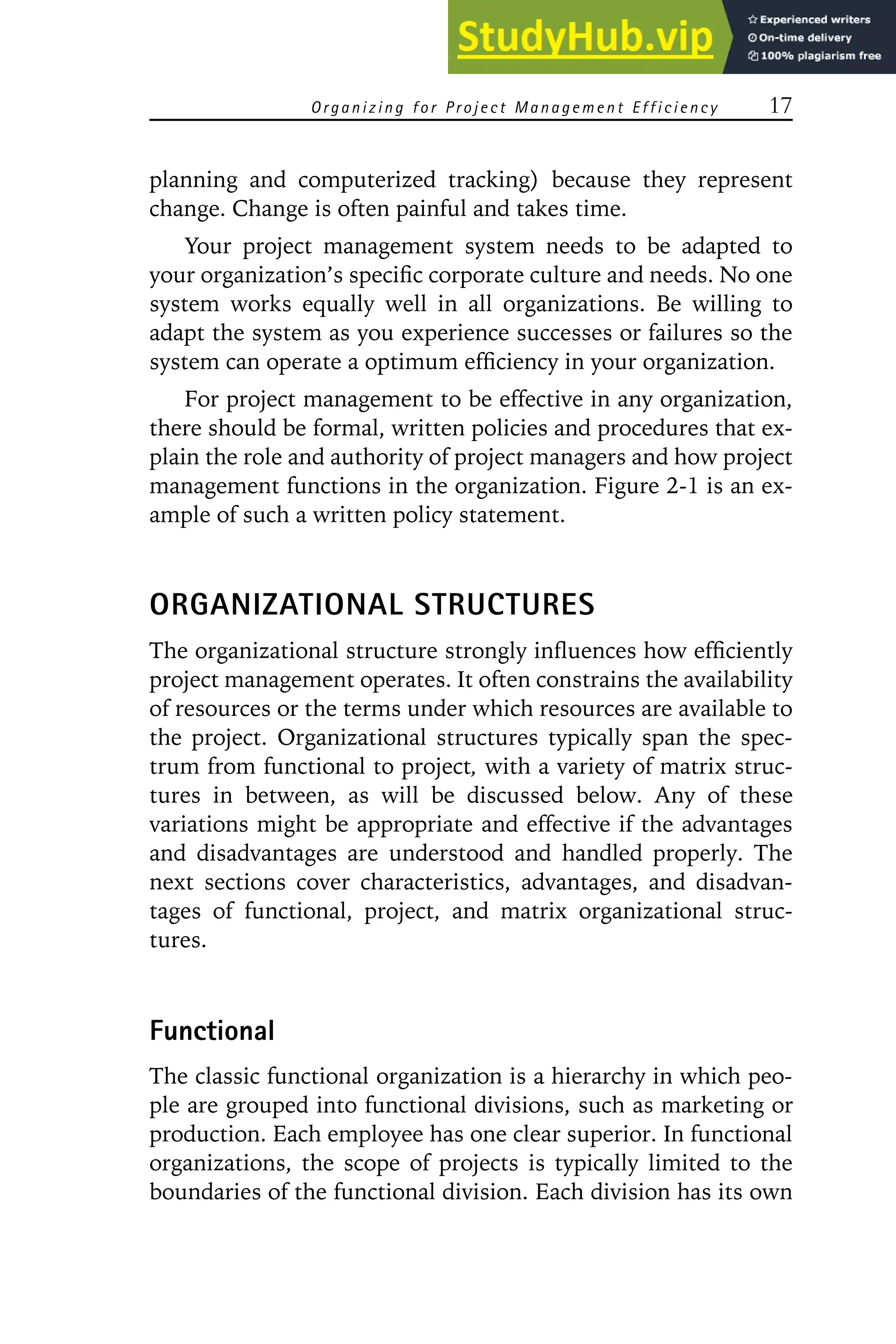 Organizing for Project Management Efficiency 17
planning and computerized tracking) because they represent
change. Change is often painful and takes time.
Your project management system needs to be adapted to
your organization’s specific corporate culture and needs. No one
system works equally well in all organizations. Be willing to
adapt the system as you experience successes or failures so the
system can operate a optimum efficiency in your organization.
For project management to be effective in any organization,
there should be formal, written policies and procedures that ex-
plain the role and authority of project managers and how project
management functions in the organization. Figure 2-1 is an ex-
ample of such a written policy statement.
ORGANIZATIONAL STRUCTURES
The organizational structure strongly influences how efficiently
project management operates. It often constrains the availability
of resources or the terms under which resources are available to
the project. Organizational structures typically span the spec-
trum from functional to project, with a variety of matrix struc-
tures in between, as will be discussed below. Any of these
variations might be appropriate and effective if the advantages
and disadvantages are understood and handled properly. The
next sections cover characteristics, advantages, and disadvan-
tages of functional, project, and matrix organizational struc-
tures.
Functional
The classic functional organization is a hierarchy in which peo-
ple are grouped into functional divisions, such as marketing or
production. Each employee has one clear superior. In functional
organizations, the scope of projects is typically limited to the
boundaries of the functional division. Each division has its own
 