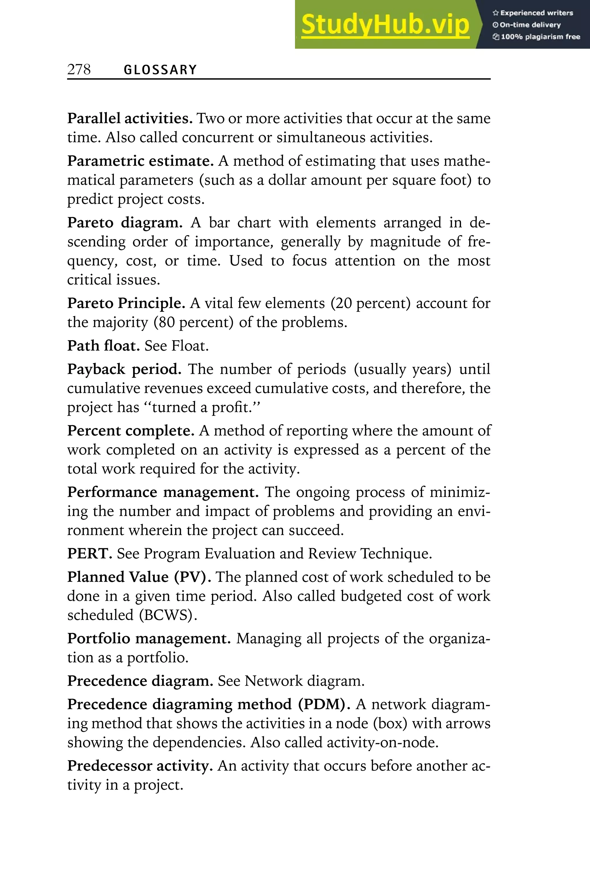 278 GLOSSARY
Parallel activities. Two or more activities that occur at the same
time. Also called concurrent or simultaneous activities.
Parametric estimate. A method of estimating that uses mathe-
matical parameters (such as a dollar amount per square foot) to
predict project costs.
Pareto diagram. A bar chart with elements arranged in de-
scending order of importance, generally by magnitude of fre-
quency, cost, or time. Used to focus attention on the most
critical issues.
Pareto Principle. A vital few elements (20 percent) account for
the majority (80 percent) of the problems.
Path float. See Float.
Payback period. The number of periods (usually years) until
cumulative revenues exceed cumulative costs, and therefore, the
project has ‘‘turned a profit.’’
Percent complete. A method of reporting where the amount of
work completed on an activity is expressed as a percent of the
total work required for the activity.
Performance management. The ongoing process of minimiz-
ing the number and impact of problems and providing an envi-
ronment wherein the project can succeed.
PERT. See Program Evaluation and Review Technique.
Planned Value (PV). The planned cost of work scheduled to be
done in a given time period. Also called budgeted cost of work
scheduled (BCWS).
Portfolio management. Managing all projects of the organiza-
tion as a portfolio.
Precedence diagram. See Network diagram.
Precedence diagraming method (PDM). A network diagram-
ing method that shows the activities in a node (box) with arrows
showing the dependencies. Also called activity-on-node.
Predecessor activity. An activity that occurs before another ac-
tivity in a project.
 