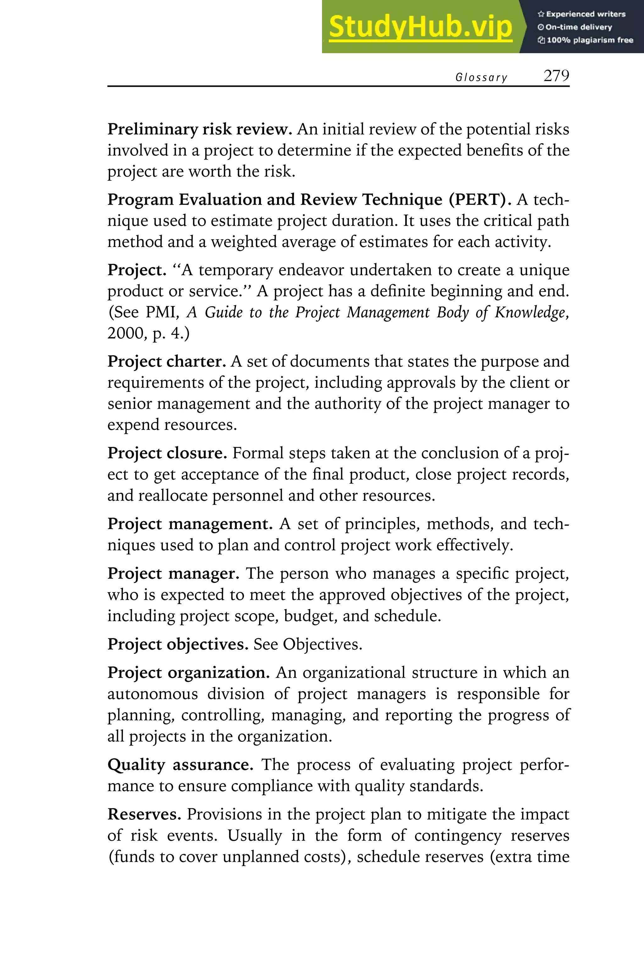 G l o s s a r y 279
Preliminary risk review. An initial review of the potential risks
involved in a project to determine if the expected benefits of the
project are worth the risk.
Program Evaluation and Review Technique (PERT). A tech-
nique used to estimate project duration. It uses the critical path
method and a weighted average of estimates for each activity.
Project. ‘‘A temporary endeavor undertaken to create a unique
product or service.’’ A project has a definite beginning and end.
(See PMI, A Guide to the Project Management Body of Knowledge,
2000, p. 4.)
Project charter. A set of documents that states the purpose and
requirements of the project, including approvals by the client or
senior management and the authority of the project manager to
expend resources.
Project closure. Formal steps taken at the conclusion of a proj-
ect to get acceptance of the final product, close project records,
and reallocate personnel and other resources.
Project management. A set of principles, methods, and tech-
niques used to plan and control project work effectively.
Project manager. The person who manages a specific project,
who is expected to meet the approved objectives of the project,
including project scope, budget, and schedule.
Project objectives. See Objectives.
Project organization. An organizational structure in which an
autonomous division of project managers is responsible for
planning, controlling, managing, and reporting the progress of
all projects in the organization.
Quality assurance. The process of evaluating project perfor-
mance to ensure compliance with quality standards.
Reserves. Provisions in the project plan to mitigate the impact
of risk events. Usually in the form of contingency reserves
(funds to cover unplanned costs), schedule reserves (extra time
 