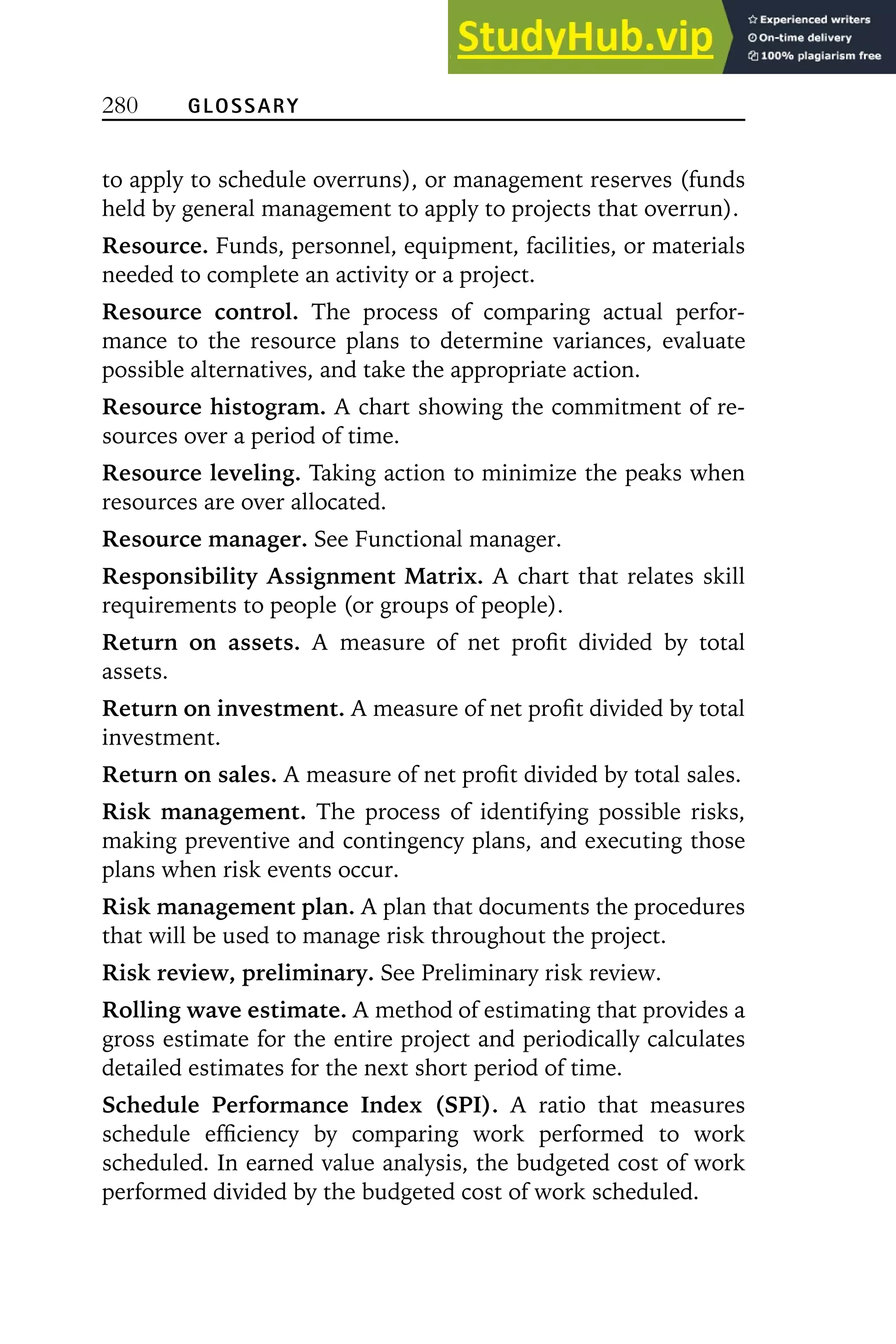 280 GLOSSARY
to apply to schedule overruns), or management reserves (funds
held by general management to apply to projects that overrun).
Resource. Funds, personnel, equipment, facilities, or materials
needed to complete an activity or a project.
Resource control. The process of comparing actual perfor-
mance to the resource plans to determine variances, evaluate
possible alternatives, and take the appropriate action.
Resource histogram. A chart showing the commitment of re-
sources over a period of time.
Resource leveling. Taking action to minimize the peaks when
resources are over allocated.
Resource manager. See Functional manager.
Responsibility Assignment Matrix. A chart that relates skill
requirements to people (or groups of people).
Return on assets. A measure of net profit divided by total
assets.
Return on investment. A measure of net profit divided by total
investment.
Return on sales. A measure of net profit divided by total sales.
Risk management. The process of identifying possible risks,
making preventive and contingency plans, and executing those
plans when risk events occur.
Risk management plan. A plan that documents the procedures
that will be used to manage risk throughout the project.
Risk review, preliminary. See Preliminary risk review.
Rolling wave estimate. A method of estimating that provides a
gross estimate for the entire project and periodically calculates
detailed estimates for the next short period of time.
Schedule Performance Index (SPI). A ratio that measures
schedule efficiency by comparing work performed to work
scheduled. In earned value analysis, the budgeted cost of work
performed divided by the budgeted cost of work scheduled.
 