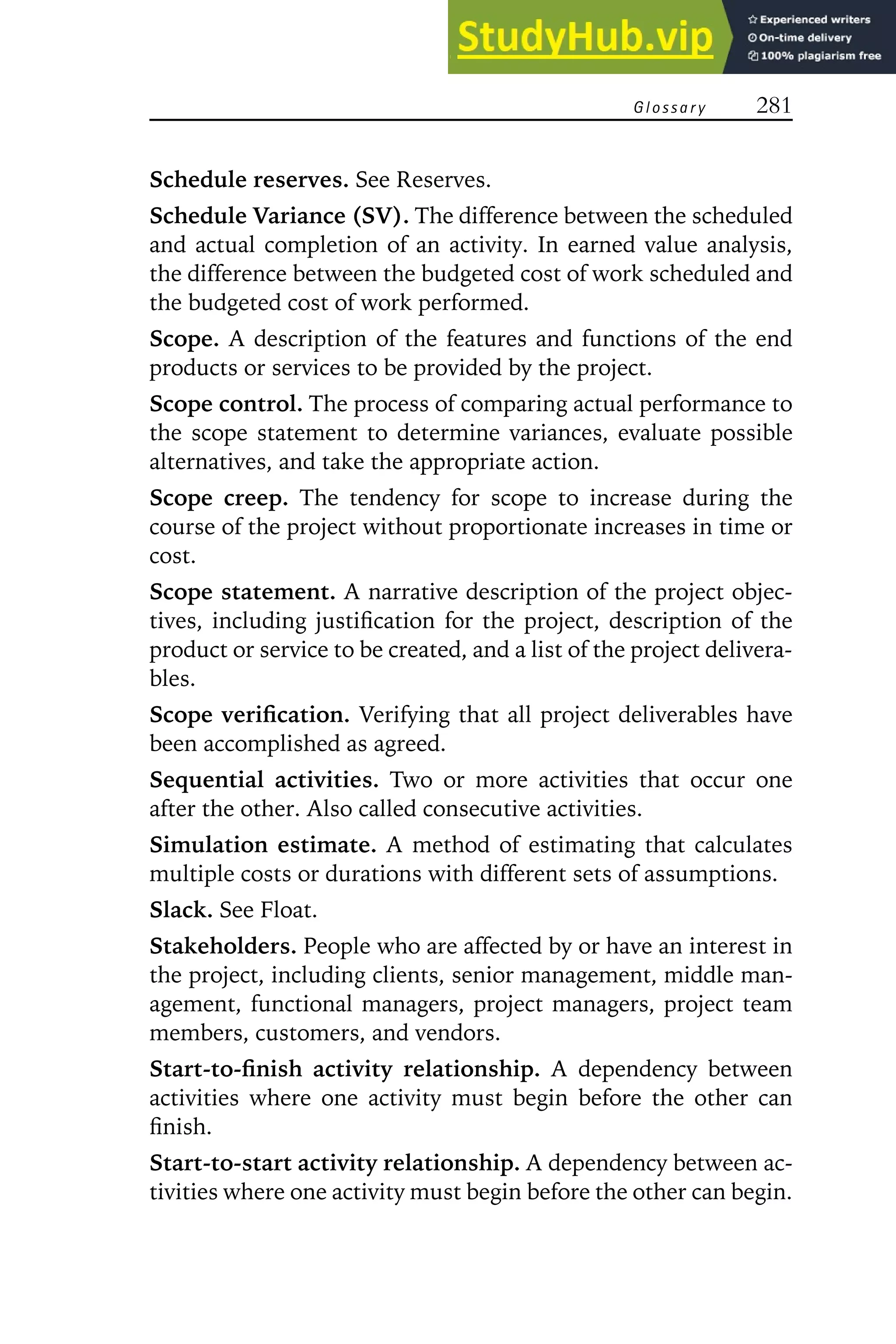 G l o s s a r y 281
Schedule reserves. See Reserves.
Schedule Variance (SV). The difference between the scheduled
and actual completion of an activity. In earned value analysis,
the difference between the budgeted cost of work scheduled and
the budgeted cost of work performed.
Scope. A description of the features and functions of the end
products or services to be provided by the project.
Scope control. The process of comparing actual performance to
the scope statement to determine variances, evaluate possible
alternatives, and take the appropriate action.
Scope creep. The tendency for scope to increase during the
course of the project without proportionate increases in time or
cost.
Scope statement. A narrative description of the project objec-
tives, including justification for the project, description of the
product or service to be created, and a list of the project delivera-
bles.
Scope verification. Verifying that all project deliverables have
been accomplished as agreed.
Sequential activities. Two or more activities that occur one
after the other. Also called consecutive activities.
Simulation estimate. A method of estimating that calculates
multiple costs or durations with different sets of assumptions.
Slack. See Float.
Stakeholders. People who are affected by or have an interest in
the project, including clients, senior management, middle man-
agement, functional managers, project managers, project team
members, customers, and vendors.
Start-to-finish activity relationship. A dependency between
activities where one activity must begin before the other can
finish.
Start-to-start activity relationship. A dependency between ac-
tivities where one activity must begin before the other can begin.
 