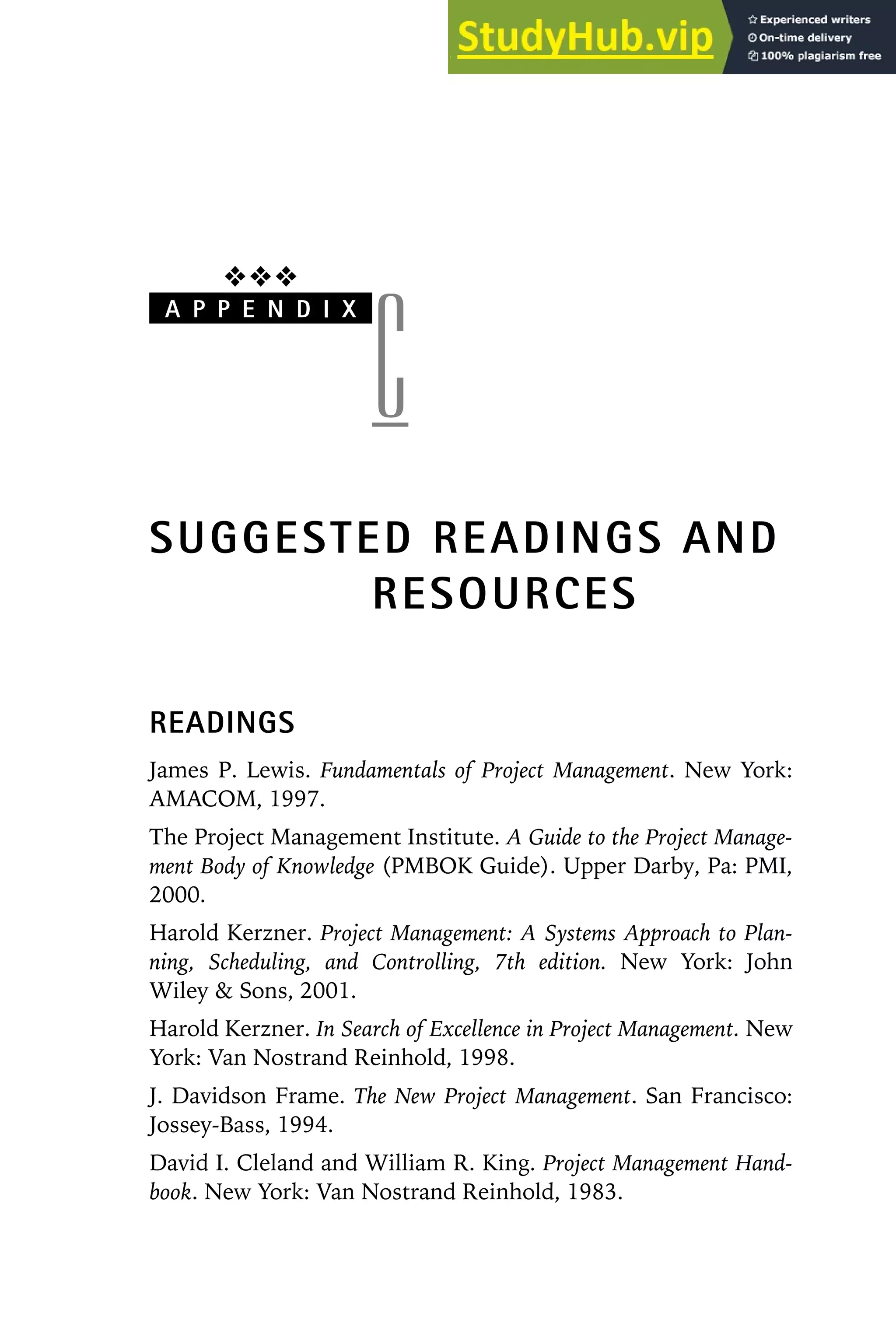 ❖❖❖
A P P E N D I X
C
SUGGESTED READINGS AND
RESOURCES
READINGS
James P. Lewis. Fundamentals of Project Management. New York:
AMACOM, 1997.
The Project Management Institute. A Guide to the Project Manage-
ment Body of Knowledge (PMBOK Guide). Upper Darby, Pa: PMI,
2000.
Harold Kerzner. Project Management: A Systems Approach to Plan-
ning, Scheduling, and Controlling, 7th edition. New York: John
Wiley  Sons, 2001.
Harold Kerzner. In Search of Excellence in Project Management. New
York: Van Nostrand Reinhold, 1998.
J. Davidson Frame. The New Project Management. San Francisco:
Jossey-Bass, 1994.
David I. Cleland and William R. King. Project Management Hand-
book. New York: Van Nostrand Reinhold, 1983.
 