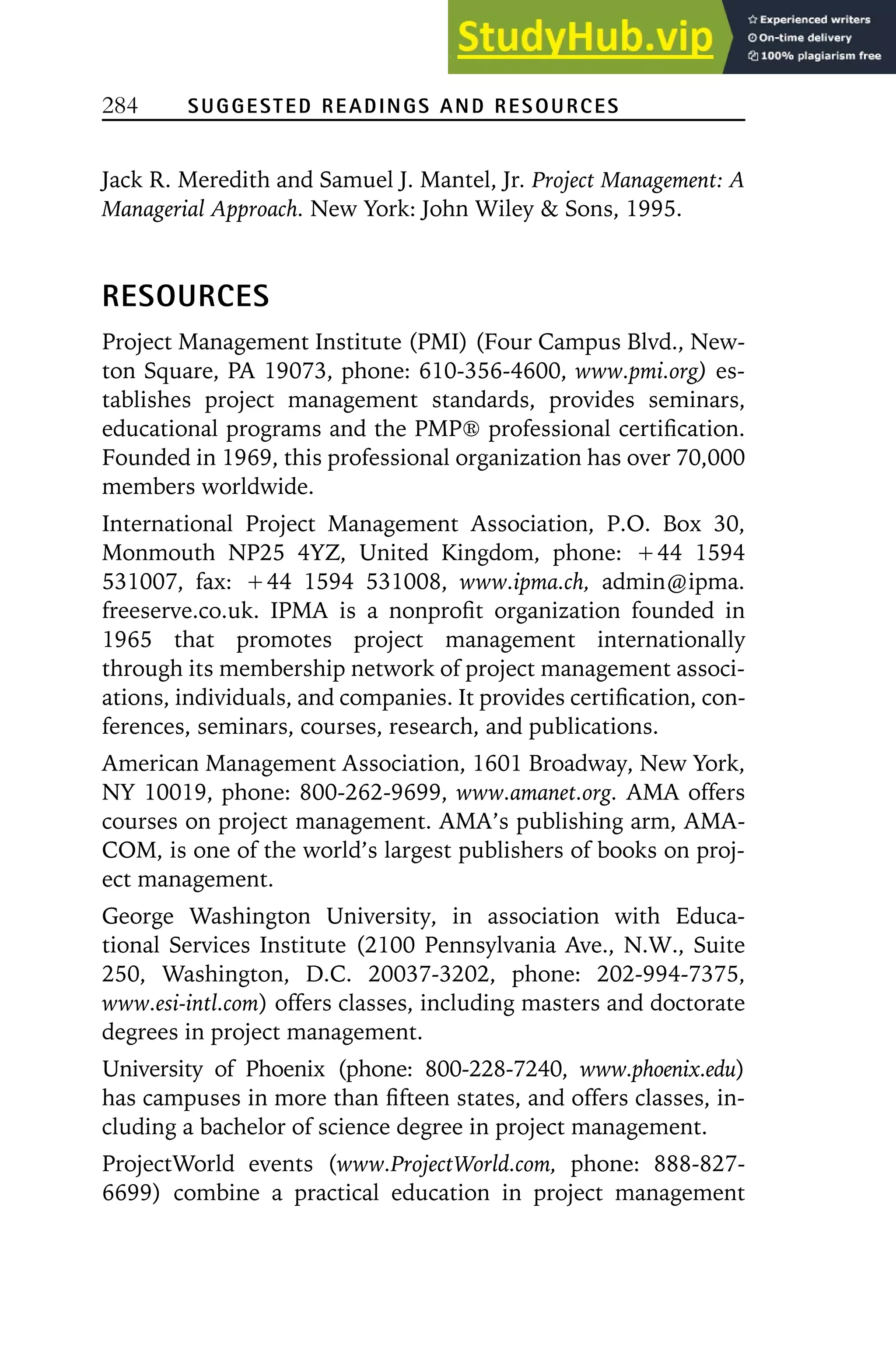 284 SUGGESTED READINGS AND RESOURCES
Jack R. Meredith and Samuel J. Mantel, Jr. Project Management: A
Managerial Approach. New York: John Wiley  Sons, 1995.
RESOURCES
Project Management Institute (PMI) (Four Campus Blvd., New-
ton Square, PA 19073, phone: 610-356-4600, www.pmi.org) es-
tablishes project management standards, provides seminars,
educational programs and the PMP䉸 professional certification.
Founded in 1969, this professional organization has over 70,000
members worldwide.
International Project Management Association, P.O. Box 30,
Monmouth NP25 4YZ, United Kingdom, phone: Ⳮ44 1594
531007, fax: Ⳮ44 1594 531008, www.ipma.ch, admin@ipma.
freeserve.co.uk. IPMA is a nonprofit organization founded in
1965 that promotes project management internationally
through its membership network of project management associ-
ations, individuals, and companies. It provides certification, con-
ferences, seminars, courses, research, and publications.
American Management Association, 1601 Broadway, New York,
NY 10019, phone: 800-262-9699, www.amanet.org. AMA offers
courses on project management. AMA’s publishing arm, AMA-
COM, is one of the world’s largest publishers of books on proj-
ect management.
George Washington University, in association with Educa-
tional Services Institute (2100 Pennsylvania Ave., N.W., Suite
250, Washington, D.C. 20037-3202, phone: 202-994-7375,
www.esi-intl.com) offers classes, including masters and doctorate
degrees in project management.
University of Phoenix (phone: 800-228-7240, www.phoenix.edu)
has campuses in more than fifteen states, and offers classes, in-
cluding a bachelor of science degree in project management.
ProjectWorld events (www.ProjectWorld.com, phone: 888-827-
6699) combine a practical education in project management
 