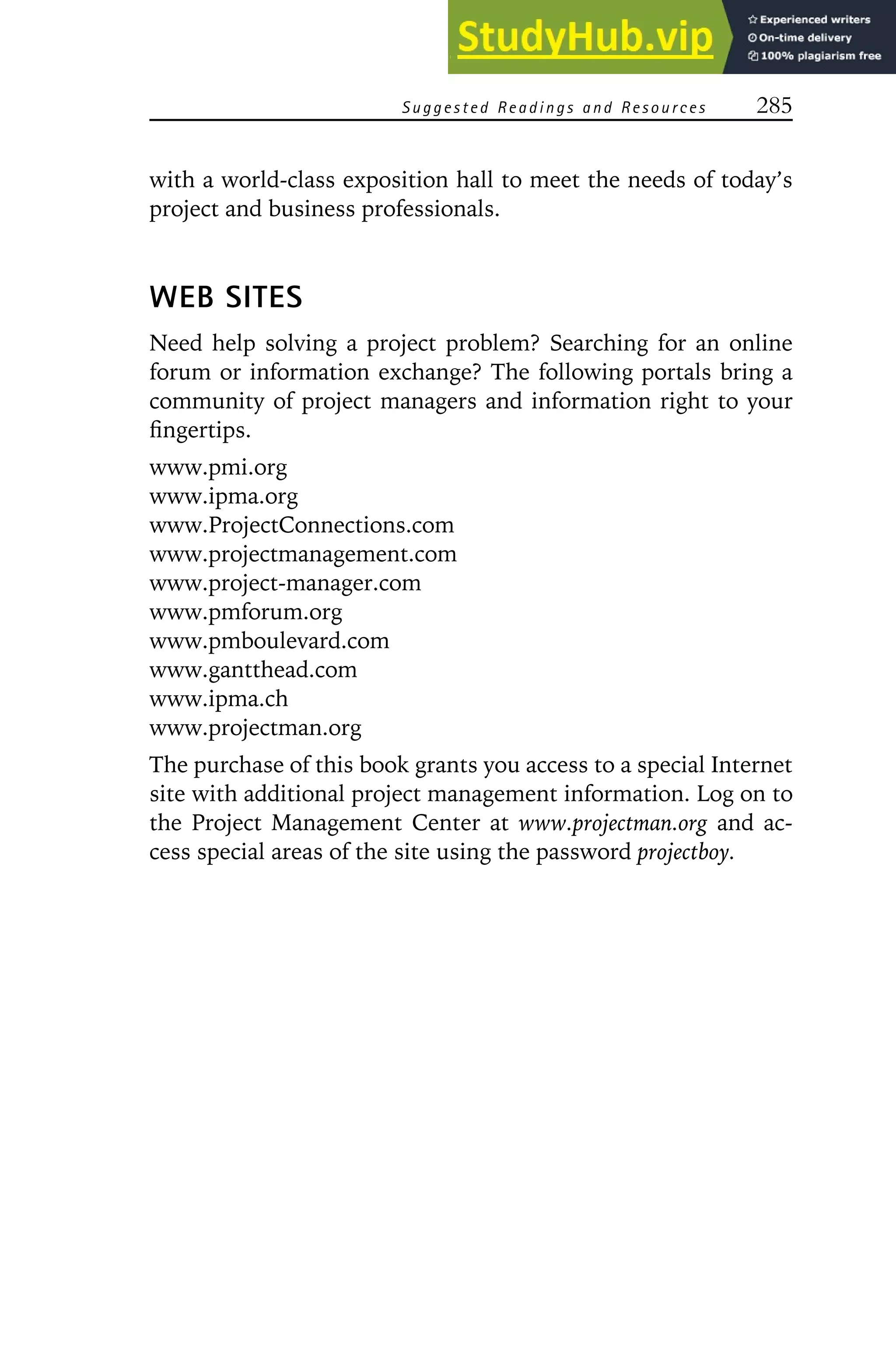 Suggested Readings a nd Resources 285
with a world-class exposition hall to meet the needs of today’s
project and business professionals.
WEB SITES
Need help solving a project problem? Searching for an online
forum or information exchange? The following portals bring a
community of project managers and information right to your
fingertips.
www.pmi.org
www.ipma.org
www.ProjectConnections.com
www.projectmanagement.com
www.project-manager.com
www.pmforum.org
www.pmboulevard.com
www.gantthead.com
www.ipma.ch
www.projectman.org
The purchase of this book grants you access to a special Internet
site with additional project management information. Log on to
the Project Management Center at www.projectman.org and ac-
cess special areas of the site using the password projectboy.
 