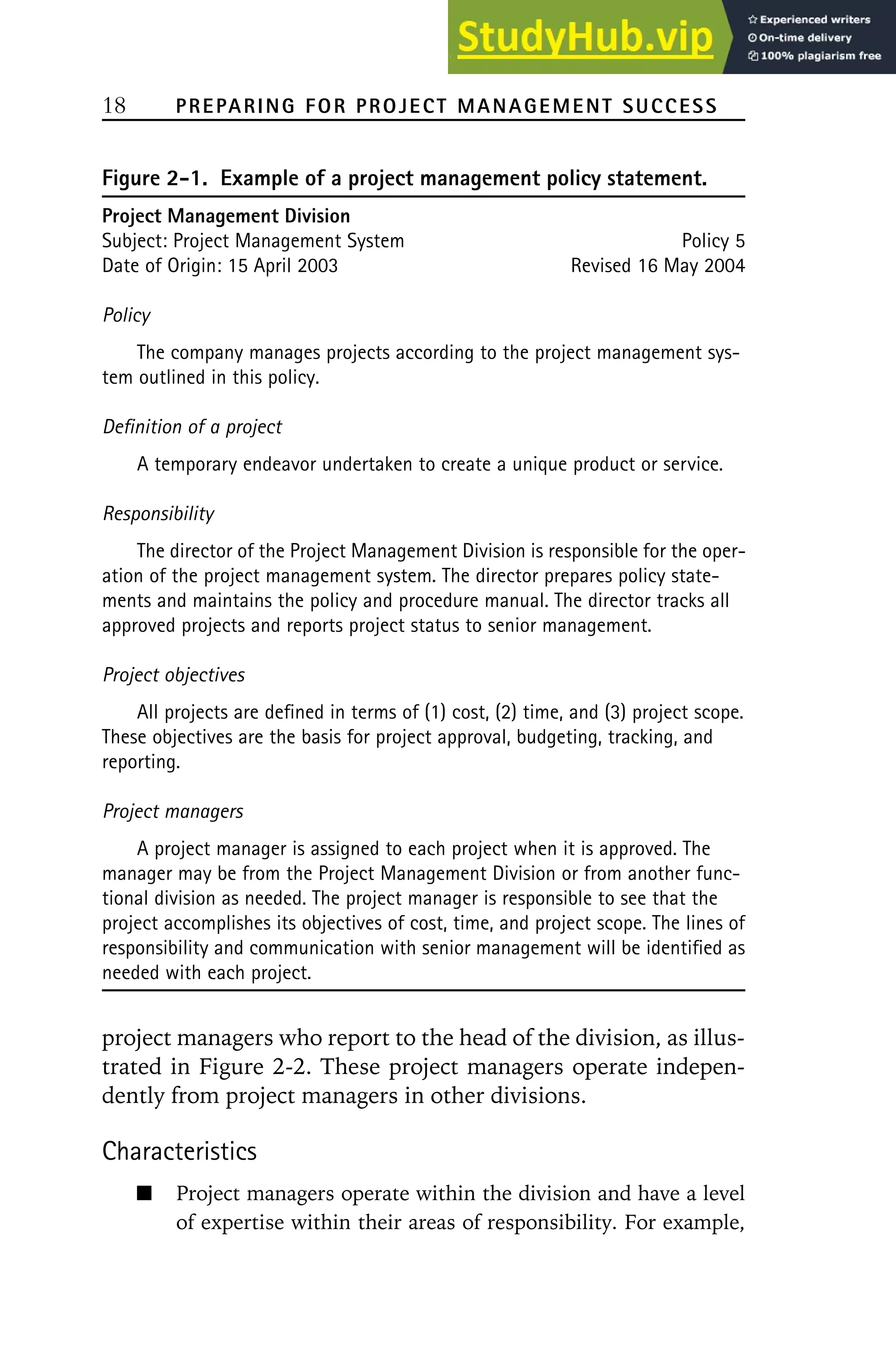 18 PREPARING FOR PROJECT MANAGEMENT SUCCESS
Figure 2-1. Example of a project management policy statement.
Project Management Division
Subject: Project Management System Policy 5
Date of Origin: 15 April 2003 Revised 16 May 2004
Policy
The company manages projects according to the project management sys-
tem outlined in this policy.
Definition of a project
A temporary endeavor undertaken to create a unique product or service.
Responsibility
The director of the Project Management Division is responsible for the oper-
ation of the project management system. The director prepares policy state-
ments and maintains the policy and procedure manual. The director tracks all
approved projects and reports project status to senior management.
Project objectives
All projects are defined in terms of (1) cost, (2) time, and (3) project scope.
These objectives are the basis for project approval, budgeting, tracking, and
reporting.
Project managers
A project manager is assigned to each project when it is approved. The
manager may be from the Project Management Division or from another func-
tional division as needed. The project manager is responsible to see that the
project accomplishes its objectives of cost, time, and project scope. The lines of
responsibility and communication with senior management will be identified as
needed with each project.
project managers who report to the head of the division, as illus-
trated in Figure 2-2. These project managers operate indepen-
dently from project managers in other divisions.
Characteristics
Project managers operate within the division and have a level
of expertise within their areas of responsibility. For example,
 