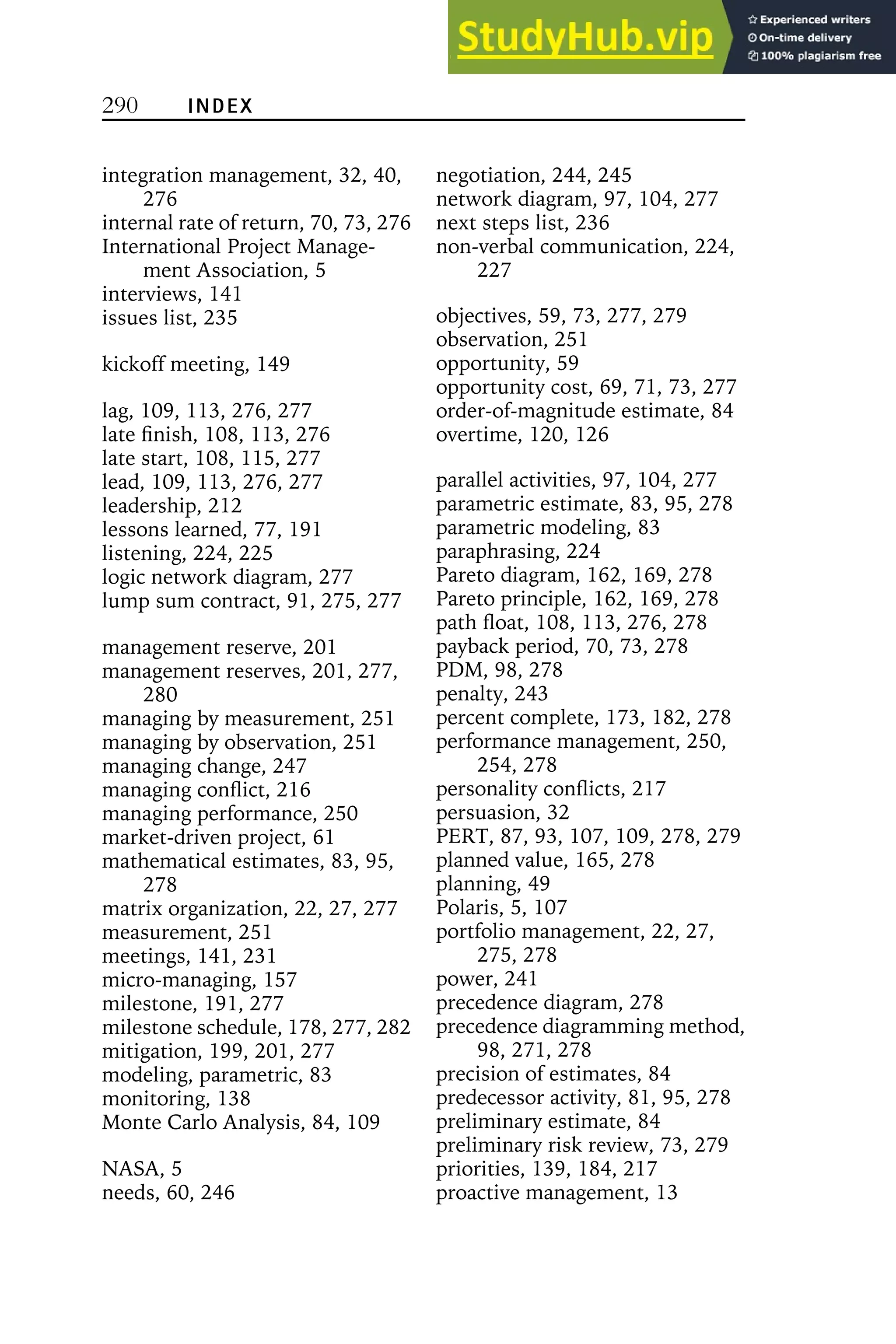 290 INDEX
integration management, 32, 40,
276
internal rate of return, 70, 73, 276
International Project Manage-
ment Association, 5
interviews, 141
issues list, 235
kickoff meeting, 149
lag, 109, 113, 276, 277
late finish, 108, 113, 276
late start, 108, 115, 277
lead, 109, 113, 276, 277
leadership, 212
lessons learned, 77, 191
listening, 224, 225
logic network diagram, 277
lump sum contract, 91, 275, 277
management reserve, 201
management reserves, 201, 277,
280
managing by measurement, 251
managing by observation, 251
managing change, 247
managing conflict, 216
managing performance, 250
market-driven project, 61
mathematical estimates, 83, 95,
278
matrix organization, 22, 27, 277
measurement, 251
meetings, 141, 231
micro-managing, 157
milestone, 191, 277
milestone schedule, 178, 277, 282
mitigation, 199, 201, 277
modeling, parametric, 83
monitoring, 138
Monte Carlo Analysis, 84, 109
NASA, 5
needs, 60, 246
negotiation, 244, 245
network diagram, 97, 104, 277
next steps list, 236
non-verbal communication, 224,
227
objectives, 59, 73, 277, 279
observation, 251
opportunity, 59
opportunity cost, 69, 71, 73, 277
order-of-magnitude estimate, 84
overtime, 120, 126
parallel activities, 97, 104, 277
parametric estimate, 83, 95, 278
parametric modeling, 83
paraphrasing, 224
Pareto diagram, 162, 169, 278
Pareto principle, 162, 169, 278
path float, 108, 113, 276, 278
payback period, 70, 73, 278
PDM, 98, 278
penalty, 243
percent complete, 173, 182, 278
performance management, 250,
254, 278
personality conflicts, 217
persuasion, 32
PERT, 87, 93, 107, 109, 278, 279
planned value, 165, 278
planning, 49
Polaris, 5, 107
portfolio management, 22, 27,
275, 278
power, 241
precedence diagram, 278
precedence diagramming method,
98, 271, 278
precision of estimates, 84
predecessor activity, 81, 95, 278
preliminary estimate, 84
preliminary risk review, 73, 279
priorities, 139, 184, 217
proactive management, 13
 