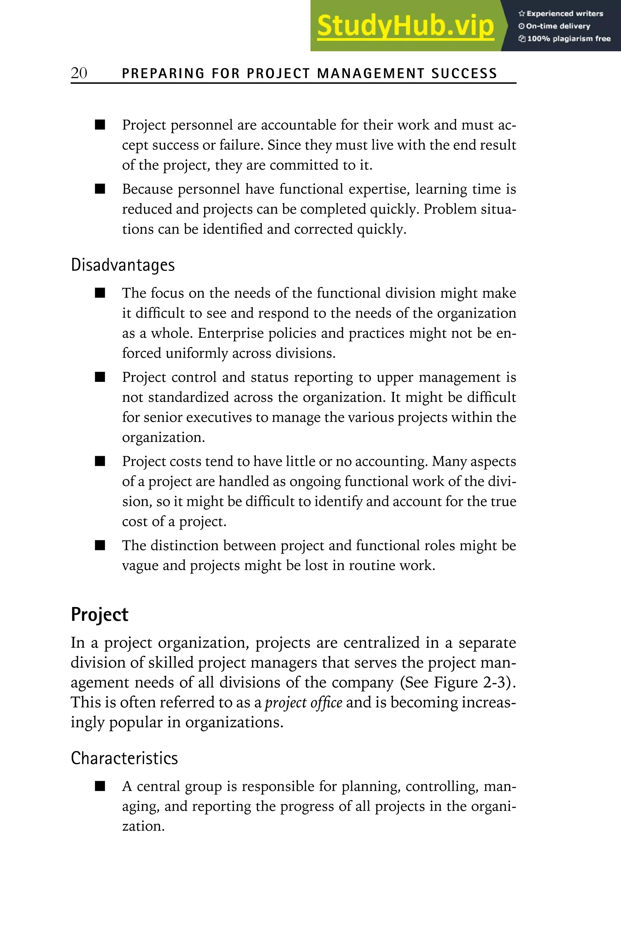 20 PREPARING FOR PROJECT MANAGEMENT SUCCESS
Project personnel are accountable for their work and must ac-
cept success or failure. Since they must live with the end result
of the project, they are committed to it.
Because personnel have functional expertise, learning time is
reduced and projects can be completed quickly. Problem situa-
tions can be identified and corrected quickly.
Disadvantages
The focus on the needs of the functional division might make
it difficult to see and respond to the needs of the organization
as a whole. Enterprise policies and practices might not be en-
forced uniformly across divisions.
Project control and status reporting to upper management is
not standardized across the organization. It might be difficult
for senior executives to manage the various projects within the
organization.
Project costs tend to have little or no accounting. Many aspects
of a project are handled as ongoing functional work of the divi-
sion, so it might be difficult to identify and account for the true
cost of a project.
The distinction between project and functional roles might be
vague and projects might be lost in routine work.
Project
In a project organization, projects are centralized in a separate
division of skilled project managers that serves the project man-
agement needs of all divisions of the company (See Figure 2-3).
This is often referred to as a project office and is becoming increas-
ingly popular in organizations.
Characteristics
A central group is responsible for planning, controlling, man-
aging, and reporting the progress of all projects in the organi-
zation.
 