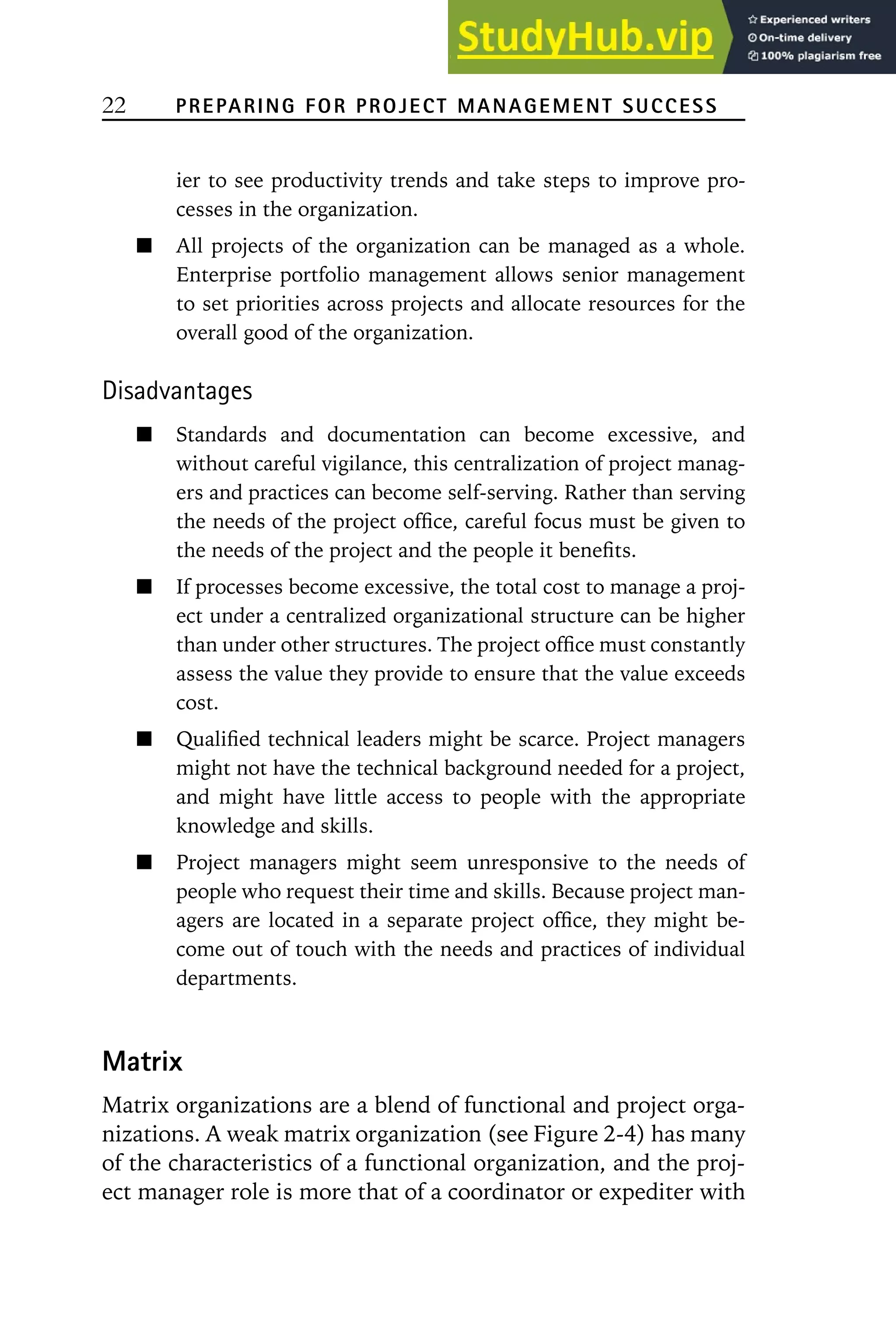 22 PREPARING FOR PROJECT MANAGEMENT SUCCESS
ier to see productivity trends and take steps to improve pro-
cesses in the organization.
All projects of the organization can be managed as a whole.
Enterprise portfolio management allows senior management
to set priorities across projects and allocate resources for the
overall good of the organization.
Disadvantages
Standards and documentation can become excessive, and
without careful vigilance, this centralization of project manag-
ers and practices can become self-serving. Rather than serving
the needs of the project office, careful focus must be given to
the needs of the project and the people it benefits.
If processes become excessive, the total cost to manage a proj-
ect under a centralized organizational structure can be higher
than under other structures. The project office must constantly
assess the value they provide to ensure that the value exceeds
cost.
Qualified technical leaders might be scarce. Project managers
might not have the technical background needed for a project,
and might have little access to people with the appropriate
knowledge and skills.
Project managers might seem unresponsive to the needs of
people who request their time and skills. Because project man-
agers are located in a separate project office, they might be-
come out of touch with the needs and practices of individual
departments.
Matrix
Matrix organizations are a blend of functional and project orga-
nizations. A weak matrix organization (see Figure 2-4) has many
of the characteristics of a functional organization, and the proj-
ect manager role is more that of a coordinator or expediter with
 