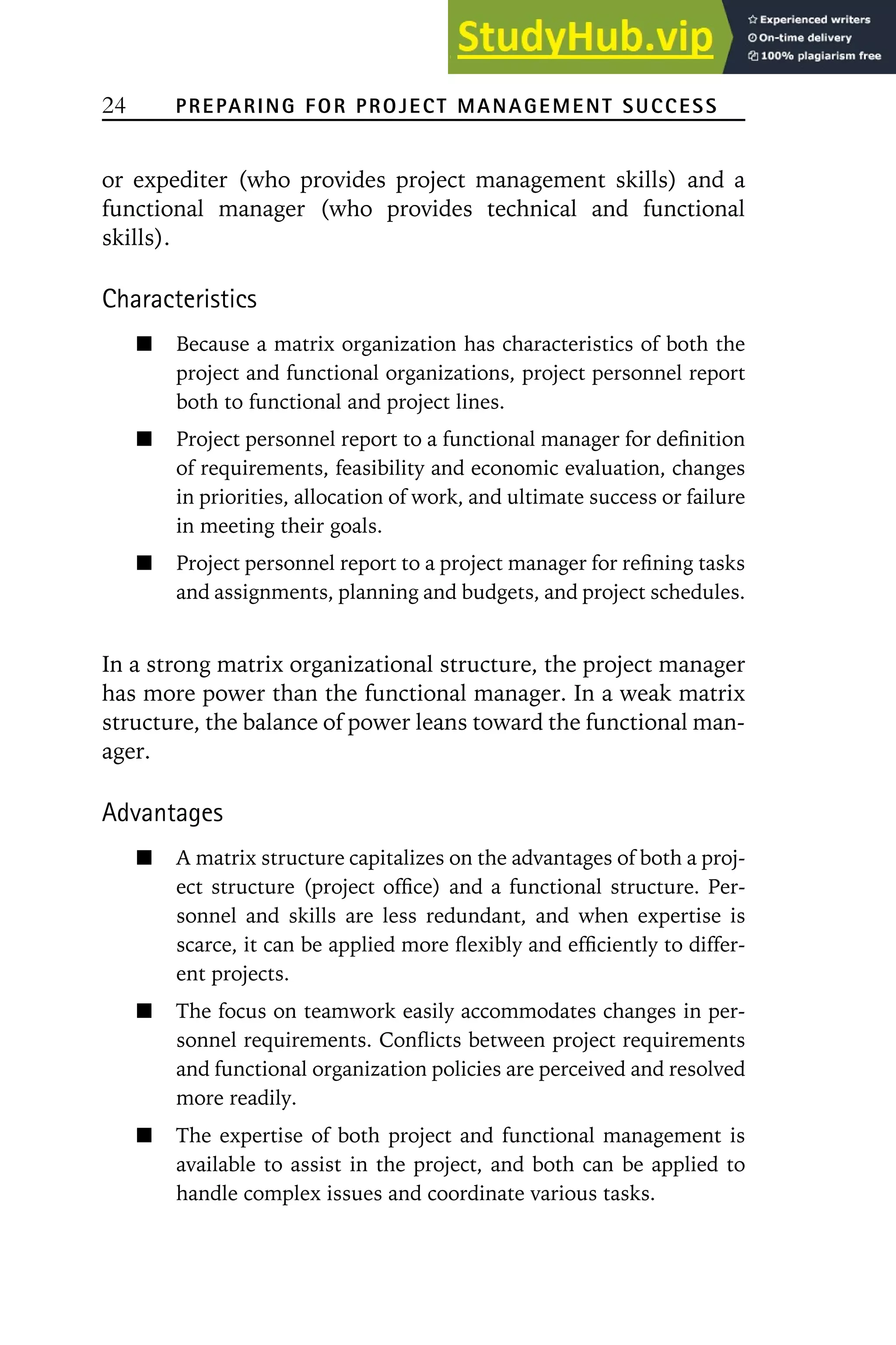 24 PREPARING FOR PROJECT MANAGEMENT SUCCESS
or expediter (who provides project management skills) and a
functional manager (who provides technical and functional
skills).
Characteristics
Because a matrix organization has characteristics of both the
project and functional organizations, project personnel report
both to functional and project lines.
Project personnel report to a functional manager for definition
of requirements, feasibility and economic evaluation, changes
in priorities, allocation of work, and ultimate success or failure
in meeting their goals.
Project personnel report to a project manager for refining tasks
and assignments, planning and budgets, and project schedules.
In a strong matrix organizational structure, the project manager
has more power than the functional manager. In a weak matrix
structure, the balance of power leans toward the functional man-
ager.
Advantages
A matrix structure capitalizes on the advantages of both a proj-
ect structure (project office) and a functional structure. Per-
sonnel and skills are less redundant, and when expertise is
scarce, it can be applied more flexibly and efficiently to differ-
ent projects.
The focus on teamwork easily accommodates changes in per-
sonnel requirements. Conflicts between project requirements
and functional organization policies are perceived and resolved
more readily.
The expertise of both project and functional management is
available to assist in the project, and both can be applied to
handle complex issues and coordinate various tasks.
 