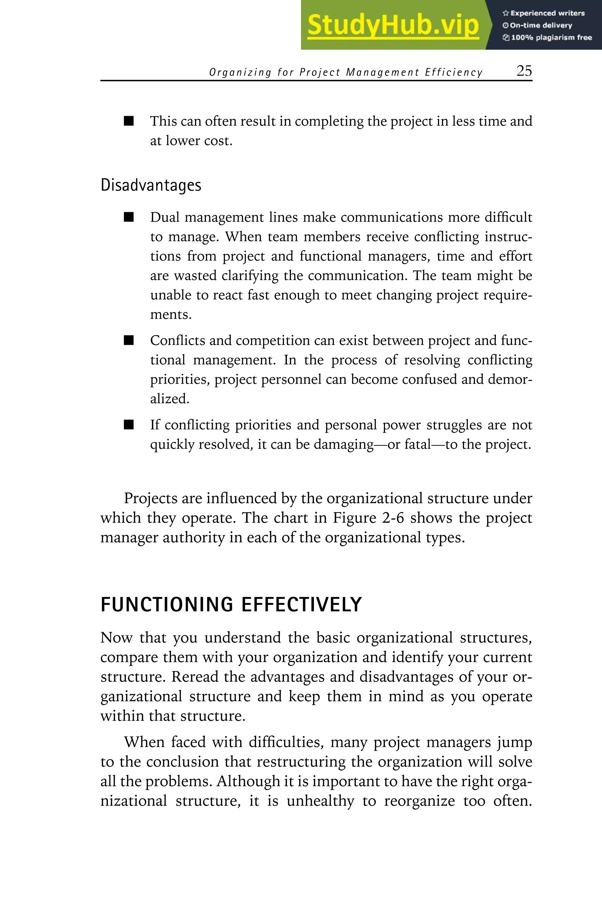 Organizing for Project Management Efficiency 25
This can often result in completing the project in less time and
at lower cost.
Disadvantages
Dual management lines make communications more difficult
to manage. When team members receive conflicting instruc-
tions from project and functional managers, time and effort
are wasted clarifying the communication. The team might be
unable to react fast enough to meet changing project require-
ments.
Conflicts and competition can exist between project and func-
tional management. In the process of resolving conflicting
priorities, project personnel can become confused and demor-
alized.
If conflicting priorities and personal power struggles are not
quickly resolved, it can be damaging—or fatal—to the project.
Projects are influenced by the organizational structure under
which they operate. The chart in Figure 2-6 shows the project
manager authority in each of the organizational types.
FUNCTIONING EFFECTIVELY
Now that you understand the basic organizational structures,
compare them with your organization and identify your current
structure. Reread the advantages and disadvantages of your or-
ganizational structure and keep them in mind as you operate
within that structure.
When faced with difficulties, many project managers jump
to the conclusion that restructuring the organization will solve
all the problems. Although it is important to have the right orga-
nizational structure, it is unhealthy to reorganize too often.
 