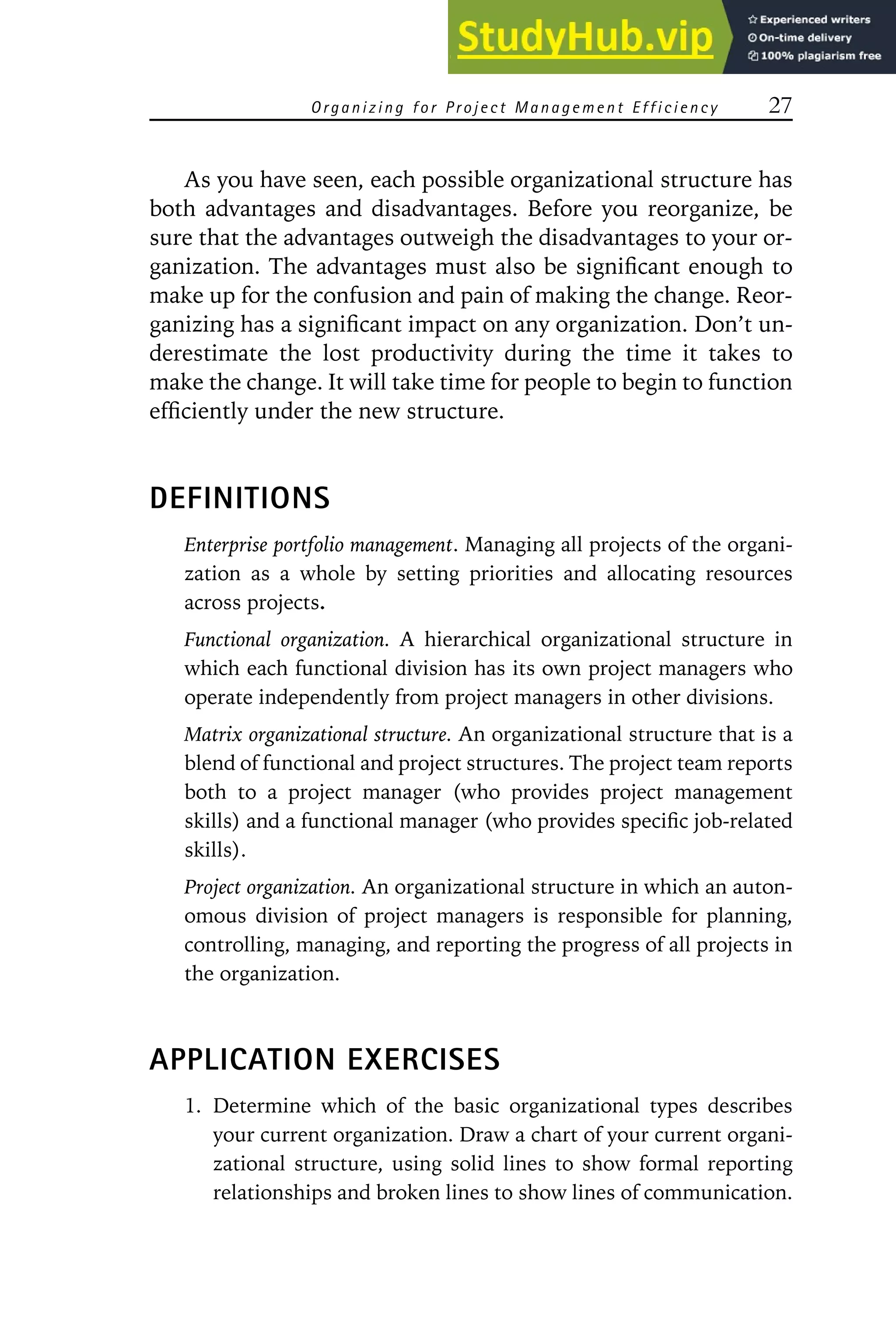 Organizing for Project Management Efficiency 27
As you have seen, each possible organizational structure has
both advantages and disadvantages. Before you reorganize, be
sure that the advantages outweigh the disadvantages to your or-
ganization. The advantages must also be significant enough to
make up for the confusion and pain of making the change. Reor-
ganizing has a significant impact on any organization. Don’t un-
derestimate the lost productivity during the time it takes to
make the change. It will take time for people to begin to function
efficiently under the new structure.
DEFINITIONS
Enterprise portfolio management. Managing all projects of the organi-
zation as a whole by setting priorities and allocating resources
across projects.
Functional organization. A hierarchical organizational structure in
which each functional division has its own project managers who
operate independently from project managers in other divisions.
Matrix organizational structure. An organizational structure that is a
blend of functional and project structures. The project team reports
both to a project manager (who provides project management
skills) and a functional manager (who provides specific job-related
skills).
Project organization. An organizational structure in which an auton-
omous division of project managers is responsible for planning,
controlling, managing, and reporting the progress of all projects in
the organization.
APPLICATION EXERCISES
1. Determine which of the basic organizational types describes
your current organization. Draw a chart of your current organi-
zational structure, using solid lines to show formal reporting
relationships and broken lines to show lines of communication.
 