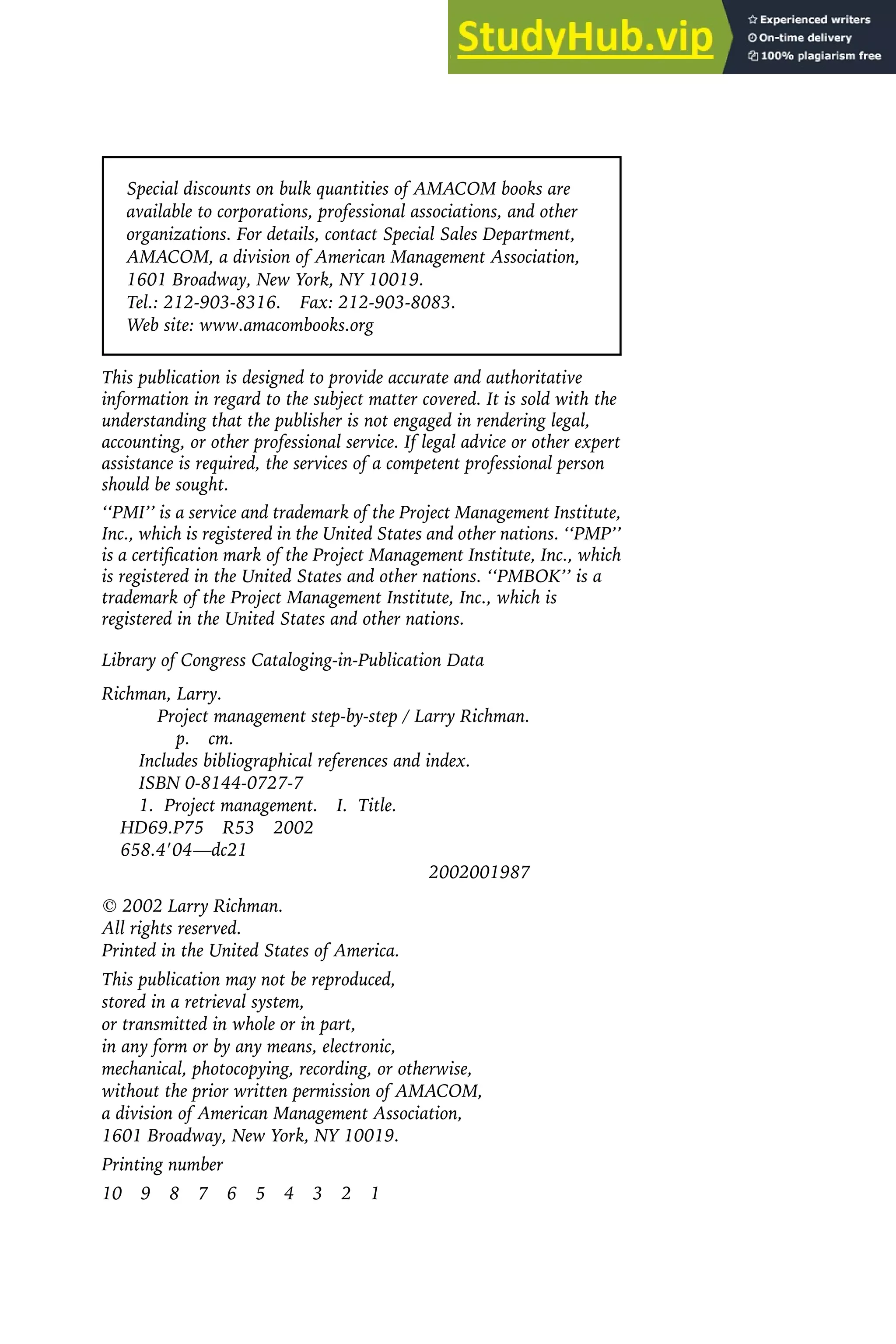 Special discounts on bulk quantities of AMACOM books are
available to corporations, professional associations, and other
organizations. For details, contact Special Sales Department,
AMACOM, a division of American Management Association,
1601 Broadway, New York, NY 10019.
Tel.: 212-903-8316. Fax: 212-903-8083.
Web site: www.amacombooks.org
This publication is designed to provide accurate and authoritative
information in regard to the subject matter covered. It is sold with the
understanding that the publisher is not engaged in rendering legal,
accounting, or other professional service. If legal advice or other expert
assistance is required, the services of a competent professional person
should be sought.
‘‘PMI’’ is a service and trademark of the Project Management Institute,
Inc., which is registered in the United States and other nations. ‘‘PMP’’
is a certification mark of the Project Management Institute, Inc., which
is registered in the United States and other nations. ‘‘PMBOK’’ is a
trademark of the Project Management Institute, Inc., which is
registered in the United States and other nations.
Library of Congress Cataloging-in-Publication Data
Richman, Larry.
Project management step-by-step / Larry Richman.
p. cm.
Includes bibliographical references and index.
ISBN 0-8144-0727-7
1. Project management. I. Title.
HD69.P75 R53 2002
658.4⬘04—dc21
2002001987
 2002 Larry Richman.
All rights reserved.
Printed in the United States of America.
This publication may not be reproduced,
stored in a retrieval system,
or transmitted in whole or in part,
in any form or by any means, electronic,
mechanical, photocopying, recording, or otherwise,
without the prior written permission of AMACOM,
a division of American Management Association,
1601 Broadway, New York, NY 10019.
Printing number
10 9 8 7 6 5 4 3 2 1
 