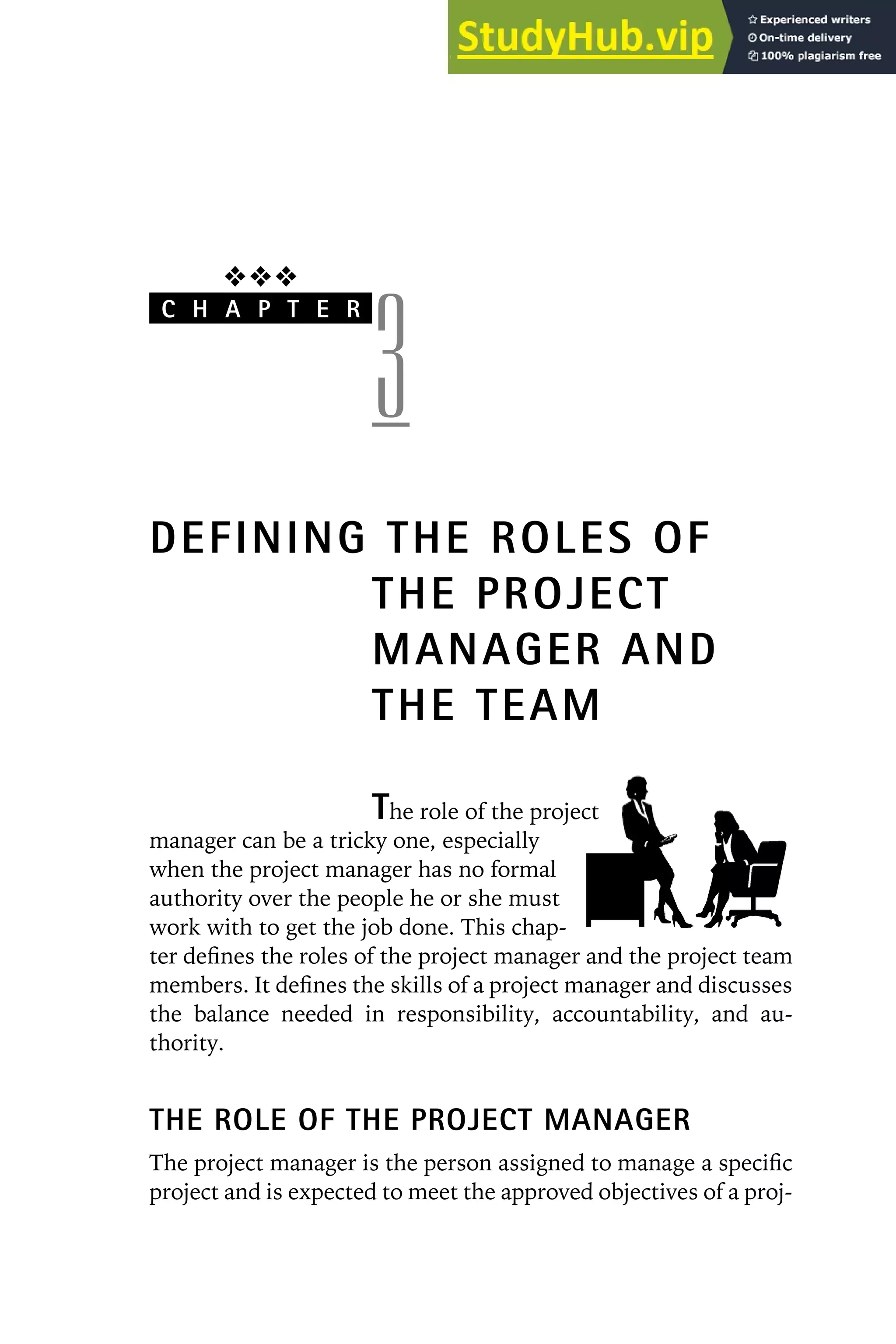 ❖❖❖
C H A P T E R
3
DEFINING THE ROLES OF
THE PROJECT
MANAGER AND
THE TEAM
The role of the project
manager can be a tricky one, especially
when the project manager has no formal
authority over the people he or she must
work with to get the job done. This chap-
ter defines the roles of the project manager and the project team
members. It defines the skills of a project manager and discusses
the balance needed in responsibility, accountability, and au-
thority.
THE ROLE OF THE PROJECT MANAGER
The project manager is the person assigned to manage a specific
project and is expected to meet the approved objectives of a proj-
 