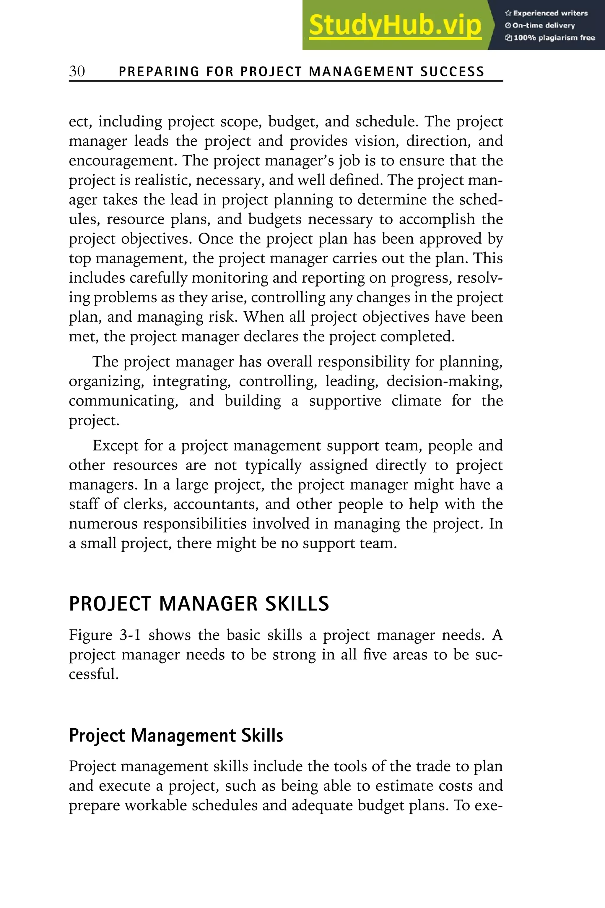 30 PREPARING FOR PROJECT MANAGEMENT SUCCESS
ect, including project scope, budget, and schedule. The project
manager leads the project and provides vision, direction, and
encouragement. The project manager’s job is to ensure that the
project is realistic, necessary, and well defined. The project man-
ager takes the lead in project planning to determine the sched-
ules, resource plans, and budgets necessary to accomplish the
project objectives. Once the project plan has been approved by
top management, the project manager carries out the plan. This
includes carefully monitoring and reporting on progress, resolv-
ing problems as they arise, controlling any changes in the project
plan, and managing risk. When all project objectives have been
met, the project manager declares the project completed.
The project manager has overall responsibility for planning,
organizing, integrating, controlling, leading, decision-making,
communicating, and building a supportive climate for the
project.
Except for a project management support team, people and
other resources are not typically assigned directly to project
managers. In a large project, the project manager might have a
staff of clerks, accountants, and other people to help with the
numerous responsibilities involved in managing the project. In
a small project, there might be no support team.
PROJECT MANAGER SKILLS
Figure 3-1 shows the basic skills a project manager needs. A
project manager needs to be strong in all five areas to be suc-
cessful.
Project Management Skills
Project management skills include the tools of the trade to plan
and execute a project, such as being able to estimate costs and
prepare workable schedules and adequate budget plans. To exe-
 