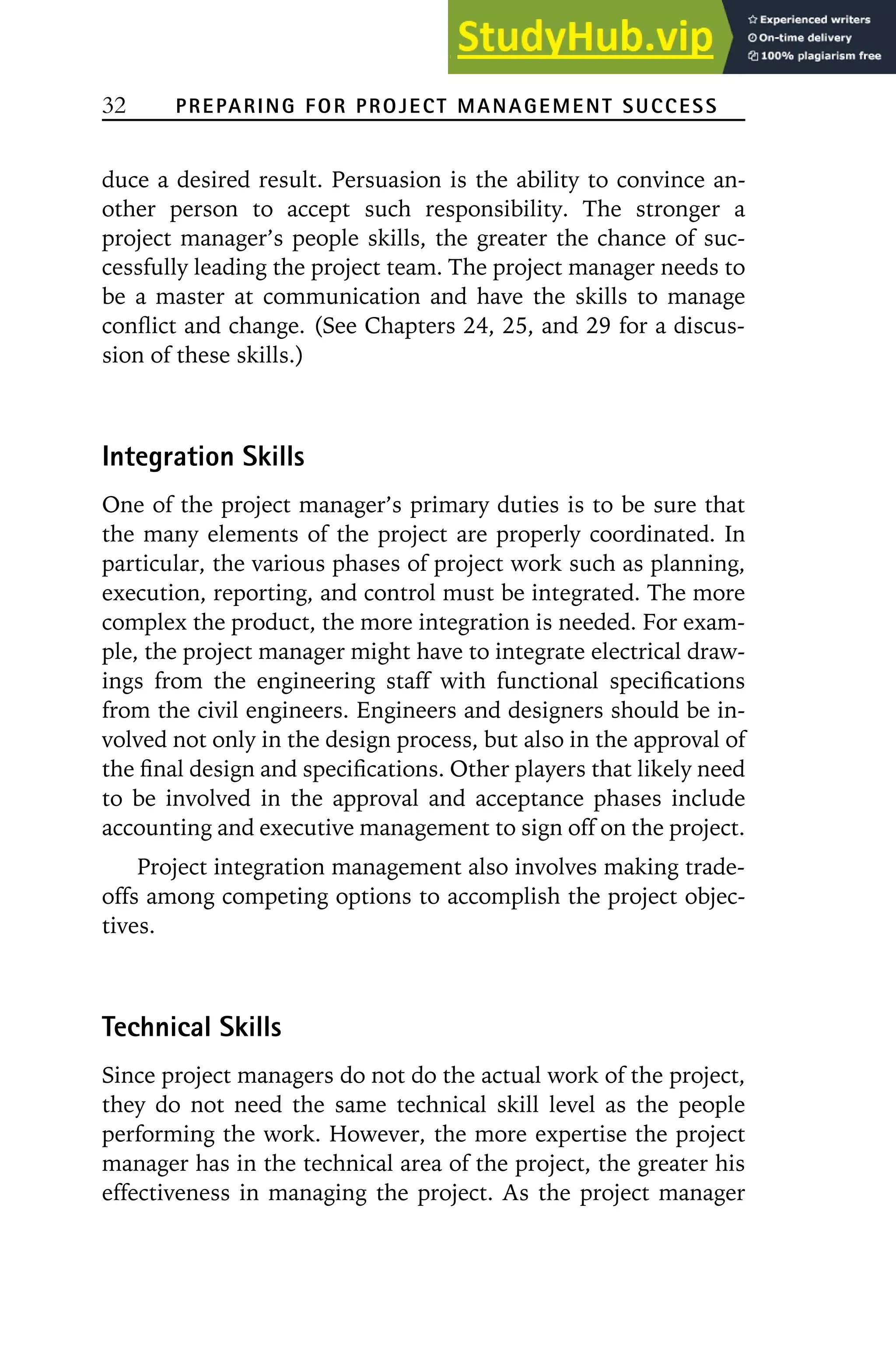 32 PREPARING FOR PROJECT MANAGEMENT SUCCESS
duce a desired result. Persuasion is the ability to convince an-
other person to accept such responsibility. The stronger a
project manager’s people skills, the greater the chance of suc-
cessfully leading the project team. The project manager needs to
be a master at communication and have the skills to manage
conflict and change. (See Chapters 24, 25, and 29 for a discus-
sion of these skills.)
Integration Skills
One of the project manager’s primary duties is to be sure that
the many elements of the project are properly coordinated. In
particular, the various phases of project work such as planning,
execution, reporting, and control must be integrated. The more
complex the product, the more integration is needed. For exam-
ple, the project manager might have to integrate electrical draw-
ings from the engineering staff with functional specifications
from the civil engineers. Engineers and designers should be in-
volved not only in the design process, but also in the approval of
the final design and specifications. Other players that likely need
to be involved in the approval and acceptance phases include
accounting and executive management to sign off on the project.
Project integration management also involves making trade-
offs among competing options to accomplish the project objec-
tives.
Technical Skills
Since project managers do not do the actual work of the project,
they do not need the same technical skill level as the people
performing the work. However, the more expertise the project
manager has in the technical area of the project, the greater his
effectiveness in managing the project. As the project manager
 
