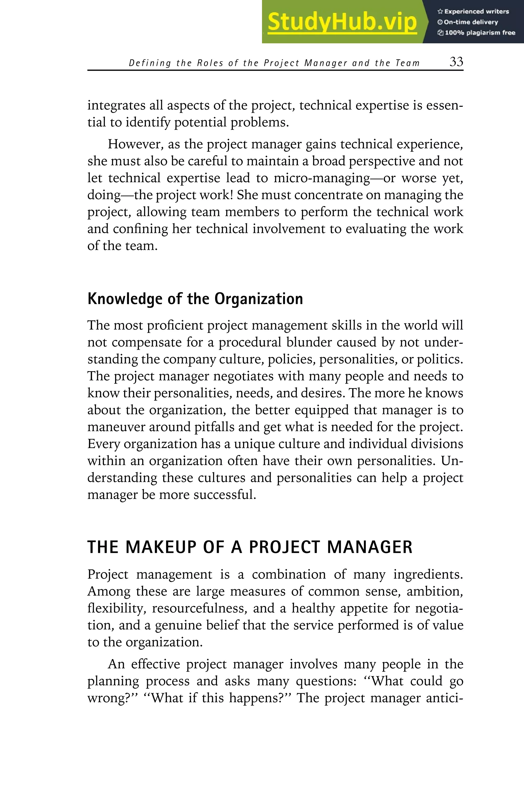 Defining the R oles of the P roject Manager and the Team 33
integrates all aspects of the project, technical expertise is essen-
tial to identify potential problems.
However, as the project manager gains technical experience,
she must also be careful to maintain a broad perspective and not
let technical expertise lead to micro-managing—or worse yet,
doing—the project work! She must concentrate on managing the
project, allowing team members to perform the technical work
and confining her technical involvement to evaluating the work
of the team.
Knowledge of the Organization
The most proficient project management skills in the world will
not compensate for a procedural blunder caused by not under-
standing the company culture, policies, personalities, or politics.
The project manager negotiates with many people and needs to
know their personalities, needs, and desires. The more he knows
about the organization, the better equipped that manager is to
maneuver around pitfalls and get what is needed for the project.
Every organization has a unique culture and individual divisions
within an organization often have their own personalities. Un-
derstanding these cultures and personalities can help a project
manager be more successful.
THE MAKEUP OF A PROJECT MANAGER
Project management is a combination of many ingredients.
Among these are large measures of common sense, ambition,
flexibility, resourcefulness, and a healthy appetite for negotia-
tion, and a genuine belief that the service performed is of value
to the organization.
An effective project manager involves many people in the
planning process and asks many questions: ‘‘What could go
wrong?’’ ‘‘What if this happens?’’ The project manager antici-
 