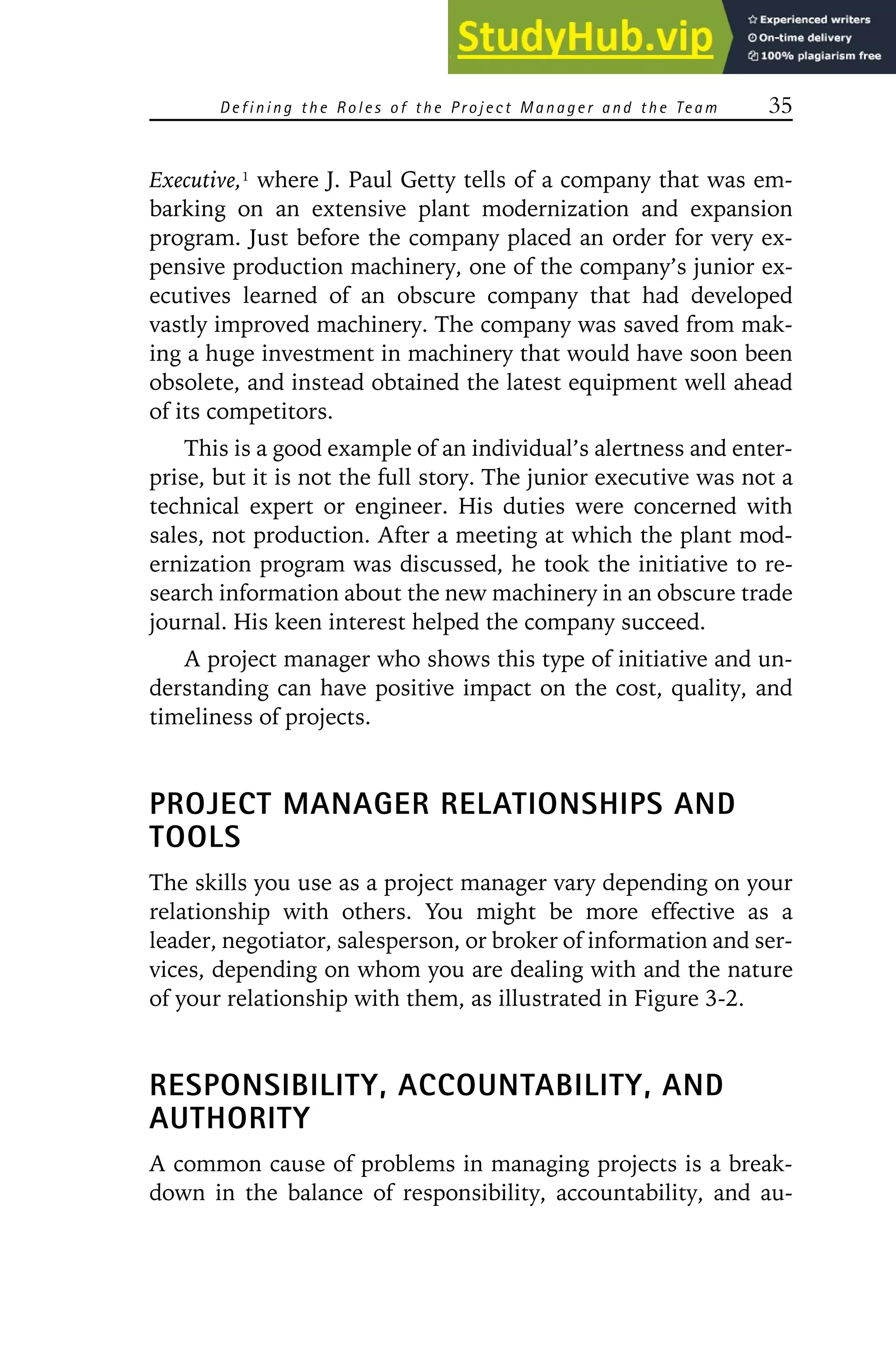 Defining the R oles of the P roject Manager and the Team 35
Executive,1
where J. Paul Getty tells of a company that was em-
barking on an extensive plant modernization and expansion
program. Just before the company placed an order for very ex-
pensive production machinery, one of the company’s junior ex-
ecutives learned of an obscure company that had developed
vastly improved machinery. The company was saved from mak-
ing a huge investment in machinery that would have soon been
obsolete, and instead obtained the latest equipment well ahead
of its competitors.
This is a good example of an individual’s alertness and enter-
prise, but it is not the full story. The junior executive was not a
technical expert or engineer. His duties were concerned with
sales, not production. After a meeting at which the plant mod-
ernization program was discussed, he took the initiative to re-
search information about the new machinery in an obscure trade
journal. His keen interest helped the company succeed.
A project manager who shows this type of initiative and un-
derstanding can have positive impact on the cost, quality, and
timeliness of projects.
PROJECT MANAGER RELATIONSHIPS AND
TOOLS
The skills you use as a project manager vary depending on your
relationship with others. You might be more effective as a
leader, negotiator, salesperson, or broker of information and ser-
vices, depending on whom you are dealing with and the nature
of your relationship with them, as illustrated in Figure 3-2.
RESPONSIBILITY, ACCOUNTABILITY, AND
AUTHORITY
A common cause of problems in managing projects is a break-
down in the balance of responsibility, accountability, and au-
 